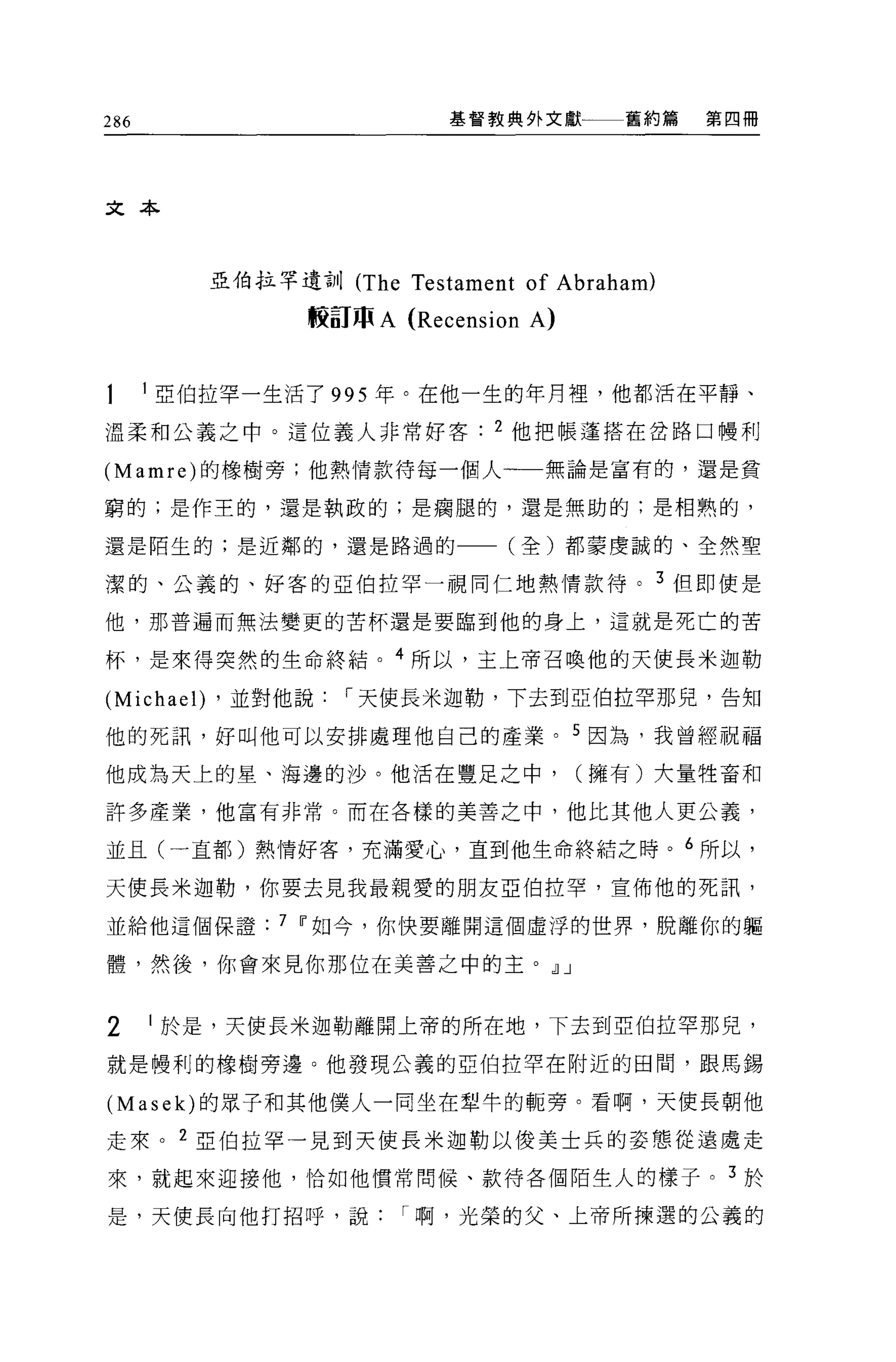 286                          基督教典外文獻        舊約篇   第四冊




文本



            亞伯拉罕遺訓 (The   Testament of Abraham)
                 較訂 m A   (Recension A)

      1 亞伯拉罕一生活了 995 年。在他一生的年月裡，他都活在平靜、

溫柔和公義之中。這位義人非常好客                 2 他把帳蓬搭在岔路口樓利

(Mamre) 的橡樹旁;他熱情款待每一個人一一一無論是富有的，還是貧

窮的;是作王的，還是執政的;是痛腿的，還是無助的:是相熟的，

還是陌生的;是近鄰的，還是路過的一一(全)都蒙虔誠的、全然聖

潔的、公義的、好客的亞伯拉罕一視同仁地熱情款待。 3 但即使是

他，那普遍而無法變更的苦杯還是要臨到他的身上，這就是死亡的苦

杯，是來得突然的生命終結。 4 所以，主上帝召喚他的天使長米迦勒

(Michael)   ，並對他說   I 天使長米迦勒，下去到亞伯拉罕那兒，告知

他的死訊，好叫他可以安排處理他自己的產業。 5 因為，我曾經祝福

他成為天上的星、海邊的沙。他活在豐足之中，                     (擁有)大量牲畜和

許多產業，他富有非常。而在各樣的美善之中，他比其他人更公義，

並且(一直都)熱情好客，充滿愛心，直到他生命終結之時。 6 所以，

天使長米迦勒，你要去見我最親愛的朋友亞伯拉罕，宣佈他的死訊，

並給他這個保證         7 Ii'如今，你快要離開這個虛浮的世界，脫離你的軀

體，然後，你會來見你那位在美善之中的主。 dlJ


2     I 於是，天使長米迦勒離開上帝的所在地，下去到亞伯拉罕那兒，

就是慢利的橡樹旁邊。他發現公義的亞伯拉罕在附近的田間，跟馬錫

(Masek) 的眾子和其他僕人一同坐在型牛的輒旁。看啊，天使長朝他

走來。 2 亞伯拉罕一見到天使長米迦勒以俊美士兵的姿態從遠盧走

來，就起來迎接他，恰如他慣常問候、款待各個陌生人的樣子。 3 於

是，天使長向他打招呼，說              I 啊，光榮的父、上帝所揀選的公義的
 