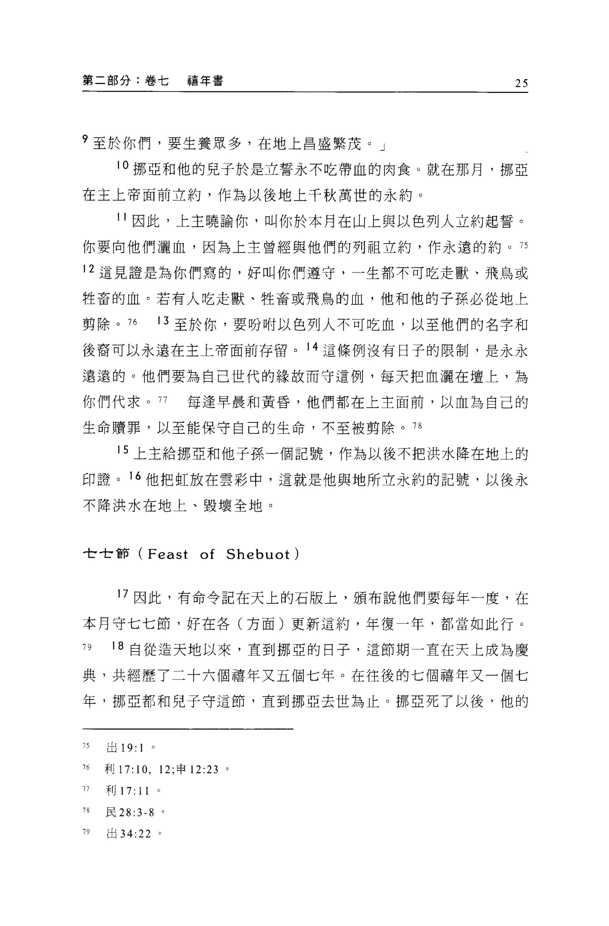 第二部分:卷七                    禧年書                   25




9 至於你們，要生養眾多，在地上昌盛繁茂。」
       10 挪亞和他的見子於是立誓永不吃帶血的肉食 O 就在那月，挪亞

在主上帝面前立約，作為以後地上千秋萬世的永約。

       11 因此，上主曉論你，叫你於本月在山上與以色列人立約起誓。
你要向他們灑血，因為上主曾經與他們的列祖立約，作永遠的約。 75

12 這見證是為你們寫的，好叫你們遵守，一生都不可吃走獸、飛鳥或

牲畜的血。若有人吃走獸、牲畜或飛鳥的血，他和他的子孫必從地上

剪除。 76                13 至於你，要吩咐以色列人不可吃血，以至他們的名字和

後裔可以永遠在主上帝面前存留。 14 這條例沒有日子的限制，是永永

遠遠的。他們要為自己世代的緣故而守這例，每天把血灑在壇上，為

你們代求 o                77   每逢早晨和黃昏，他們都在上主面前，以血為自己的

生命贖罪，以至能保守自己的生命，不至被剪除。 78

       15 上主給挪亞和他子孫一個記號，作為以後不把洪水降在地上的

印證。 16 他把虹放在雲彩中，這就是他與地所立永約的記號，以後永

不降洪水在地上、毀壞全地。



全世前 (Feast                  of Shebuot)

       17 因此，有命令記在天上的石版上，頒布說他們要每年一度，在

本月守七七節，好在各(方面)更新這約，年復一年，都當如此行。

79    18 自從造天地以來，直到挪亞的日子，這節期一直在天上成為慶

典，共經歷了二十六個禧年又五個七年。在往後的七個禧年又一個七
年，挪巨都和兒子守這節，直到挪亞去世為止。挪亞死了以後，他的



75   出 19:   1    0




76   利 17: 1 0 , 12; 申 12:23     0




77   利 17:   11
78   民 28   :3-8      0




79   出 34:22 。
 