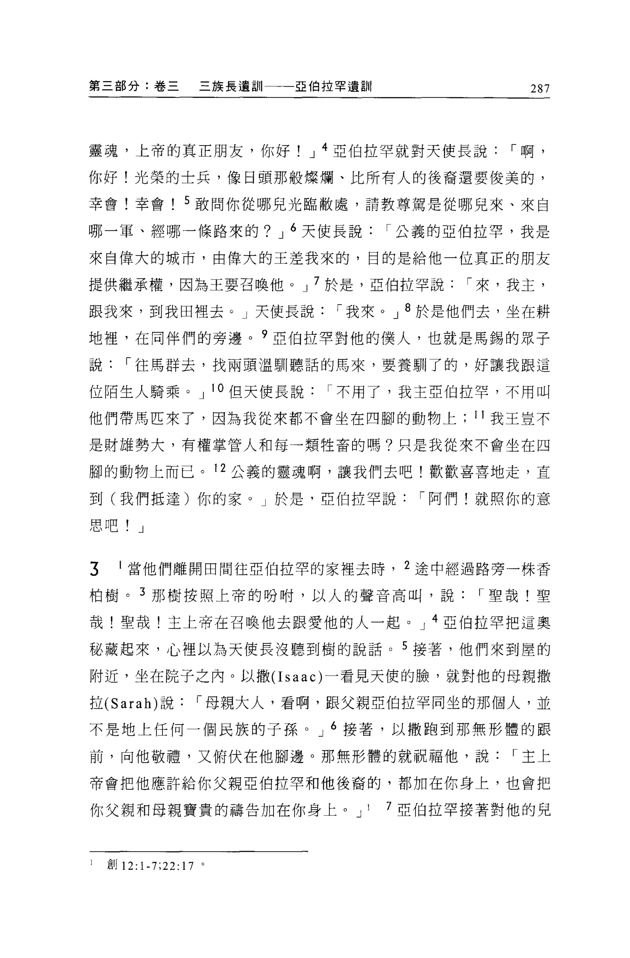 第三部分:卷三             三族長遺訓一一一亞伯拉罕遺訓|              287




靈魂，上帝的真正朋友，你好                J 4 亞伯拉罕就對天使長說，-啊，

你好!光榮的士兵，像日頭那般燦爛、比所有人的後裔還要俊美的，

幸會!幸會! 5 敢問你從哪見光臨敝處，請教尊駕是從哪兒來、來自

哪一軍、經哪一條路來的? J 6 天使長說，-公義的亞伯拉罕，我是

來自偉大的城市，由偉大的王差我來的，目的是給他一位真正的朋友

提供繼承權，因為王要召喚他。 J 7 於是，亞伯拉罕說，-來，我主，

跟我來，到我田裡去。」天使長說，-我來。 J 8 於是他們去，坐在耕

地裡'在同伴們的旁邊。 9 亞伯拉罕對他的僕人，也就是馬錫的眾子

說，-往馬群去，找兩頭溫馴聽話的馬來，要養馴了的，好讓我跟這

位陌生人騎乘。 J 10 但天使長說不用了，我主亞伯拉罕，不用叫

他們帶馬匹束了，因為我從來都不會坐在四腳的動物上                    11 我王豈不

是財雄勢大，有權掌管人和每一類牲畜的嗎?只是我從來不會坐在四

腳的動物上而已。 12 公義的靈魂啊，讓我們去吧!歡歡喜喜地走，直

到(我們抵達)你的家。」於是，亞伯拉罕說，-阿們!就照你的意

思吧! J


3     1 當他們離開回問往亞伯拉罕的家裡去時， 2 途中經過路旁一株香

柏樹。 3 那樹按照上帝的吩咐，以人的聲音高口時，說，-聖哉!聖

哉!聖哉!主上帝在召喚他去跟愛他的人一起。 J 4 亞伯拉罕把這奧

秘藏起來，心裡以為天使長沒聽到樹的說話。 5 接著，他們來到屋的

附近，坐在院子之內。以撒(I saac) 一看見天便的臉，就對他的母親撒

拉 (Sarah) 說，-母親大人，看啊，跟父親亞伯拉罕同坐的那個人，並

不是地上任何一個民族的子孫。 J 6 接著，以撒跑到那無形體的跟

前，向他敬禮，又俯伏在他腳邊。那無形體的就祝福他，說，-主上

帝會把他應許給你父親亞伯拉罕和他後裔的，都加在你身上，也會把

你父親和母親寶貴的禱告加在你身上。 J               I   7 亞伯拉罕接著對他的兒



l   自J 12:1-7;22:17 。
 