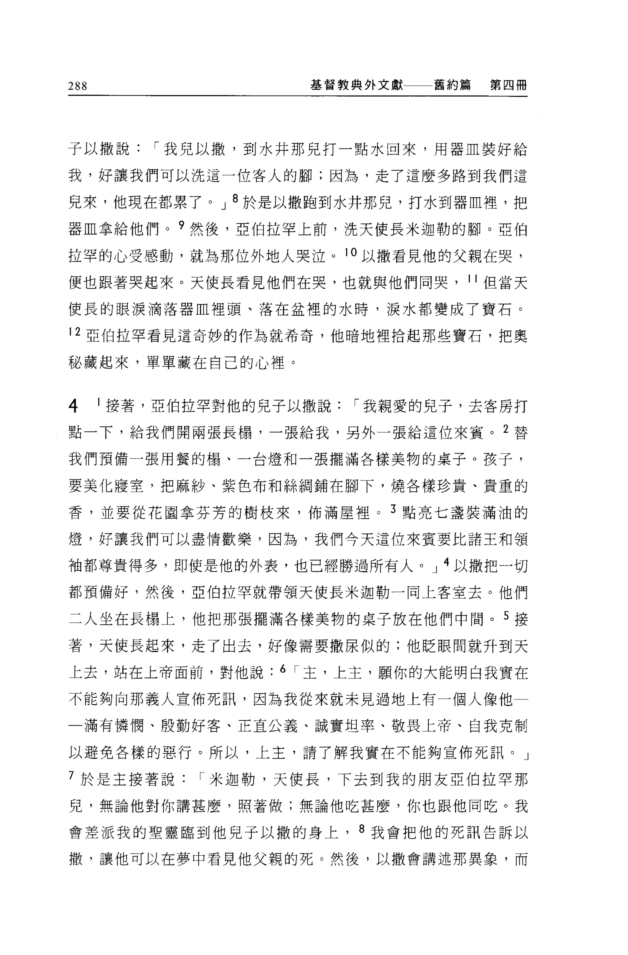 288                  基督教典外文獻   舊約篇   第四冊




于以撒說      í 我兒以撤，到水井那見打一點水回來，用器血裝好給

我，好讓我們可以洗這一位客人的腳;因為，走了這麼多路到我們這

兒來，他現在都累了。 J 8 於是以撒跑到水井那兒，打水到器血裡，把

器血拿給他們。?然後，亞伯拉罕上前，洗天使長米迦勒的腳。亞伯

拉罕的心受感動，就為那位外地人哭泣。 10 以撒看見他的父親在哭，

便也跟著哭起來。天使長看見他們在哭，也就與他們同哭， 11 但當天

使長的眼淚滴落器血裡頭、落在盆裡的水時，淚水都變成了寶石。

12 亞伯拉罕看見這奇妙的作為就希奇，他暗地裡拾起那些寶石，把奧

秘藏起來，單單藏在自己的心裡。


4     1 接著，亞伯拉罕對他的兒子以撒說   í 我親愛的兒子，去客房打
點一下，給我們開兩張長樹，一張給我，另外一張給這位來賓。 2 替

我們預備一張用餐的樹、一台燈和一張擺滿各樣美物的桌子。孩子，

要美化寢室，把麻紗、紫色布和絲網鋪在腳下，燒各樣珍貴、貴重的

香，並要從花園拿芬芳的樹枝來，佈滿屋裡 o 3 點亮七盞裝滿油的

燈，好讓我們可以盡情歡樂，因為，我們今天這位來賓要比諸王和頡

袖都尊貴得多，即使是他的外表，也已經勝過所有人。 J 4 以撒把一切

都預備好，然後，亞伯拉罕就帶領天使長米迦勒一同上客室去。他們

二人坐在長楊上，他把那張擺滿各樣美物的桌子放在他們中間。 5 接

著，天使長起來，走了出去，好像需要撒尿似的:他眨眼間就升到天

上去，站在上帝面前，對他說      6 í 主，上主，願你的大能明白我實在

不能夠向那義人宣佈死訊，因為我從來就未見過地上有一個人像他

    滿有憐憫、殷勤好客、正直公義、誠實坦率、敬畏上帝、自我克制

以避免各樣的惡行。所以，上主，請了解我實在不能夠宣佈死訊。」

7 於是主接著說     í 米迦勒，天使長，下去到我的朋友亞伯拉罕那

兒，無論他對你講甚麼，照著做;無論他吃甚麼，你也跟他同吃。我

會差派我的聖靈臨到他兒子以撒的身上， 8 我會把他的死訊告訴以

撤，讓他可以在夢中看見他父親的死。然後，以撒會講述那異象，而
 