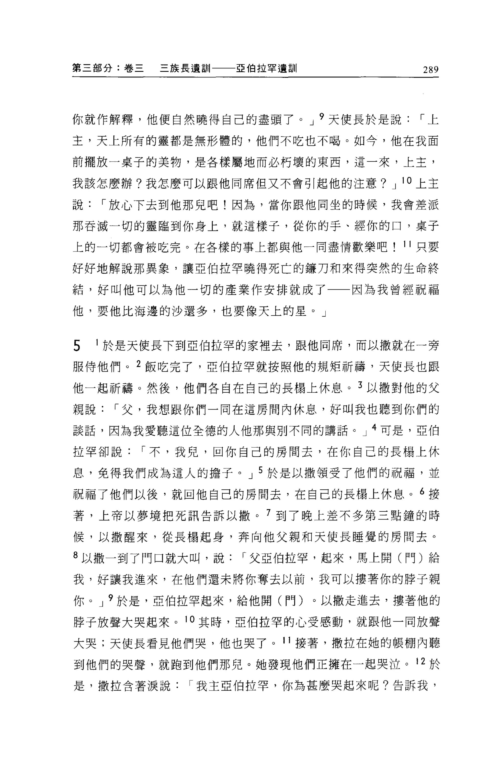 第三部分:卷三   三族長遺訓   亞伯拉罕遺訓         289




你就作解釋，他便自然曉得自己的盡頭了。 J 9 天使長於是說，-上

主，天上所有的靈都是無形體的，他們不吃也不喝。如今，他在我面

前擺放一桌子的美物，是各樣屬地而必朽壞的東西，這一來，上主，

我該怎麼辦?我怎麼可以跟他同席但又不會引起他的注意? J 10 上主

說，-放心下去到他那見吧!因為，當你跟他同坐的時候，我會差派

那吞滅一切的靈臨到你身上，就這樣子，從你的手、經你的口，桌子

上的一切都會被吃完。在各樣的事上都與他一同盡情歡樂吧     11 只要

好好地解說那異象，讓亞伯拉罕曉得死亡的鑼刀和來得突然的生命終

結，好叫他可以為他一切的產業作安排就成了       因為我曾經祝福

他，要他比海邊的沙還多，也要像天上的星。」


5   1 於是天使長下到亞伯拉罕的家裡去，跟他同席，而以撒就在一旁

服侍他們。 2 飯吃完了，亞伯拉罕就按照他的規矩祈禱，天使長也跟

他一起祈禱。然後，他們各自在自己的長楊上休息。 3 以撒對他的父

親說，-父，我想跟你們一同在這房間內休息，好叫我也聽到你們的

談話，因為我愛聽這位全德的人他那與別不同的講話。 J 4 可是，亞伯

拉罕卻說，-不，我兒，回你自己的房間去，在你自己的長楊上休

息，免得我們成為這人的擔子。 J 5 於是以撒領受了他們的祝福，並

祝福了他們以後，就回他自己的房間去，在自己的長楊上休息。 6 接

著，上帝以夢境把死訊告訴以撤。 7 到了晚上差不多第三點鍾的時

候，以撒醒來，從長楊起身，奔向他父親和天使長睡覺的房間去。

8 以撒一到了門口就大叫，說，-父亞伯拉罕，起來，馬上閱(門)給

我，好讓我進來，在他們還未將你奪去以前，我可以摟著你的脖子親

你。 J 9 於是，亞伯拉罕起來，給他閱(門)。以撤走進去，摟著他的

脖子放聲大哭起來。 10 其時，亞伯拉罕的心受感動，就跟他一同放聲

大哭;天使長看見他們哭，他也哭了。 11 接署，撒拉在她的帳棚內聽

到他們的哭聲，就跑到他們那兒。她發現他們正擁在一起哭泣。 12 於

是，撒拉含著淚說我主亞伯拉罕，你為甚麼哭起來呢?告訴我，
 