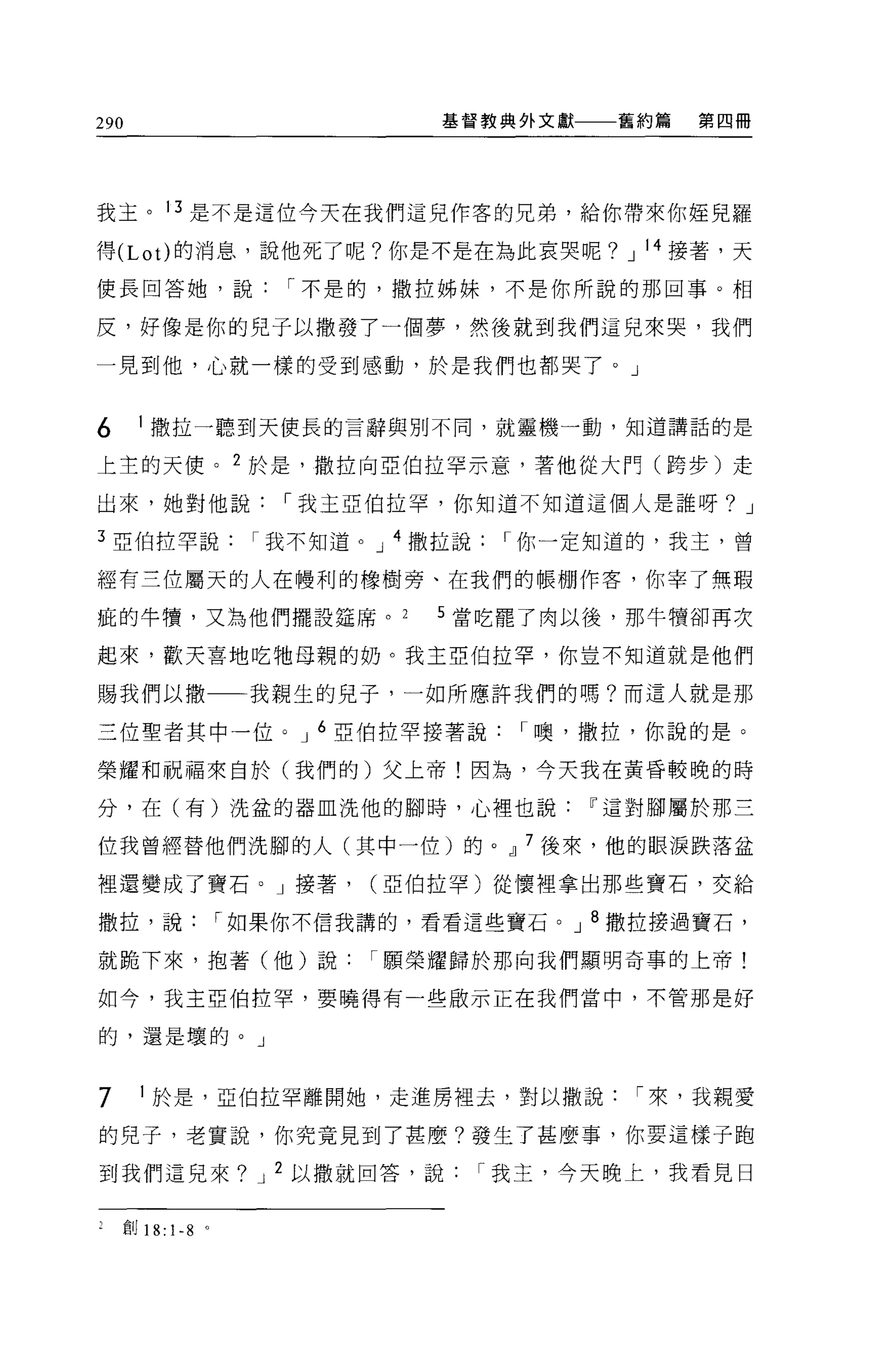 290                                 基督教典外文獻   舊約篇   第四冊




我主。 13 是不是這位今天在我們這兒作客的兄弟，給你帶來你撞見羅

得 (Lot) 的消息，說他死了呢?你是不是在為此哀哭呢? J 14 接著，天

使長回答她，說                     I 不是的，撒拉姊妹，不是你所說的那回事。相

反，好像是你的兒子以撒發了一個夢，然後就到我們這兒來哭，我們

一見到他，心就一樣的受到感動，於是我們也都哭了。」


6       1 撒拉一聽到天使長的言辭與別不同，就靈機一動，知道講話的是

上主的天便。 2 於是，撒拉向亞伯拉罕示意，著他從大們(跨步)走

出來，她對他說                    I 我主亞伯拉罕，你知道不知道這個人是誰呀? J

3 亞伯拉罕說我不知道。 J 4 撒拉說                    I 你一定知道的，我主，曾

經有三位屬天的人在體利的橡樹旁、在我們的帳棚作客，你宰了無瑕

疵的牛慣，又為他們擺設鐘席。                      5 當吃罷了肉以後，那牛價卻再次

起來，歡天喜地吃牠母親的奶。我主亞伯拉罕，你豈不知道就是他們

賜我們以撒一一一我親生的見子，一如所應許我們的嗎?而這人就是那

三位聖者其中一位。 J 6 亞伯拉罕接著說                    I 噢，撒拉，你說的是。

榮耀和祝福來自於(我們的)父上帝!因為，今天我在黃昏較晚的時

分，在(有)洗益的器血洗他的腳時，心裡也說Iî這對腳屬於那三

位我曾經替他們洗腳的人(其中一位)的。 dl 7 後來，他的眼淚跌落盆

裡還變成了寶石。」接著，                    (亞伯拉罕)從懷裡拿出那些寶石，交給

撒拉，說                    I 如果你不信我講的，看看這些寶石。 J 8 撒拉接過寶石，

就跪下來，抱著(他)說                     I 願榮耀歸於那向我們顯明奇事的上帝!

如今，我主亞伯拉罕，要曉得有一些做示正在我們當中，不管那是好

的，還是壞的。」



7        1 於是，亞伯拉罕離開她，走進房裡去，對以撒說               I 來，我親愛

的兒子，老實說，你究竟見到了甚麼?發生了甚麼事，你要這樣子跑

到我們這見來? J 2 以撒就回答，說                   I 我主，今天晚上，我看見日


      l'î1J 18: 1-8 。
 