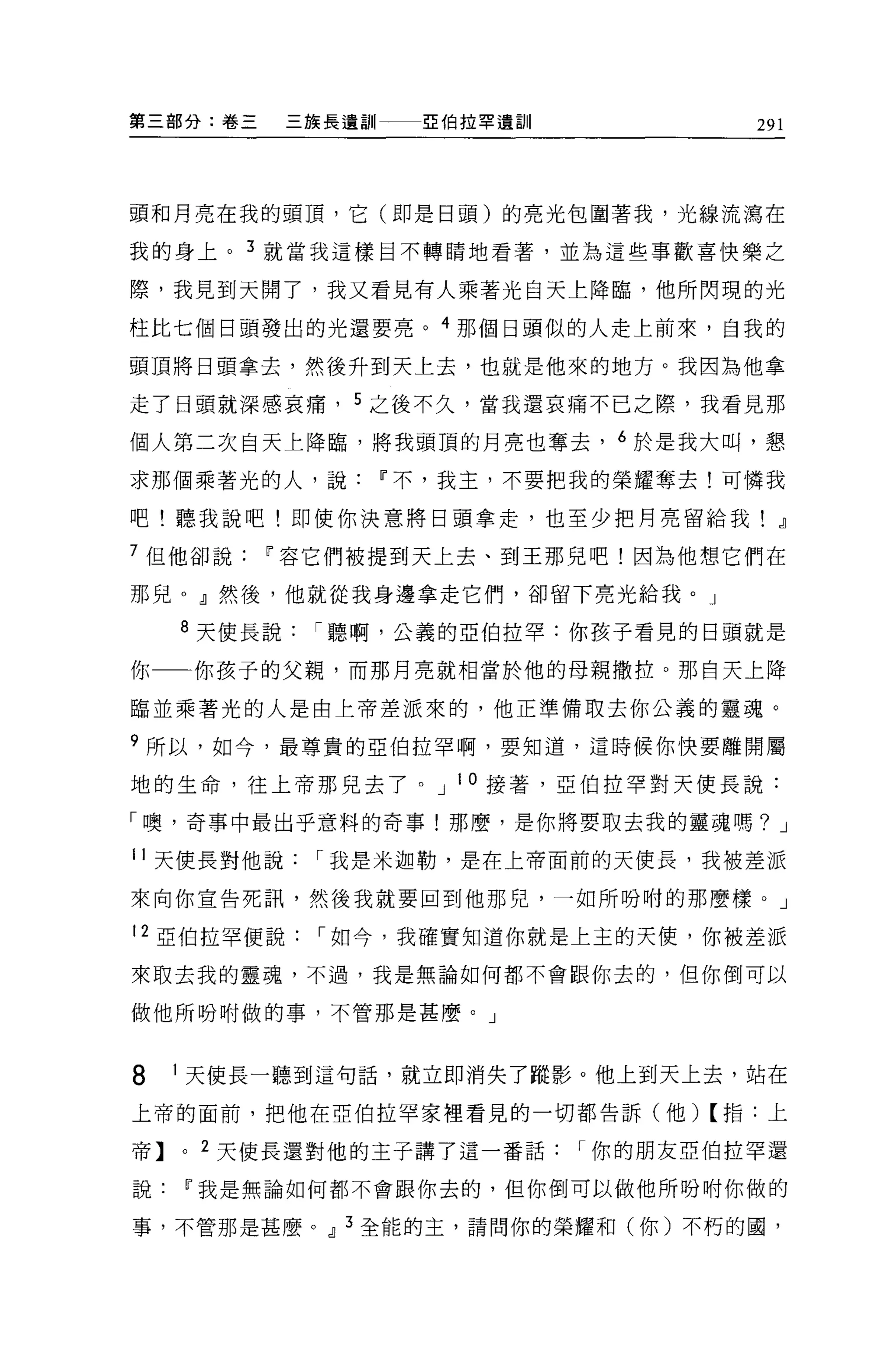 第三部分:卷三      三族長遺訓一一一亞伯拉軍遺訓            291




頭和月亮在我的頭頂，它(即是日頭)的亮光包圍著我，光線流潛在

我的身上。 3 就當我這樣目不轉睛地看著，並為這些事歡喜快樂之

際，我見到天開了，我又看見有人乘著光自天上降臨，他所閃現的光

柱比七個日頭發出的光還要亮。 4 那個日頭似的人走上前來，自我的

頭頂將日頭拿去，然後升到天上去，也就是他來的地方。我因為他拿

走了日頭就深感哀痛， 5 之後不久，當我還哀痛不已之際，我看見那

個人第二次自天上降臨，將我頭頂的月亮也奪去， 6 於是我大叫，懇

求那個乘著光的人，說Ii'不，我主，不要把我的榮耀奪去!可憐我

吧!聽我說吧!即使你決意將日頭拿走，也至少把月亮留給我! .il

7 但他卻說Ii'容它們被提到天上去、到王那兒吧!因為他想它們在

那兒。』然後，他就從我身邊拿走它們，卻留下亮光給我。」

    8 天使長說    í 聽啊，公義的亞伯拉罕:你孩子看見的白頭就是

你    你孩子的父親，而那月亮就相當於他的母親撒拉。那白天上降

臨並乘著光的人是由上帝差派來的，他正準備取去你公義的靈魂。

9 所以，如今，最尊貴的亞伯拉罕啊，要知道，這時候你快要離開屬

地的生命，往上帝那兒去了。 J 10 接著，亞伯拉罕對天使長說:

「噢，奇事中最出乎意料的奇事!那麼，是你將要取去我的靈魂嗎? J

11 天使長對他說     í 我是米迦勒，是在上帝面前的天使長，我被差派

來向你宣告死訊，然後我就要回到他那兒，一如所吩咐的那麼樣。」

12 亞伯拉罕便說     í 如今，我確實知道你就是上主的天便，你被差派

來取去我的靈魂，不過，我是無論如何都不會跟你去的，但你倒可以

做他所吩咐做的事，不管那是甚麼。」



8   1 天使長一聽到這句話，就立即消失了蹤影。他上到天上去，站在

上帝的面前，把他在亞伯拉罕家裡看見的一切都告訴(他)【指:上

帝】。 2 天使長還對他的主子講了這一番話         í 你的朋友亞伯拉罕還

說Ii'我是無論如何都不會跟你去的，但你倒可以做他所吩咐你做的

事，不管那是甚麼 OJ 3 全能的主，請問你的榮耀和(你)不朽的國，
 