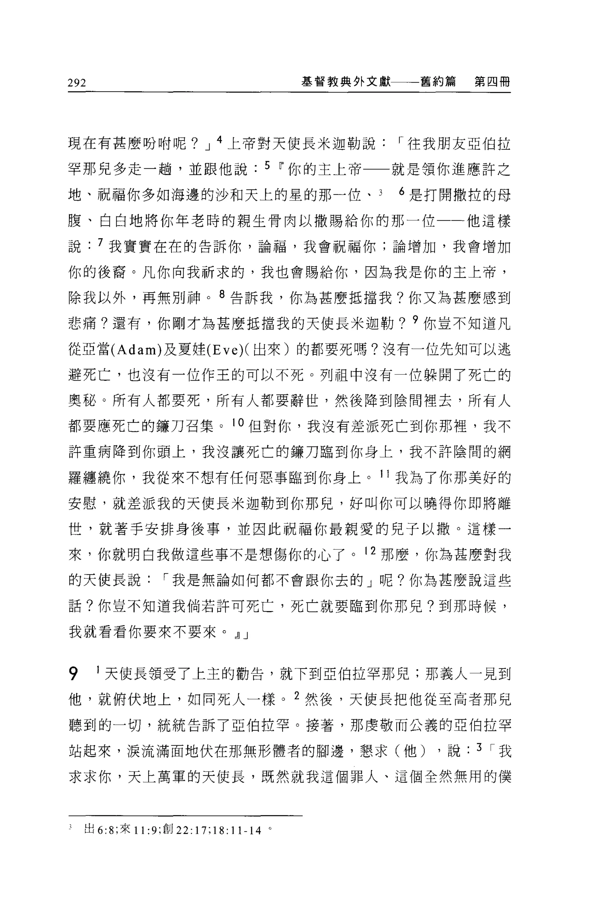 292                                      基督教典外文獻    舊約篇    第四冊




現在有甚麼盼咐呢? J 4 上帝對天使長米迦勒說                           r 往我朋友亞伯拉

罕那兒多走一趟，並跟他說                        5 ~你的主上帝一一就是領你進應許之

地、祝福你多如海邊的沙和天上的星的那一位、                              6 是打開撒拉的母

腹、白白地將你年老時的親生骨肉以撒賜給你的那一位一一他這樣

說     7 我實實在在的告訴你，論福，我會祝福你;論增加，我會增加

你的後裔。凡你向我祈求的，我也會賜給你，因為我是你的主上帝，

除我以外，再無別神。 8 告訴我，你為甚麼抵擋我?你又為甚麼感到

悲痛?還有，你剛才為甚麼抵擋我的天使長米迦勒? 9 你豈不知道凡

從亞當 (Adam) 及夏娃 (Eve)( 出來)的都要死嗎?沒有一位先知可以逃

避死亡，也沒有一位作王的可以不死。列祖中沒有一位躲開了死亡的

奧秘。所有人都要死，所有人都要辭世，然後降到陰間裡去，所有人

都要應死亡的鑼刀召集。 10 但對你，我沒有差派死亡到你那裡，我不

許重病降到你頭上，我沒讓死亡的鑼刀臨到你身上，我不許陰問的網

羅纏繞你，我從來不想有任何惡事臨到你身上。 11 我為了你那美好的

安慰，就差派我的天使長米迦勒到你那兒，好叫你可以曉得你即將離

世，就著手安排身後事，並因此祝福你最親愛的兒子以撤。這樣一

來，你就明白我做這些事不是想傷你的心了。 12 那麼，你為甚麼對我

的天使長說             r 我是無論如何都不會跟你去的」呢?你為甚麼說這些

話?你豈不知道我倘若許可死亡，死亡就要臨到你那兒?到那時候，

我就看看你要來不要來。，l] J


9     1 天使長領受了上主的勸告，就下到亞伯拉罕那見;那義人一見到

他，就俯伏地上，如同死人一樣。 2 然後，天使長把他從至高者那兒

聽到的一切，統統告訴了亞伯拉罕。接著，那虔敬而公義的亞伯拉罕

站起來，淚流滿面地伏在那無形體者的腳邊，懇求(他)                             ，說   3 r我

求求你，天上萬軍的天使長，既然就我這個罪人、這個全然無用的僕




    出 6:8; 來 11: 9; 創 22:17;18:11-14 。
 