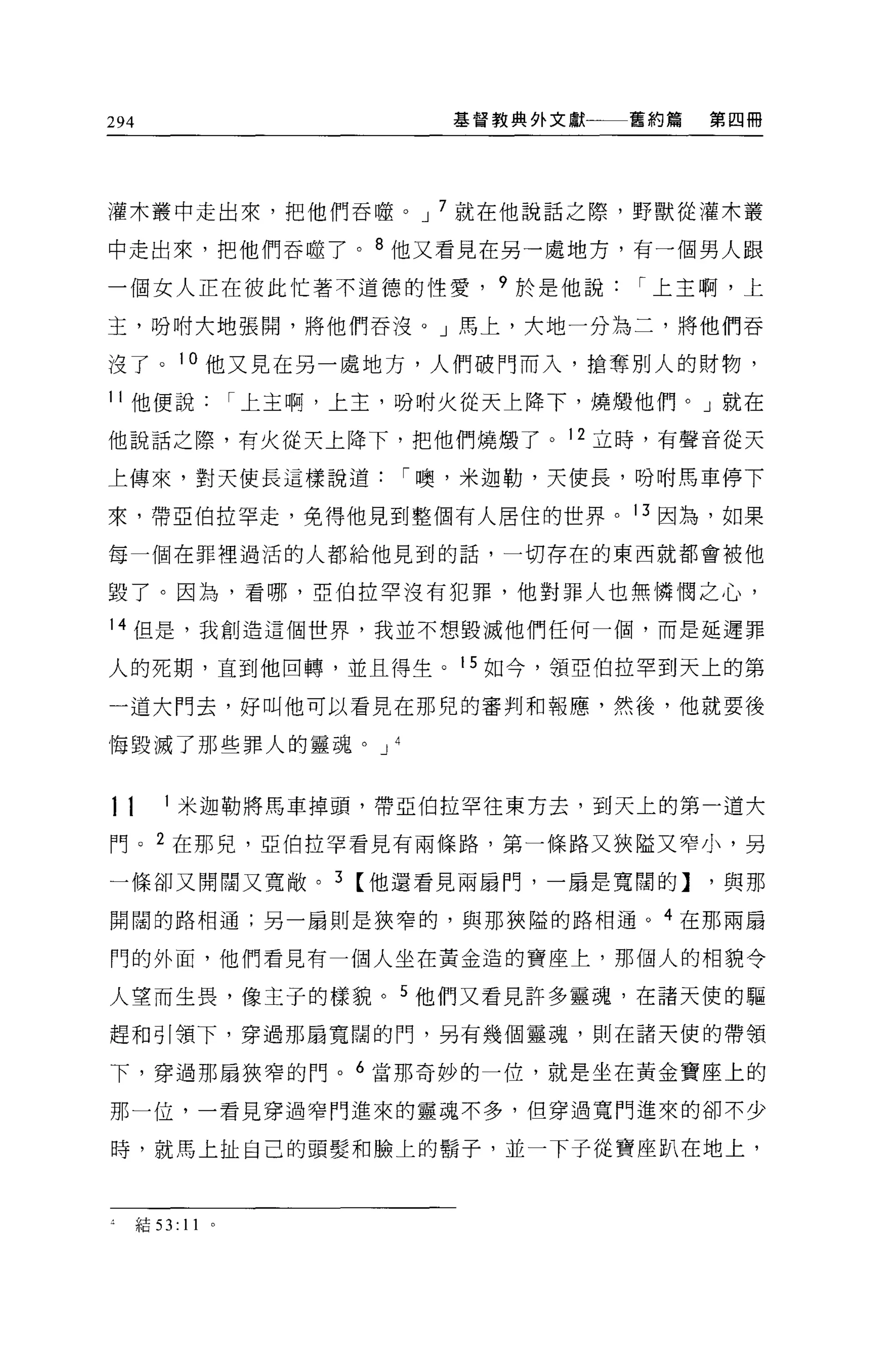 294                              基督教典外文獻一一一舊約篇   第四冊




灌木叢中走出來，把他們吞噬。 J 7 就在他說話之際，野獸從灌木叢

中走出來，把他們吞噬了。 8 他又看見在另一處地方，有一個男人跟

一個女人正在彼此忙著不道德的性愛， 9 於是他說                   r 上主啊，上

玉，吩咐大地張闊，將他們吞沒。」馬上，大地一分為二，將他們吞

沒了。 1 。他又見在另一虛地方，人們破門而入，搶奪別人的財物，
11 他便說             r 上主啊，上主，吩咐火從天上降下，燒;顧他們。」就在

他說話之際，有火從天上降下，把他們燒蝕了。 12 立時，有聲音從天

上傳來，對天使長這樣說道                   r 噢，米迦勒，天使長，吩咐馬車停下

來，帶 E 伯拉罕走，免得他見到整個有人居住的世界。 13 因為，如果

每一個在罪裡過活的人都給他見到的話，一切存在的東西就都會被他

毀了。因為，看哪，亞伯拉罕沒有犯罪，他對罪人也無憐憫之心，

14 但是，我創造這個世界，我並不想毀滅他們任何一個，而是延遲罪

人的死期，直到他回轉，並且得生。 15 如今，領亞伯拉罕到天上的第

一道大鬥去，好叫他可以看見在那兒的審判和報應，然後，他就要後

悔毀滅了那些罪人的靈魂。 J             4



11       1 米迦勒將馬車掉頭，帶亞伯拉罕往東方去，到天上的第一道大

門。 2 在那見，亞伯拉罕看見有兩條路，第一條路又狹隘又窄小，另

一條卻又開闊又寬敞。 3 【他還看見兩扇門，一扇是寬闊的]                    ，與那

開闊的路相通;另一扇則是狹窄的，與那狹隘的路相通。 4 在那兩扇

門的外面，他們看見有一個人坐在黃金造的寶座上，那個人的相貌令

人望而生畏，像主子的樣貌。 5 他們又看見許多靈魂，在諸天使的驅

趕和引領下，穿過那扇寬闊的門，具有幾個靈魂，則在諸天使的帶領

下，穿過那扇狹窄的門。 6 當那奇妙的一位，就是坐在黃金寶座上的

那一位，一看見穿過窄門進來的靈魂不多，但穿過寬門進來的卻不少

時，就馬上扯自己的頭髮和臉上的鬍子，並一下子從寶座趴在地上，



      結 53:   11
 