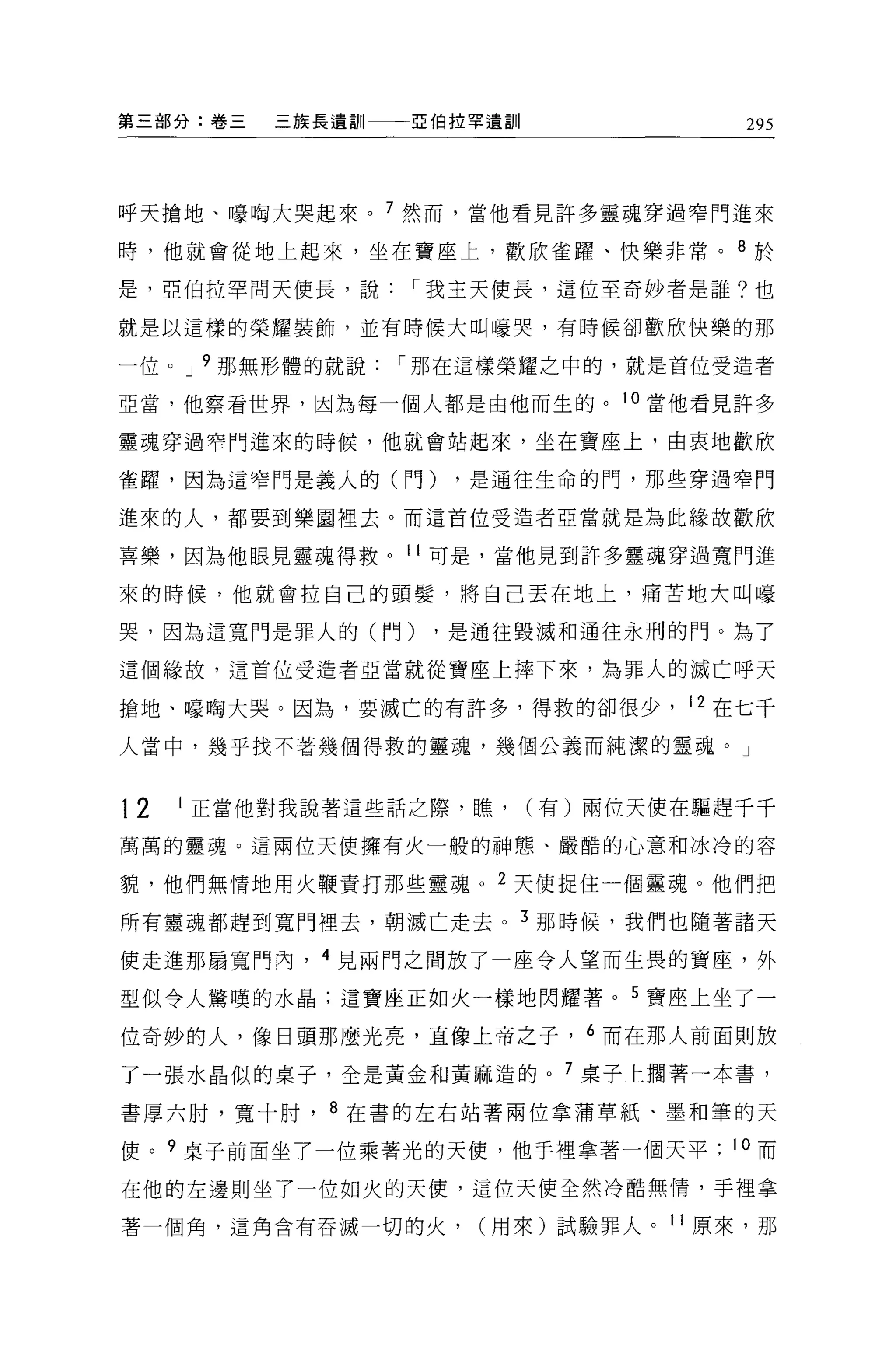 第三部分:卷三      三族長遣詞II-~{自拉罕遺訓             295



呼天搶地、嚎陶大哭起來。 7 然而，當他看見許多靈魂穿過窄門進來

時，他就會從地上起來，坐在寶座上，歡欣雀躍、快樂非常。 8 於

是，亞伯拉罕問天使長，說         I 我主天使長，這位至奇妙者是誰?也

就是以這樣的榮耀裝飾，並有時候大叫嚎哭，有時候卻歡欣快樂的那

一位 o J 9 那無形體的就說    I 那在這樣榮耀之中的，就是首位受造者

亞當，他察看世界，因為每一個人都是由他而生的。 1 。當他看見許多

靈魂穿過窄門進來的時候，他就會站起來，坐在寶座上，由衷地歡欣

雀躍，因為這窄門是義人的(門)         ，是通往生命的門，那些穿過窄門

進來的人，都要到樂園裡去 o 而這首位受造者亞當就是為此緣故歡欣

喜樂，因為他眼見靈魂得救。 11 可是，當他見到許多靈魂穿過寬門進

來的時候，他就會拉自己的頭髮，將自己丟在地上，痛苦地大叫嚎

哭，因為這寬門是罪人的(門)        ，是通往毀滅和通往永刑的門。為了

這個緣故，這首位受造者亞當就從寶座上摔下來，為罪人的滅亡呼天

搶地、嚎陶大哭。因為，要滅亡的有許多，得救的卻很少， 12 在七千
人當中，幾乎找不著幾個得救的靈魂，幾個公義而純潔的靈魂。」



12   1   正當他對我說著這些話之際，瞧 ，      (有)兩位天使在驅趕千千
萬萬的靈魂。這兩位天使擁有火一般的神態、嚴酷的心意和冰冷的容

貌，他們無情地用火鞭責打那些靈魂。 2 天使捉住一個靈魂。他們把

所有靈魂都趕到寬門裡去，朝滅亡走去。 3 那時候，我們也隨著諸天

使走進那扇寬門內， 4 見兩門之間放了一座令人望而生畏的寶座，外

型似令人驚嘆的水晶:這寶座正如火一樣地閃耀著。 5 寶座上坐了一

位奇妙的人，像日頭那麼光亮，直像上帝之子， 6 而在那人前面則放

了一張水晶似的桌子，全是黃金和黃麻造的。 7 桌子上擱著一本書，

書厚六肘，寬十肘， 8 在書的左右站著兩位拿蒲草紙、墨和筆的天

使。 9 桌子前面坐了一位乘著光的天便，他手裡拿著一個天平           10 而

在他的左邊則坐了一位如火的天便，這位天使全然冷酷無情，手裡拿

著一個角，這角含有吞滅一切的火，         (用來)試驗罪人。 11 原來，那
 
