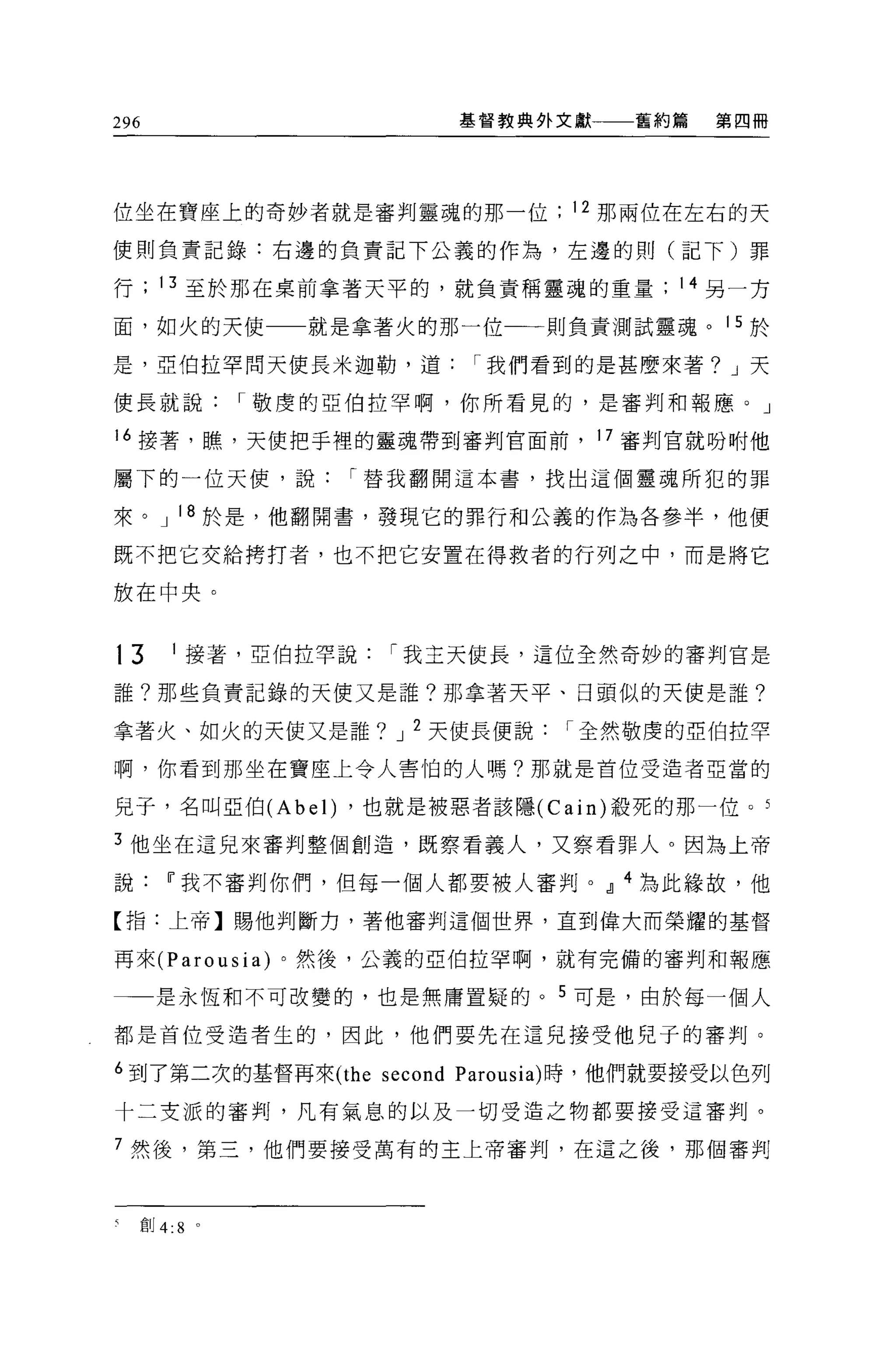 296                          基督教典外文獻   舊約篇   第四冊




位坐在寶座上的奇妙者就是審判靈魂的那一位               12 那兩位在左右的天

使則負責記錄:右邊的負責記下公義的作為，左邊的則(記下)罪

行        13 至於那在桌前拿著天平的，就負責稱靈魂的重量        14 另一方

面，如火的天使              就是拿著火的那一位一一則負責測試靈魂。 15 於

是，亞伯拉罕問天使長米迦勒，道               I 我們看到的是甚麼來著? J 天

使長就說              I 敬虔的亞伯拉罕啊，你所看見的，是審判和報應。」

16 接薯，瞧，天使把于裡的靈魂帶到審判官面前， 17 審判官就吩咐他

屬下的一位天使，說              I 替我翻開這本書，找出這個靈魂所犯的罪

來。 J 18 於是，他翻開書，發現它的罪行和公義的作為各參半，他便

既不把它交給拷打者，也不把它安置在得救者的行列之中，而是將它

放在中央。


13         1   接著，亞伯拉罕說   I 我主天使長，這位全然奇妙的審判官是

誰?那些負責記錄的天使又是誰?那拿著天平、日頭似的天使是誰?

拿著火、如火的天使又是誰? J 2 天使長便說            I 全然敬虔的亞伯拉罕

啊，你看到那坐在寶座上令人害怕的人嗎?那就是首位受造者亞當的

見子，名叫亞伯 (Abel) ，也就是被惡者該隱 (C ain) 投死的那一位 o 5

3 他坐在這兒來審判整個創造，既察看義人，又察看罪人。因為上帝

說Ii'我不審判你們，但每一個人都要被人審判。o!l 4 為此緣故，他

【指:上帝】賜他判斷力，著他審判這個世界，直到偉大而榮耀的基督

再來 (Parousia) 。然後，公義的亞伯拉罕啊，就有完備的審判和報應

一一是永恆和不可改變的，也是無庸置疑的。 5 可是，由於每一個人

都是首位受造者生的，因此，他們要先在這兒接受他兒子的審判。

6 到了第二次的基督再來 (the second Parousia) 時，他們就要接受以色列

十二支派的審判，凡有氣息的以及一切受造之物都要接受這審判。

7 然後，第三，他們要接受萬有的主上帝審判，在這之後，那個審判



      自Ij 4:8 。
 
