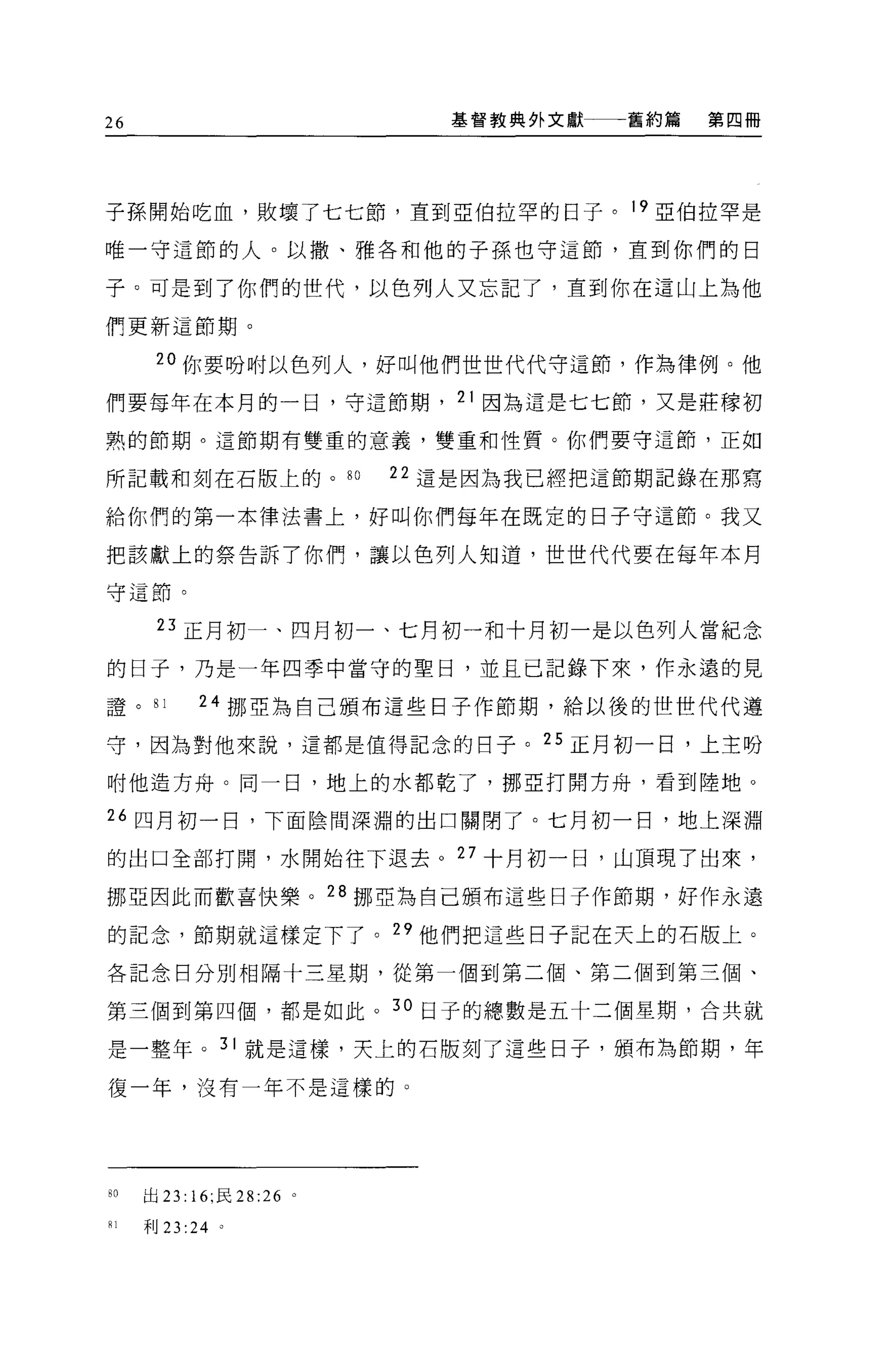 26                            基督教典外文獻一一一舊約篇   第四冊




子孫開始吃血，敗壞了七七節，直到亞伯拉罕的日子。 19 亞伯拉罕是

唯一守這節的人。以撒、雅各和他的子孫也守這節，直到你們的日

子。可是到了你們的世代，以色列人又忘記了，直到你在這山上為他

們更新這節期。

      20 你要吩咐以色列人，好叫他們世世代代守這節，作為律例。他

們要每年在本月的一日，守這節期， 21 因為這是七七節，又是莊檬初

熟的節期。這節期有雙重的意義，雙重和性質。你們要守這節，正如

所記載和刻在石版上的。 80             22 這是因為我已經把這節期記錄在那寫

給你們的第一本律法書上，好叫你們每年在既定的日子守這節。我又

把該獻上的祭告訴了你們，讓以色列人知道，世世代代要在每年本月

守這節。


      23 正月初一、四月初一、七月初一和十月初一是以色列人當紀念

的日子，乃是一年四季中當守的聖日，並且已記錯下來，作永遠的見

證。 81       24 挪亞為自己頒布這些日子作節期，給以後的世世代代遵

守，因為對他來說，這都是值得記念的日子。 25 正月初一日，上主吩

咐他造方舟。同一日，地上的水都乾了，挪亞打開方舟，看到陸地。

“四月初一日，下面陰間深淵的出口關閉了。七月初一日，地上深淵

的出口全部打開，水開始往下退去。 27 十月初一日，山頂現了出來，

挪亞因此而歡喜快樂。 28 挪亞為自己頒布這些日子作節期，好作永遣

的記念，節期就這樣定下了。"他們把這些日子記在天上的石版上。

各記念日分別相隔十三星期，從第一個到第二個、第二個到第三個、

第三個到第四個，都是如此。 30 日子的總數是五十二個星期，合共就

是一整年。 31 就是這樣，天上的石版刻了這些日子，頒布為節期，年

復一年，沒有一年不是這樣的 O




80   出 23: 16; 民 28:26 。

81   利 23 :24 。
 