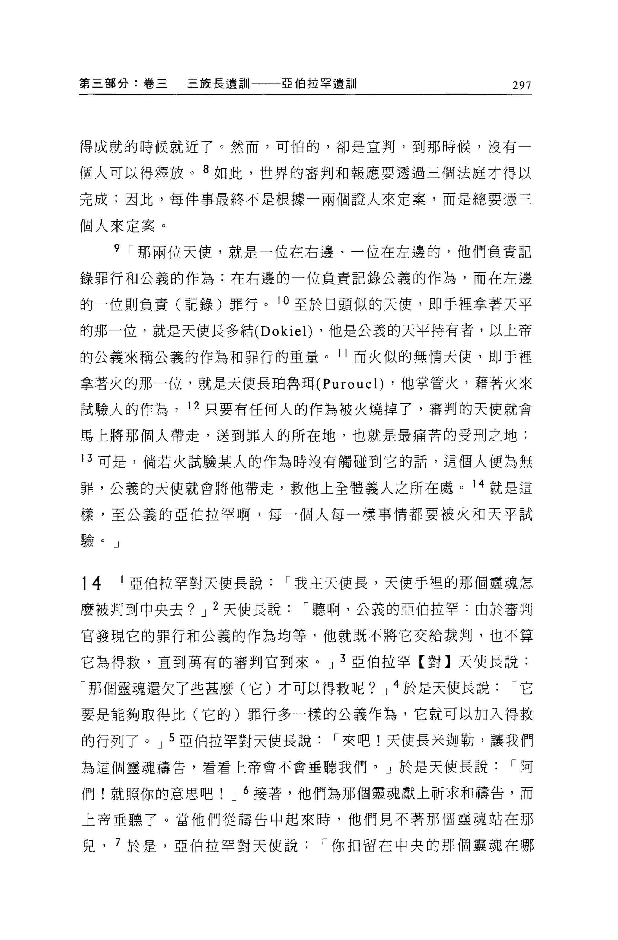 第三部分:卷三    三族長遺訓一一-:52伯拉罕遺訓              297




得成就的時候就近了。然而，可怕的，卻是宣判，到那時候，沒有一

個人可以得釋放。 8 如此，世界的審判和報應要透過三個法庭才得以

完成;因此，每件事最終不是根據一兩個證人來定案，而是總要憑三

個人來定案。

     9 r 那兩位天便，就是一位在右邊、一位在左邊的，他們負責記

錄罪行和公義的作為:在右邊的一位負責記錄公義的作為，而在左邊

的一位則負責(記錄)罪行。 10 至於日頭似的天便，即手裡拿著天平

的那一位，就是天使長多結 (Dokie l) ，他是公義的天平持有者，以上帝

的公義來稱公義的作為和罪行的重量。 11 而火似的無情天使，即于裡

拿著火的那一位，就是天使長珀魯現 (Purouel) ，他掌管火，藉著火來

試驗人的作為， 12 只要有任何人的作為被火燒掉了，審判的天使就會

馬上將那個人帶走，送到罪人的所在地，也就是最痛苦的受刑之地;

13 可是，倘若火試驗某人的作為時沒有觸碰到它的話，這個人便為無

罪，公義的天使就會將他帶走，救他上全體義人之所在處。 14 就是這

樣，至公義的亞伯拉罕啊，每一個人每一樣事情都要被火和天平試

驗。」


14    1 亞伯拉罕對天使長說   r 我主天使長，天使手裡的那個靈魂怎

麼被判到中央去? J 2 天使長說     r 聽啊，公義的亞伯拉罕:由於審判

宮發現它的罪行和公義的作為均等，他就既不將它交給裁判，也不算

它搞得救，直到萬有的審判官到來。 J 3 亞伯拉罕【對】天使長說:

「那個靈魂還欠了些甚麼(它)才可以得救呢?         J   4 於是天使長說它

要是能夠取得比(它的)罪行多一樣的公義作為，它就可以加入得救

的行列了。 J 5 亞伯拉罕對天使長說     r 來吧!天使長米迦勒，讓我們

為這個靈魂禱告，看看上帝會不會垂聽我們。」於是天使長說              r阿

們!就照你的意思吧      J 6 接著，他們為那個靈魂獻上祈求和禱告，而

上帝垂聽了。當他們從禱告中起來時，他們見不著那個靈魂站在那

見    7 於是，亞伯拉罕對天使說     r 你扣留在中央的那個靈魂在哪
 