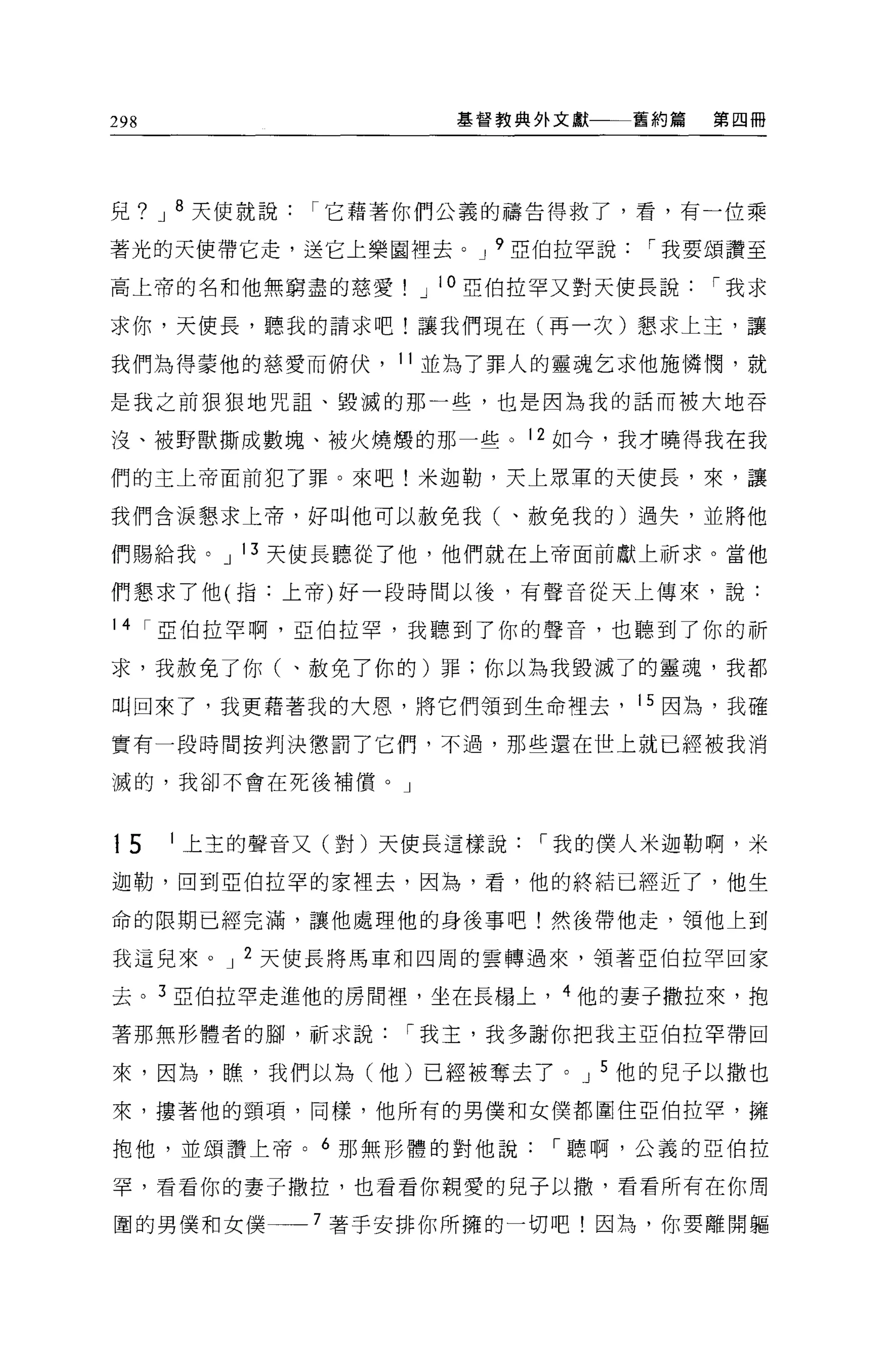298                  基督教典外文獻一一一舊約篇   第四冊




兒? J 8 天使就說   r 它藉著你們公義的禱告得救了，看，有一位乘

著光的天使帶它走，送它上樂圖裡去。 J 9 亞伯拉罕說     r 我要頌讚至

高上帝的名和他無窮盡的慈愛      J 10 亞伯拉罕又對天使長說   r 我求

求你，天使長，聽我的請求吧!讓我們現在(再一次)懇求上主，讓

我們搞得蒙他的慈愛而俯伏， 11 並為了罪人的靈魂乞求他施憐憫，就

是我之前狠狠地咒詛、毀滅的那一些，也是因為我的話而被大地吞

沒、被野獸撕成數塊、被火燒憬的那一些。 12 如今，我才曉得我在我

們的主上帝面前犯了罪。來吧!米迦勒，天上眾軍的天使長，來，讓

我們含淚懇求上帝，好叫他可以赦免我(、赦免我的)過失，並將他

們賜給我。 J 13 天使長聽從了他，他們就在上帝面前獻上祈求。當他

們懇求了他(指:上帝)好一段時間以後，有聲音從天上傳來，說:

14 r 巨伯拉罕啊，亞伯拉罕，我聽到了你的聲音，也聽到了你的祈

求，我赦免了你(、赦免了你的)罪:你以為我毀滅了的靈魂，我都

叫回來了，我更藉著我的大恩，將它們領到生命裡去， 15 因為，我確

實有一段時間按判決懲罰了它們，不過，那些還在世上就已經被我消

滅的，我卻不會在死後補價。」



15    1 上主的聲音又(對)天使長這樣說   r 我的僕人米迦勒啊，米

迦勒，回到亞伯拉罕的家裡去，因為，看，他的終結已經近了，他生

命的限期已經完 j繭，讓他處理他的身後事吧!然後帶他走，領他上到

我這兒來。 J 2 天使長將馬車和四周的雲轉過來，領著亞伯拉罕回家

去。 3 亞伯拉罕走進他的房間裡'坐在長楊上， 4 他的妻子撒拉來，抱

著那無形體者的腳，祈求說      r 我主，我多謝你把我主亞伯拉罕帶回

來，因為，瞧，我們以為(他)已經被奪去了。 J 5 他的兒子以撒也
來，摟著他的頸項，同樣，他所有的男僕和女僕都圍住亞伯拉罕，擁

抱他，並頌讚上帝。 6 那無形體的對他說      r 聽啊，公義的亞伯拉

罕，看看你的妻子撒拉，也看看你親愛的兒子以撤，看看所有在你周

圍的男僕和女僕一一 7 著手安排你所擁的一切吧!因為，你要離開軀
 
