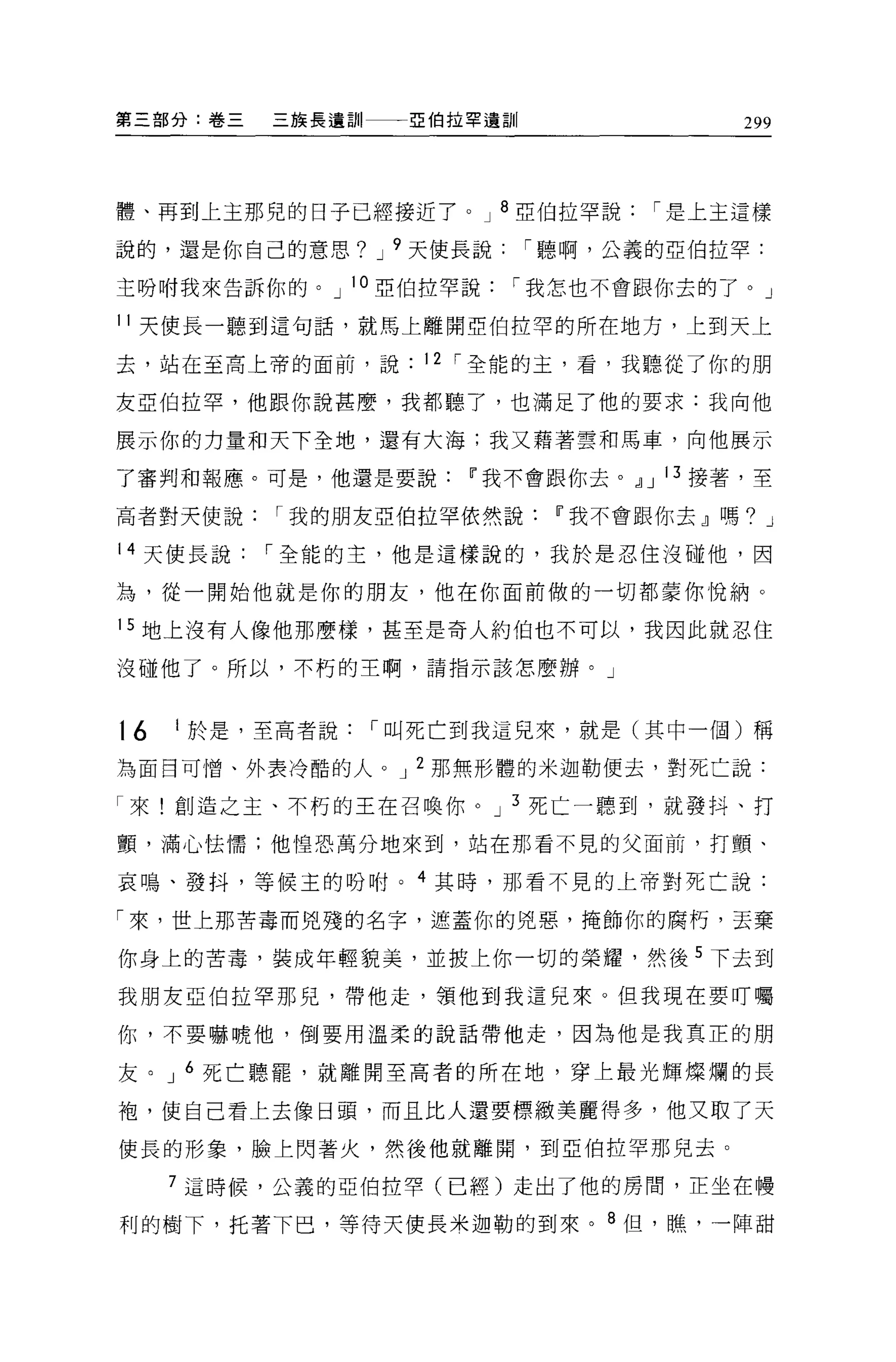 第三部分:卷三   三族長遺訓    E 伯拉罕遺訓               299



體、再到上主那兒的日子已經接近了。 J 8 亞伯拉罕說         í 是上主這樣

說的，還是你自己的意思? J 9 天使長說        í 聽啊，公義的亞伯拉罕:

主吩咐我來告訴你的。 J 10 亞伯拉罕說    í 我怎也不會跟你去的了。 J

11 天使長一聽到這句話，就馬上離開亞伯拉罕的所在地方，上到天上

去，站在至高上帝的面前，說       12 í 全能的主，看，我聽從了你的朋

友亞伯拉罕，他跟你說甚麼，我都聽了，也滿足了他的要求:我向他

展示你的力量和天下全地，還有大海;我又藉著雲和馬車，向他展示

了審判和報應。可是，他還是要說Ii我不會跟你去。~ J 13 接著，至

高者對天使說    í 我的朋友亞伯拉罕依然說Ii'我不會跟你去』嗎? J

14 天使長說   í 全能的主，他是這樣說的，我於是忍住沒碰他，因

為，從一開始他就是你的朋友，他在你面前做的一切都蒙你悅納。

15 地上沒有人像他那麼樣，甚至是奇人約伯也不可以，我因此就忍住

沒碰他了。所以，不朽的主啊，請指示該怎麼辦。」



t6   1 於是，至高者說    í 叫死亡到我這見來，就是(其中一個)稱

為面目可憎、外表冷酷的人。 J 2 那無形體的米迦勒便去，對死亡說:

「來!創造之主、不朽的王在召喚你。 J 3 死亡一聽到，就發抖、打

顫，滿心怯懦;他惶恐萬分地來到，站在那看不見的父面前，打顫、

哀鳴、發抖，等候玉的吩咐。 4 其時，那看不見的上帝對死亡說:

「來，世上那苦毒而兇殘的名字，遮蓋你的兇惠，掩飾你的腐朽，丟棄

你身上的苦毒，裝成年輕貌美，並披上你一切的榮耀，然後 5 下去到
我朋友亞伯拉罕那兒，帶他走，領他到我這兒來。但我現在要叮囑

你，不要嚇唬他，倒要用溫柔的說話帶他走，因為他是我真正的朋

友。 J 6 死亡聽罷，就離開至高者的所在地，穿上最光輝燦爛的長

袍，使自己看上去像日頭，而且比人還要標緻美麗得多，他又取了天

使長的形象，臉上閃著火，然後他就離開，到亞伯拉罕那兒去。

     7 這時候，公義的亞伯拉罕(已經)走出了他的房間，正坐在樓

利的樹下，托著下巴，等待天使長米迦勒的到來。 8 但，瞧，一陣甜
 