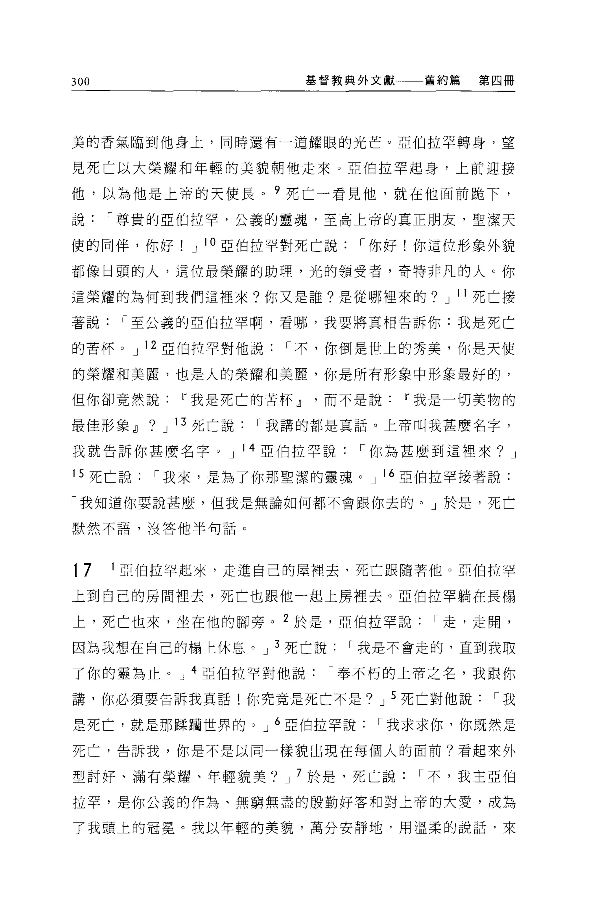 300                         基督教典外文獻   舊約篇   第四冊




美的香氣臨到他身上，同時還有一道耀眼的光芒。亞伯拉罕轉身，望

見死亡以大榮耀和年輕的美貌朝他走來。亞伯拉罕起身，上前迎接

他，以為他是上帝的天使長。 9 死亡一看見他，就在他面前跪下，

說     I 尊貴的亞伯拉罕，公義的靈魂，至高上帝的真正朋友，聖潔天

便的同伴，你好          J 10 亞伯拉罕對死亡說   I 你好!你這位形象外貌

都像日頭的人，這位最榮耀的助理，光的領受者，奇特非凡的人。你

這榮耀的為何到我們這裡來?你又是誰?是從哪裡來的? J 11 死亡接

著說     I 至公義的亞伯拉罕啊，看哪，我要將真相告訴你:我是死亡

的苦杯。 J 12 亞伯拉罕對他說          I 不，你倒是世上的秀美，你是天使

的榮耀和美麗，也是人的榮耀和美麗，你是所有形象中形象最好的，

但你卻竟然說~我是死亡的苦杯 dl             而不是說~我是一切美物的

最佳形象 dl   ?   J 13 死亡說   I 我講的都是真話。上帝叫我甚麼名字，

我就告訴你甚麼名字。 J 14 亞伯拉罕說            I 你為甚麼到這裡來? J

15 死亡說我來，是為了你那聖潔的靈魂。 J 16 亞伯拉罕接著說:

「我知道你要說甚麼，但我是無論如何都不會跟你去的。」於是，死亡

默然不語，沒答他半句話。




t7    1 亞伯拉罕起來，走進自己的屋裡去，死亡跟隨著他。亞伯拉罕

上到自己的房間裡去，死亡也跟他一起上房裡去。亞伯拉罕躺在長蹋

上，死亡也來，坐在他的腳旁。 2 於是，亞伯拉罕說              I 走，走聞，

因為我想在自己的樹上休息。 J 3 死亡說            I 我是不會走的，直到我取

了你的靈為止。 J 4 亞伯拉罕對他說奉不朽的上帝之名，我跟你

講，你必須要告訴我真話!你究竟是死亡不是? J 5 死亡對他說              I我

是死亡，就是那踩摘世界的。 J 6 亞伯拉罕說            I 我求求你，你既然是

死亡，告訴我，你是不是以同一樣貌出現在每個人的面前?看起來外

型討好、滿有榮耀、年輕貌美? J 7 於是，死亡說             I 不，我王亞伯

拉罕，是你公義的作為、無窮無盡的殷勤好客和對上帝的大愛，成為

了我頭上的冠冕。我以年輕的美貌，萬分安靜地，用溫柔的說話，來
 