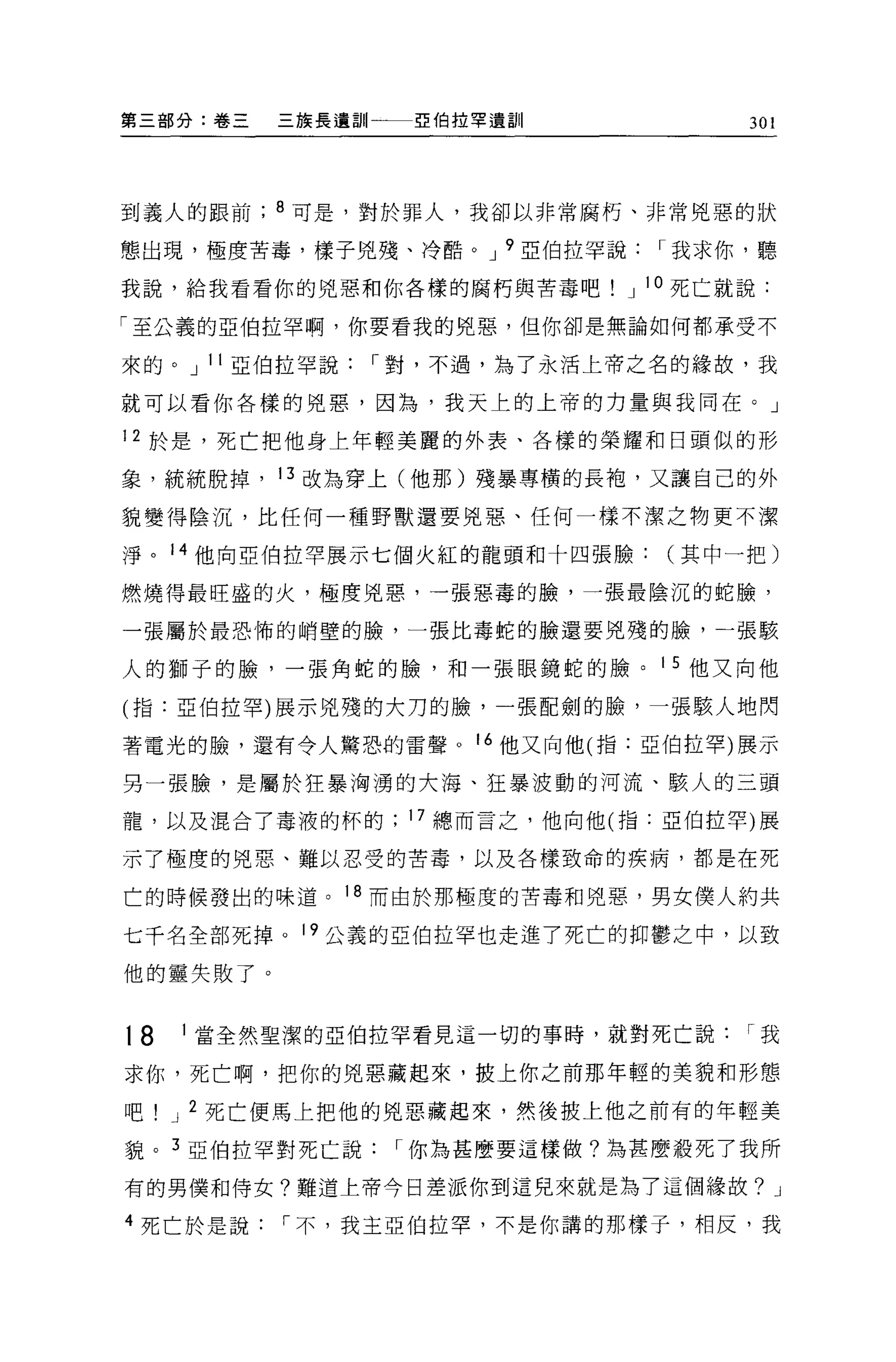 第三部分:卷三   三族長遺訓一一一亞伯拉罕遺訓              301




到義人的跟前    8 可是，對於罪人，我卻以非常腐朽、非常兇惡的狀

態出琨'極度苦毒，樣子兇殘、冷酷。 J 9 亞伯拉罕說     I 我求你，聽

我說，給我看看你的兇惡和你各樣的腐朽與苦毒吧        J 10 死亡就說:

「至公義的亞伯拉罕啊，你要看我的兇惡，但你卻是無論如何都承受不

來的。 J 11 亞伯拉罕說   I 對，不過，為了永活上帝之名的緣故，我

就可以看你各樣的兇惠，因為，我天上的上帝的力量與我同在。」

12 於是，死亡把他身上年輕美麗的外表、各樣的榮耀和日頭似的形

象，統統脫掉， 13 改為穿上(他那)殘暴專橫的長抱，又讓自己的外

貌變得陰沉，比任何一種野獸還要兇惡、任何一樣不潔之物更不潔

淨。 14 他向亞伯拉罕展示七個火紅的龍頭和十四張臉(其中一把)

燃燒得最旺盛的火，極度兇惠，一張惡毒的臉，一張最陰沉的蛇臉，

一張屬於最恐怖的峭壁的臉，一張比毒蛇的臉還要兇殘的臉，一張駭

人的獅子的臉，一張角蛇的臉，和一張眼鏡蛇的臉。 1 5 他又向他

(指:亞伯拉罕)展示兇殘的大刀的臉，一張配劍的臉，一張駭人地閃

著電光的臉，還有令人驚恐的雷聲。 16 他又向他(指:亞伯拉罕)展示

另一張臉，是屬於狂暴洶湧的大海、狂暴波動的河流、駭人的三頭

龍，以及混合了毒液的杯的      17 總而言之，他向他(指:亞伯拉罕)展

示了極度的兇惡、難以忍受的苦毒，以及各樣致命的疾病，都是在死

亡的時候發出的味道。 18 而由於那極度的苦毒和兇惡，男女僕人約共

七千名全部死掉。 19 公義的亞伯拉罕也走進了死亡的抑鬱之中，以致

他的靈失敗了。


t8   1 當全然聖潔的亞伯拉罕看見這一切的事時，就對死亡說       I我

求你，死亡啊，把你的兇惡藏起來，披上你之前那年輕的美貌和形態

吧    J 2 死亡便馬上把他的兇惡藏起來，然後披上他之前有的年輕美

貌。 3 亞伯拉罕對死亡說     I 你為甚麼要這樣做?為甚麼殺死了我所

有的男僕和侍女?難道上帝今日差派你到這兒來就是為了這個緣故? J

4 死亡於是說   I 不，我主亞伯拉罕，不是你講的那樣子，相反，我
 