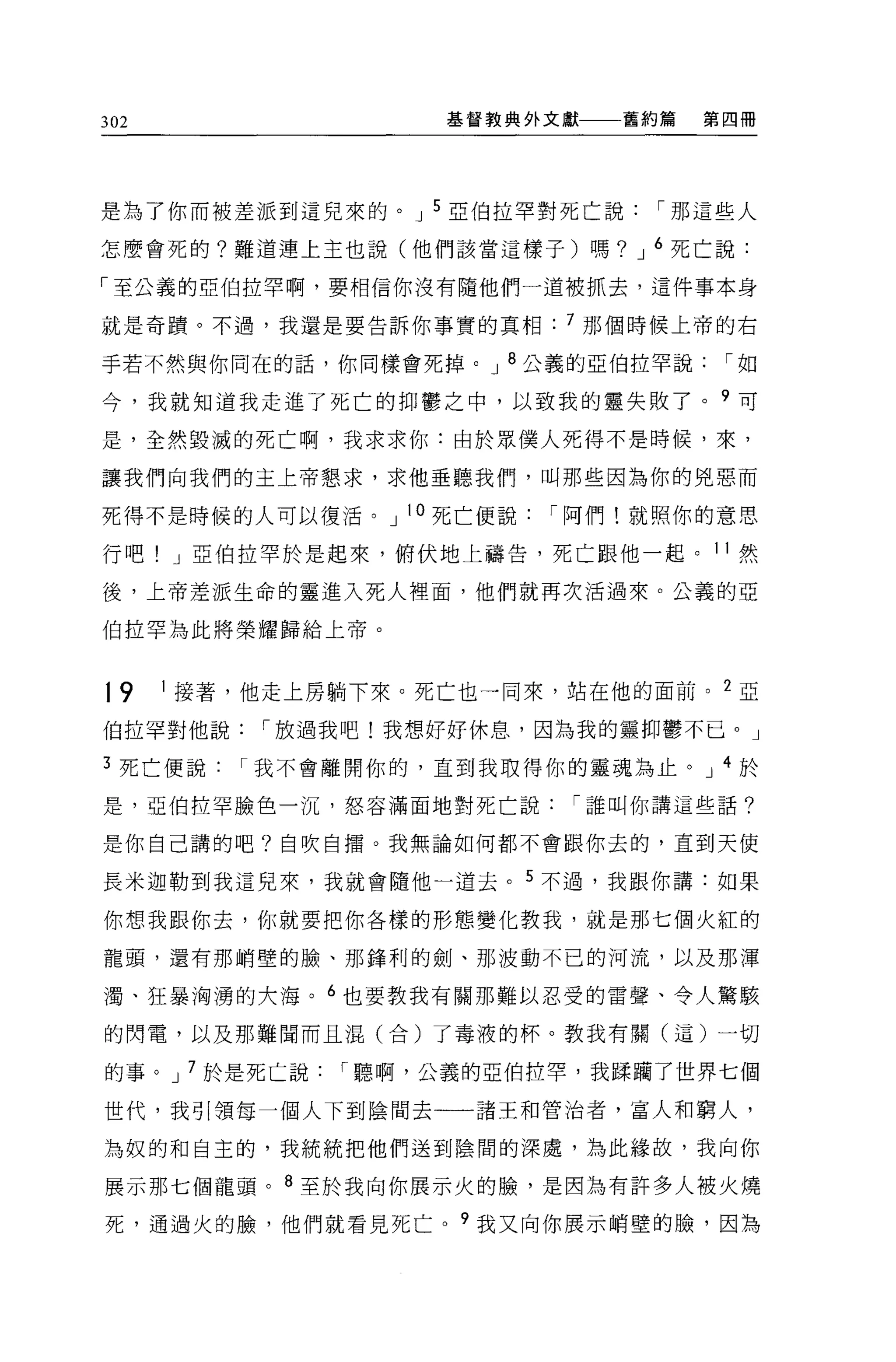 302                  基督教典外文獻   舊約篇   第四冊




是為了你而被差派到這兒來的。 J 5 亞伯拉罕對死亡說      í 那這些人

怎麼會死的?難道連上主也說(他們該當這樣子)嗎? J 6 死亡說:

「至公義的亞伯拉罕啊，要相信你沒有隨他們一道被抓去，這件事本身

就是奇蹟。不過，我還是要告訴你事實的真相: 7 那個時候上帝的右

手若不然與你向在的話，你同樣會死掉。 J 8 公義的亞伯拉罕說       í如

今，我就知道我走進了死亡的抑鬱之中，以致我的靈失敗了。?可

是，全然毀滅的死亡啊，我求求你:由於眾僕人死得不是時候，來，

讓我們向我們的主上帝懇求，求他垂聽我們，叫那些因為你的兇惡而

死得不是時候的人可以復活。 J 10 死亡便說   í 阿們!就照你的意思

行吧! J 亞伯拉罕於是起來，俯伏地上禱告，死亡跟他一起。 11 然

後，上帝差派生命的靈進入死人裡面，他們就再次活過來。公義的亞

伯拉罕為此將榮耀歸給上帝。



19    1 接著，他走上房躺下來。死亡也一同來，站在他的面前。 2 亞

伯拉罕對他說     í 放過我吧!我想好好休息，因為我的靈抑鬱不已。」

3 死亡便說    í 我不會離開你的，直到我取得你的靈魂為止。 J 4 於

是，亞伯拉罕臉色一沉，怒容滿面地對死亡說        í 誰叫你講這些話?

是你自己講的吧?自吹自擂。我無論如何都不會跟你去的，直到天使

長米迦勒到我這兒來，我就會隨他一道去。 5 不過，我跟你講:如果

你想我跟你去，你就要把你各樣的形態變化教我，就是那七個火紅的

龍頭，還有那峭壁的臉、那鋒利的劍、那波動不己的河流，以及那渾

濁、狂暴洶湧的大海。 6 也要教我有關那難以忍受的雷聲、令人驚駭

的閃電，以及那難聞而且混(合)了毒液的杯。教我有關(這)一切

的事。 J 7 於是死亡說   í 聽啊，公義的亞伯拉罕，我踩捕了世界七個

世代，我引領每一個人下到陰間去一一諸王和管治者，富人和窮人，

為奴的和自主的，我統統把他們送到陰間的深處，為此緣故，我向你

展示那七個龍頭。 8 至於我向你展示火的臉，是因為有許多人被火燒
死，通過火的臉，他們就看見死亡。?我又向你展示峭壁的臉，因為
 