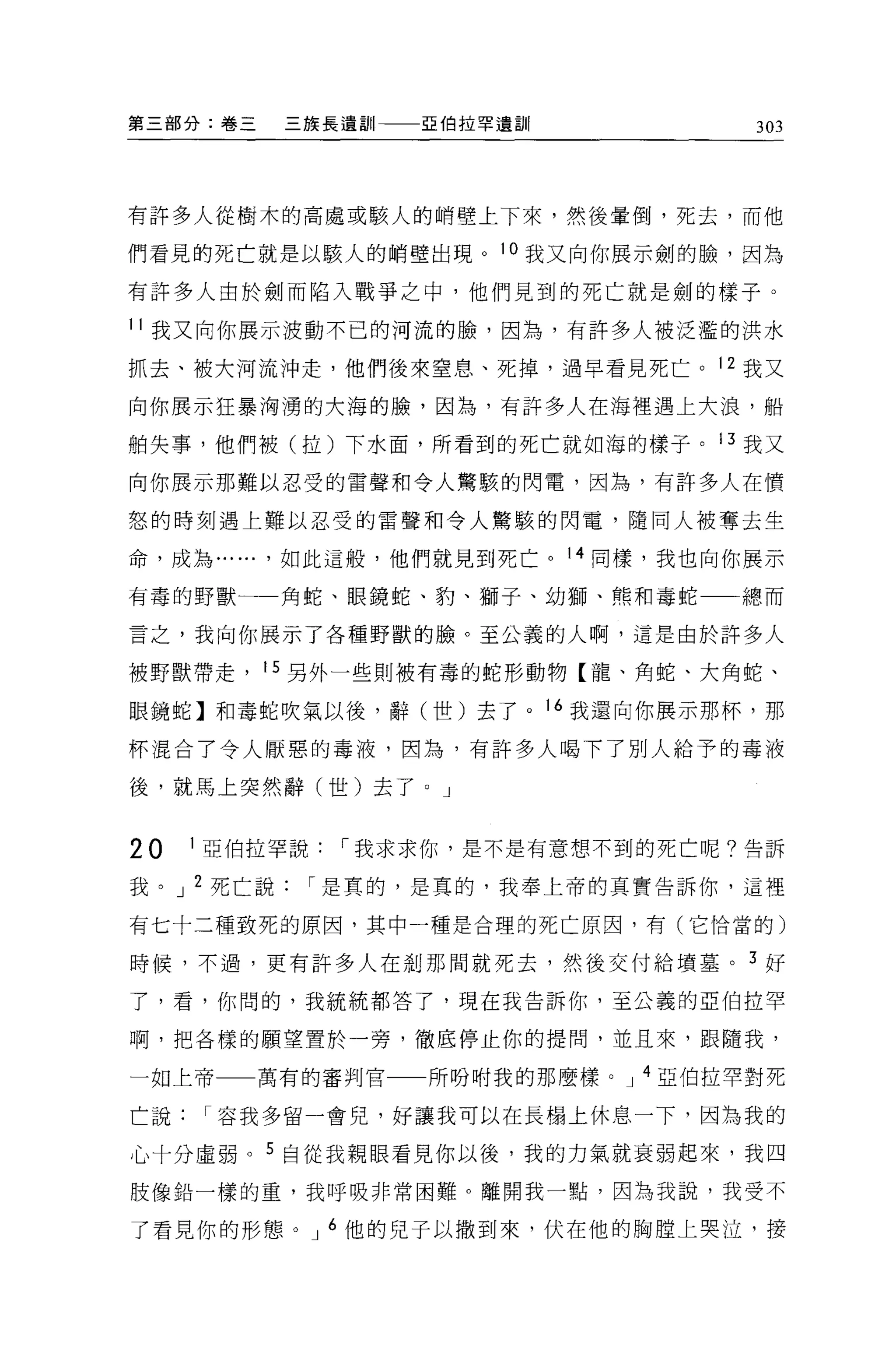 第三部分:卷三   三族長遺訓   亞伯拉罕遺訓            303




有許多人從樹木的高處或駭人的峭壁上下來，然後暈倒，死去，而他

們看見的死亡就是以駭人的峭壁出現。 l 。我又向你展示劍的臉，因為

有許多人由於劍而陷入戰爭之中，他們見到的死亡就是劍的樣子。

11 我又向你展示波動不己的河流的臉，因為，有許多人被泛濫的洪水

抓去、被大河流沖走，他們後來窒息、死掉，過早看見死亡。 12 我又

向你展示狂暴洶湧的大海的臉，因為，有許多人在海裡遇上大浪，船

帕失事，他們被(拉)下水面，所看到的死亡就如海的樣子。 13 我又

向你展示那難以忍受的雷聲和令人驚駭的閃電，因為，有許多人在憤

怒的時刻遇上難以忍受的雷聲和令人驚駭的閃電，隨同人被奪去生

命，成為...... ，如此這般，他們就見到死亡。 14 同樣，我也向你展示

有毒的野獸一一角蛇、眼鏡蛇、豹、獅子、幼獅、熊和毒蛇一一總而

言之，我向你展示了各種野獸的臉。至公義的人啊，這是由於許多人

被野獸帶走， 15 另外一些則被有毒的蛇形動物【龍、角蛇、大角蛇、

眼鏡蛇】和毒蛇吹氣以後，辭(世)去了 o 16 我還向你展示那杯，那

杯混合了令人厭惡的毒液，因為，有許多人喝下了別人給予的毒液

後，就馬上突然辭(世)去了。」


20   1 亞伯拉罕說[""我求求你，是不是有意想不到的死亡呢?告訴

我。 J 2 死亡說[""是真的，是真的，我奉上帝的其實告訴你，這裡

有七十二種致死的原因，其中一種是合理的死亡原因，有(它恰當的)

時候，不過，更有許多人在剎那間就死去，然後交付給墳墓。 3 好

了，看，你間的，我統統都答了，現在我告訴你，至公義的亞伯拉罕

啊，把各樣的願望置於一旁，徹底停止你的提問，並且來，跟隨我，

一如上帝一一萬有的審判官      所吩咐我的那麼樣。 J 4 亞伯拉罕對死

亡說[""容我多留一會兒，好讓我可以在長樹上休息一下，因為我的

心十分虛弱。 5 自從我親眼看見你以後，我的力氣就衰弱起來，我四
肢像鉛一樣的重，我呼吸非常困難。離開我一點，因為我說，我受不

了看見你的形態。 J 6 他的兒子以撒到來，伏在他的胸膛上哭泣，接
 