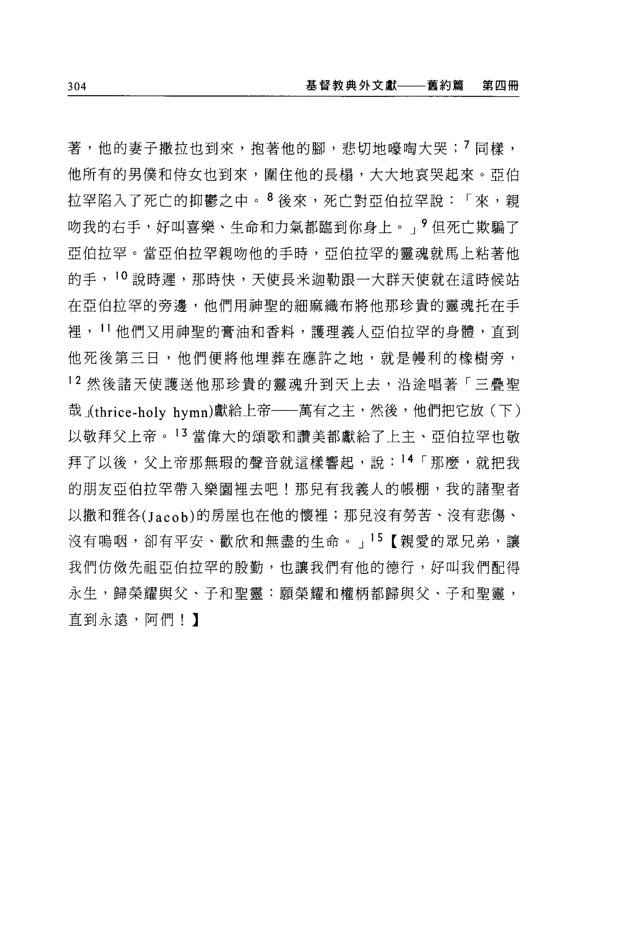 304                    基督教典外文獻一一舊約篇      第四冊




著，他的妻子撒拉也到來，抱著他的腳，悲切地嚎陶大哭              7 同樣，

他所有的男僕和侍女也到來，圍住他的長揚，大大地哀哭起來。亞伯

拉罕陷入了死亡的抑鬱之中。 8 後來，死亡對亞伯拉罕說            I 來，親
吻我的右手，好叫喜樂、生命和力氣都臨到你身上。 J 9 但死亡欺騙了

亞伯拉罕。當亞伯拉罕親吻他的手時，亞伯拉罕的靈魂就馬上粘著他

的手， 10 說時遲，那時快，天使長米迦勒跟一大群天使就在這時候站

在亞伯拉罕的旁邊，他們用神聖的細麻織布將他那珍貴的靈魂托在手

裡， 11 他們又用神聖的膏油和香料，護理義人亞伯拉罕的身體，直到

他死後第三日，他們便將他埋葬在應許之地，就是幢利的橡樹旁，

12 然後諸天使護送他那珍貴的靈魂升到天上去，沿途唱著「三疊聖

哉 J(t hrice-holy hymn) 獻給上帝一一萬有之主，然後，他們把它放(下)

以敬拜父上帝。 13 當偉大的頌歌和讚美都獻給了上主、亞伯拉罕也敬

拜了以後，父上帝那無瑕的聲音就這樣響起，說            14 I 那麼，就把我

的朋友亞伯拉罕帶入樂園裡去吧!那見有我義人的帳棚，我的諸聖者

以撒和雅各(J acob) 的房屋也在他的懷裡;那兒沒有勞苦、沒有悲傷、

沒有鳴咽，卻有平安、歡欣和無盡的生命。 J 15 【親愛的眾兄弟，讓

我們仿傲先祖亞伯拉罕的殷勤，也讓我們有他的德行，好叫我們配得

永生，歸榮耀與父、子和聖靈:願榮耀和權柄都歸與父、子和聖靈，

直到永遠，阿們!】
 