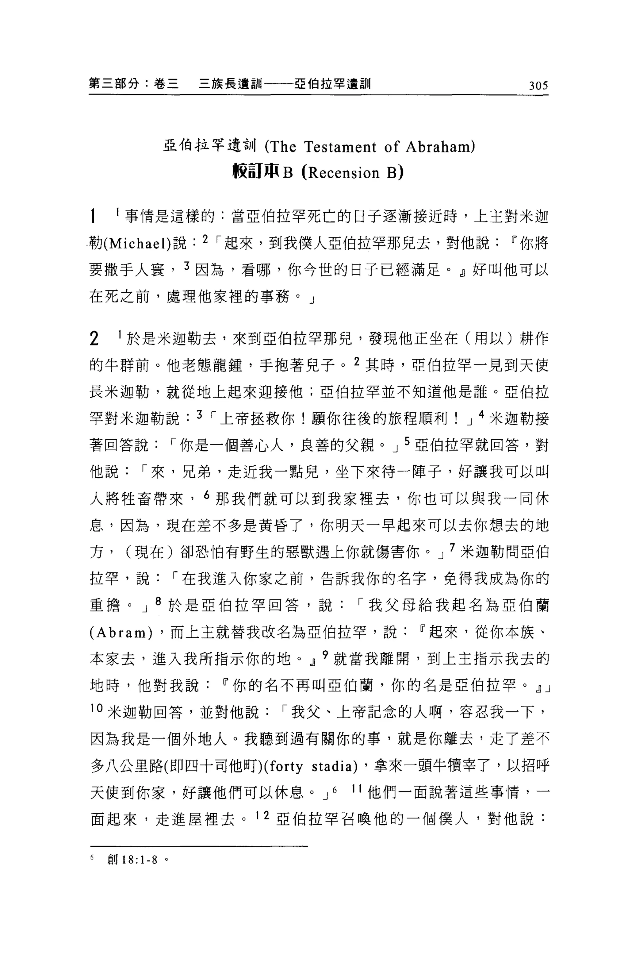 第三部分:卷三                  三族長遺訓|一一一亞伯拉罕遺訓                     305




                   亞伯拉罕遺訓 (The     Testament of Abraham)
                           較高JJP B (Recension B)

     i 事情是這樣的:當亞伯拉罕死亡的日子逐漸接近時，上主對米迦

勒 (Michael) 說            2 I 起來，到我僕人亞伯拉罕那兒去，對他說            IF 你將

要撒手人寰， 3 因為，看哪，你今世的日子已經滿足。』好叫他可以

在死之前，處理他家裡的事務。」


2        1 於是米迦勒去，來到亞伯拉罕那兒，發現他正坐在(用以)耕作

的牛群前。他老態龍鍾，手抱著兒子。 2 其時，亞伯拉罕一見到天使

長米迦勒，就從地上起來迎接他;亞伯拉罕並不知道他是誰。亞伯拉

罕對米迦勒說                   3 I 上帝拯救你!願你往後的旅程順利           J 4 米迦勒接

著回答說                   I 你是一個善心人，良善的父親。 J 5 亞伯拉罕就回答，對

他說           I 來，兄弟，走近我一點兒，坐下來待一陣子，好讓我可以叫

人將牲畜帶來， 6 那我們就可以到我家裡去，你也可以與我一同休

息，因為，現在差不多是黃昏了，你明天一早起來可以去你想去的地

方，       (現在)卻恐怕有野生的惡獸遇上你就傷害你。 J 7 米迦勒問亞伯

拉罕，說                   I 在我進入你家之前，告訴我你的名字，免得我成為你的

重擔。 J 8 於是亞伯拉罕回答，說                            I 我父母給我起名為亞伯蘭

(Abram)            ，而上主就替我改名為亞伯拉罕，說                IF 起來，從你本族、

本家去，進入我所指示你的地。Jl 9 就當我離開，到上主指示我去的

地時，他對我說                    IF 你的名不再叫亞伯蘭，你的名是亞伯拉罕。Jl J

10 米迦勒回答，並對他說                    I 我父、上帝記念的人啊，容忍我一下，

因為我是一個外地人。我聽到過有關你的事，就是你離去，走了差不

多八公里路 om 四十司他盯 )(forty              stadia)   ，拿來一頭牛慣宰了，以招呼

天使到你家，好讓他們可以休息。 J                      6   11 他們一面說著這些事情，一

面起來，走進屋裡去。 12 亞伯拉罕召喚他的一個僕人，對他說:


6   自U   18: 1-8   0
 