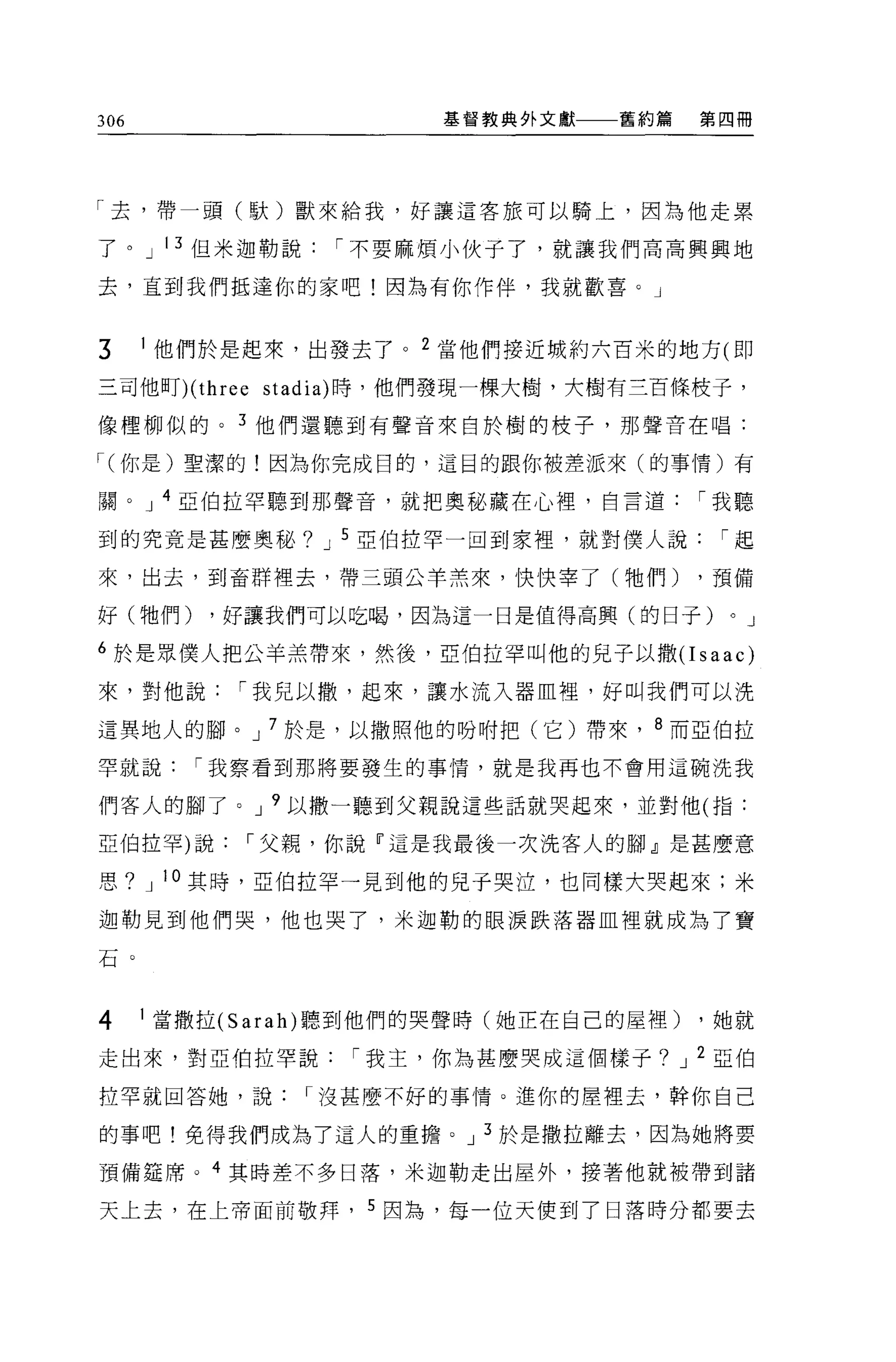 306                    基督教典外文獻    舊約篇    第四冊




「去，帶一頭(歇)獸來給我，好讓這客旅可以騎上，因為他走累

了。 J 13 但米迦勒說，不要麻煩小伙子了，就讓我們高高興興地

去，直到我們抵達你的家吧!因為有你作伴，我就歡喜。」


3     1 他們於是起來，出發去了。 2 當他們接近城約六百米的地方 (1m

三司他盯)( three stadia) 時，他們發現一棵大樹，大樹有三百條枝子，

像禮柳似的。 3 他們還聽到有聲音來自於樹的枝子，那聲音在唱:

，(你是)聖潔的!因為你完成目的，這目的跟你被差派來(的事情)有

關。 J 4 亞伯拉罕聽到那聲音，就把奧秘藏在心裡，自言道，我聽

到的究竟是甚麼奧秘? J 5 亞伯拉罕一回到家裡，就對僕人說，起

來，出去，到畜群裡去，帶三頭公羊羔來，快快宰了(牠們)              ，預備

好(牠們)       ，好讓我們可以吃喝，因為這一日是值得高興(的日子)     0   J

6 於是眾僕人把公羊羔帶來，然後，亞伯拉罕叫他的兒子以撒(I saac)

來，對他說，我兒以撤，起來，讓水流入器血裡，好叫我們可以洗

這異地人的腳。 J 7 於是，以撒照他的吩咐把(它)帶來， 8 而亞伯拉

罕就說，我察看到那將要發生的事情，就是我再也不會用這碗洗我

們客人的腳了。 J 9 以撒一聽到父親說這些話就哭起來，並對他(指:

亞伯拉罕)說，父親，你說『這是我最後一次洗客人的腳」是甚麼意

思?    J   10 其時，亞伯拉罕一見到他的見于哭泣，也同樣大哭起來;米

迦勒見到他們哭，他也哭了，米迦勒的眼淚跌落器血裡就成為了寶

石。



4     1 當撒拉 (Sarah) 聽到他們的哭聲時(她正在自己的屋裡)   ，她就

走出來，對亞伯拉罕說，我主，你為甚麼哭成這個樣子? J 2 亞伯

拉罕就回答她，說，沒甚麼不好的事情。進你的屋裡去，幹你自己

的事吧!免得我們成為了這人的重擔。 J 3 於是撒拉離去，因為她將要

預備建席。 4 其時差不多日落，米迦勒走出屋外，接著他就被帶到諸

天上去，在上帝面前敬拜， 5 因為，每一位天使到了日落時分都要去
 