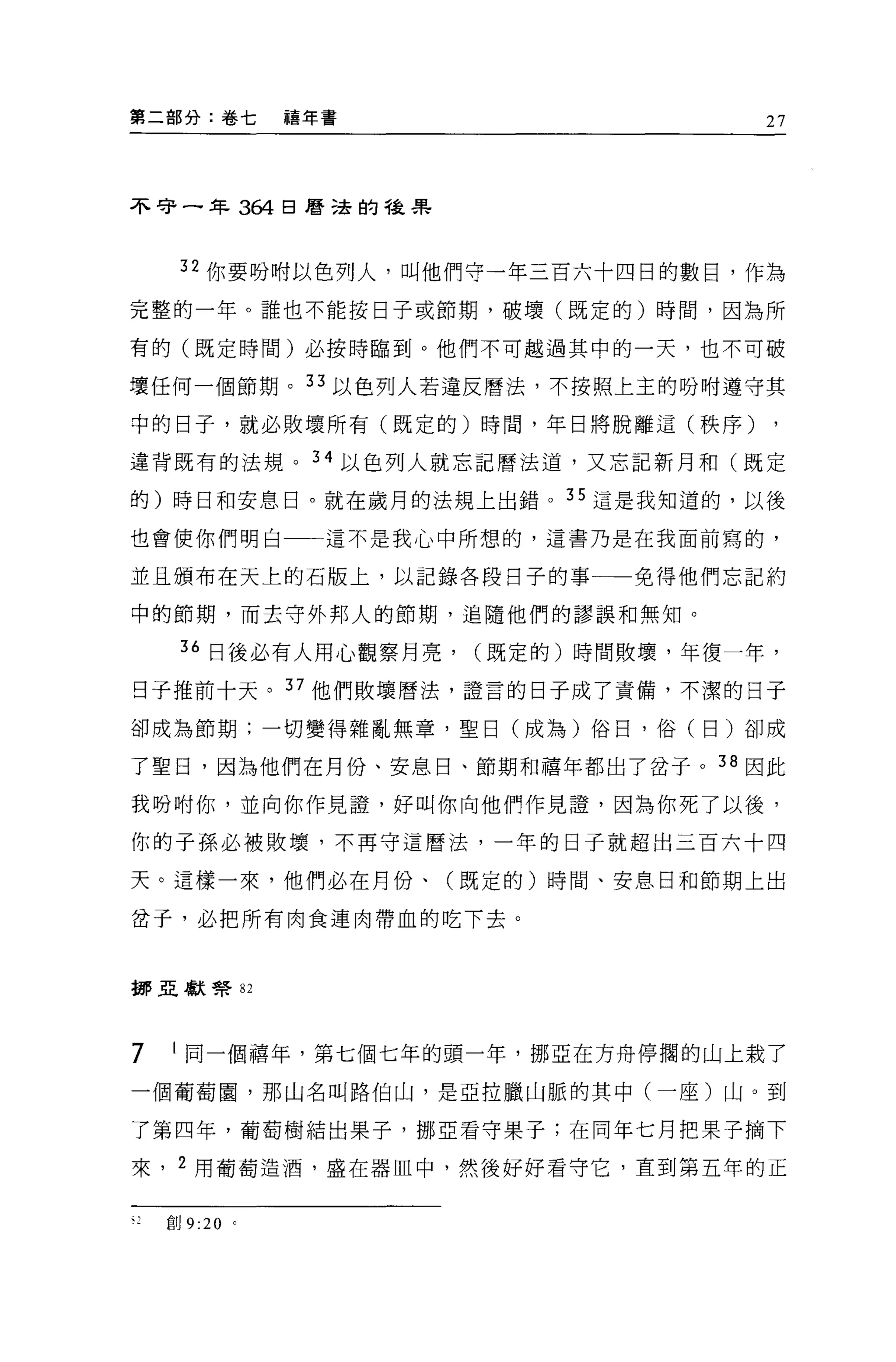 第二部分:卷七        禧年書                   27




不守一年 364 日曆遠的種果



     32 你要吩咐以色列人，叫他們守一年三百六十四日的數目，作為

完整的一年。誰也不能按日子或節期，破壞(既定的)時間，因為所

有的(既定時間)必按時臨到。他們不可越過其中的一天，也不可破

壞任何一個節期。 33 以色列人若違反曆法，不按照上主的吩咐遵守其

中的日子，就必敗壞所有(既定的)時間，年日將脫離這(秩序)

違背既有的法規。 34 以色列人就忘記曆法道，又忘記新月和(既定

的)時日和安息日。就在歲月的法規上出錯。 35 這是我知道的，以後

也會使你們明白          這不是我心中所想的，這書乃是在我面前寫的，

並且頒布在天上的石版上，以記錄各段日子的事一一免得他們忘記約

中的節期，而去守外邦人的節期，追隨他們的謬誤和無知。

     36 日後必有人用心觀察月亮，   (既定的)時間敗壞，年復一年，

日子推前十天。 37 他們敗壞曆法，證言的日子成了責備，不潔的日子

卻成為節期;一切變得雜亂無章，聖日(成為)俗日，俗(日)卻成

了聖日，因為他們在月份、安息日、節期和禧年都出了岔于。 38 因此

我吩咐你，並向你作見證，好叫你向他們作見證'因為你死了以後，

你的子孫必被敗壞，不再守這曆法，一年的日子就超出三百六十四

天。這樣一來，他們必在月份、(既定的)時間、安息日和節期上出

岔子，必把所有肉食連肉帶血的吃下去。



挪亞獻學 82




7   I 同一個禧年，第七個七年的頭一年，挪亞在方舟停擱的山上栽了
一個葡萄園，那山名叫路伯山，是亞拉臘山脈的其中(一座)山。到

了第四年，葡萄樹結出果子，挪亞看守果子;在同年七月把果子摘下

來， 2 用葡萄造酒，盛在器血中，然後好好看守它，直到第五年的正


    創 9:20 。
 