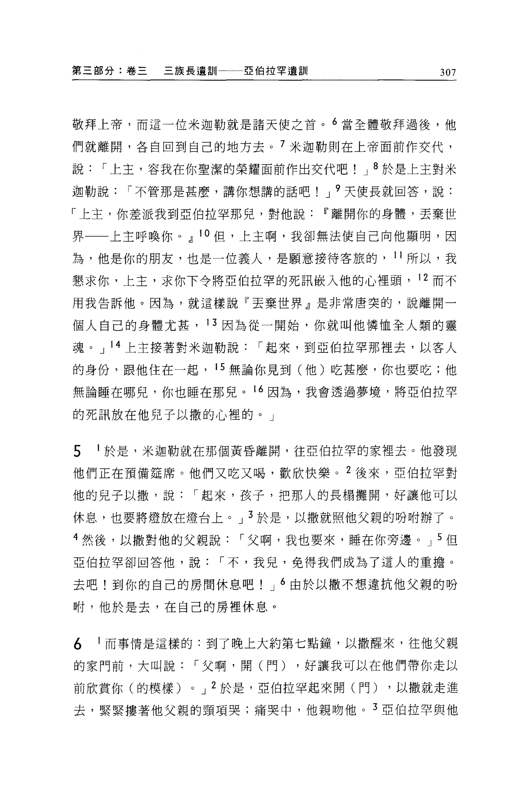 第三部分:卷三   三族長遺訓一一-~伯拉罕遺言111               307




敬拜上帝，而這一位米迦勒就是諸天使之首。 6 當全體敬拜過後，他

們就離開，各自回到自己的地方去。 7 米迦勒則在上帝面前作交代，

說   I 上主，容我在你聖潔的榮耀面前作出交代吧         J 8 於是上主對米

迦勒說   I 不管那是甚麼，講你想講的話吧         J 9 天使長就回答，說:

「上主，你差派我到5.2: {白拉罕那兒，對他說IT'離開你的身體，丟棄世

界一一上主呼喚你 o dJ 10 但，上主啊，我卻無法使自己向他顯明，因

為，他是你的朋友，也是一位義人，是願意接待客旅的， 11 所以，我
懇求你，上主，求你下令將亞伯拉罕的死訊員是入他的心裡頭， 12 而不

用我告訴他。因為，就這樣說「丟棄世界』是非常唐突的，說離開一

個人自己的身體尤甚， 13 因為從一開始，你就叫他憐恤全人類的靈

魂。 J 14 上主接著對米迦勒說      I 起來，到亞伯拉罕那裡去，以客人

的身份，跟他住在一起， 15 無論你見到(他)吃甚麼，你也要吃;他

無論睡在哪兒，你也睡在那兒。 16 因為，我會透過夢境，將亞伯拉罕

的死訊放在他兒子以撒的心裡的。」


5   1 於是，米迦勒就在那個黃昏離開，往亞伯拉罕的家裡去。他發現

他們正在預備建席。他們又吃又喝，歡欣快樂。 2 後來，亞伯拉罕對

他的見子以撒'說         I 起來，孩子，把那人的長楊攤開，好讓他可以

休息，也要將燈放在燈台上。 J 3 於是，以撒就照他父親的吩咐辦了。

4 然後，以撒對他的父親說        I 父啊，我也要來，睡在你旁邊。 J 5 但
亞伯拉罕卻回答他，說         I 不，我見，免得我們成為了這人的重擔。

去吧!到你的自己的房間休息吧          J 6 由於以撤不想違抗他父親的吩

咐，他於是去，在自己的房裡休息。


6   1 而事情是這樣的:到了晚上大約第七點鐘，以撒醒來，往他父親

的家門前，大叫說         I 父啊，開(門)   ，好讓我可以在他們帶你走以

前欣賞你(的模樣)    0   J 2 於是，亞伯拉罕起來開(門)   ，以撒就走進

去，緊緊摟著他父親的頸項哭;痛哭中，他親吻他。 3 亞伯拉罕與他
 