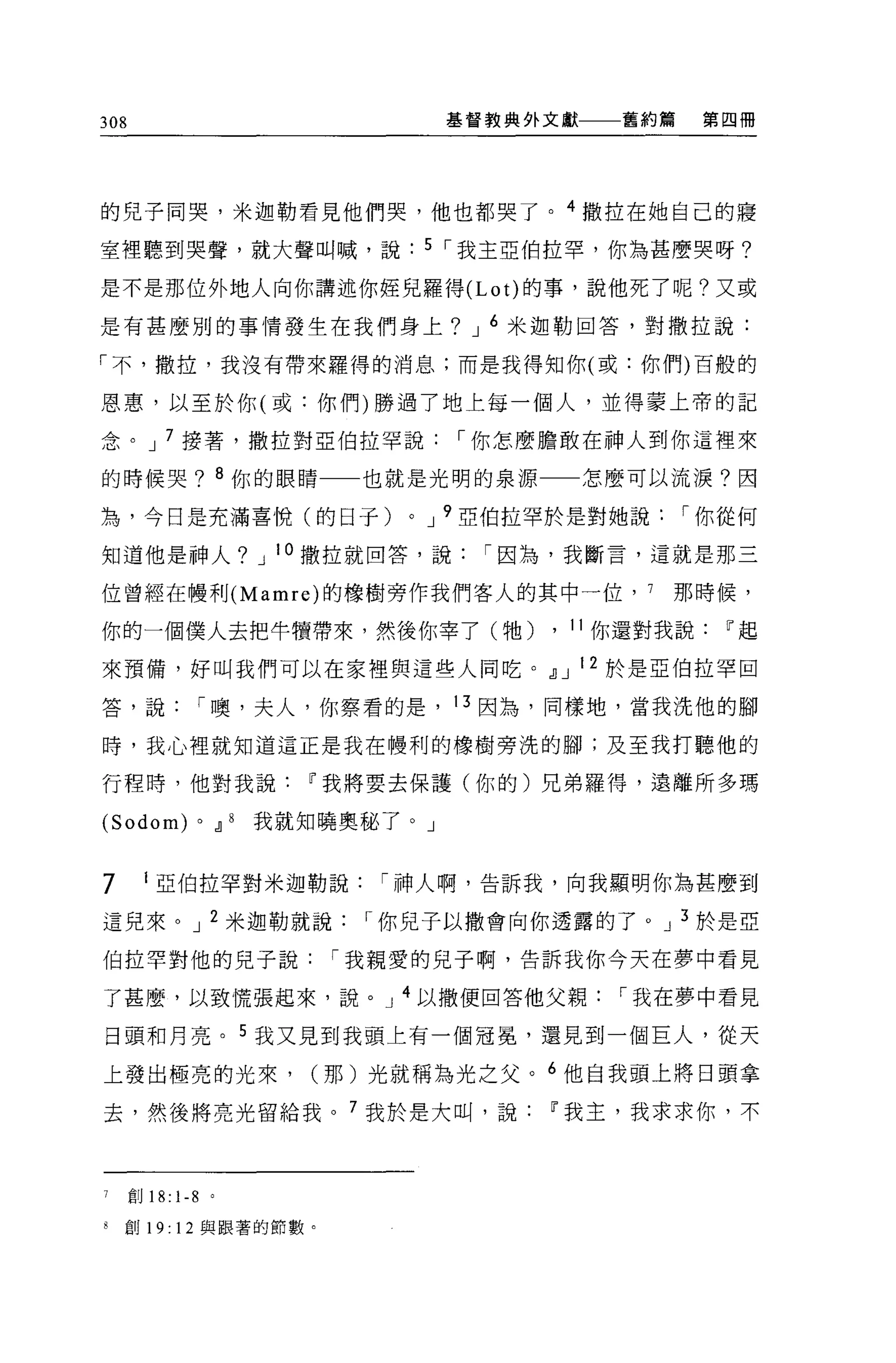 308                                      基督教典外文獻    舊約篇    第四冊




的兒子同哭，米迦勒看見他們哭，他也都哭了。 4 撒拉在她自己的寢

室裡聽到哭聲，就大聲叫喊，說                          5 I 我主亞伯拉罕，你為甚麼哭呀?

是不是那位外地人向你講述你娃兒羅得 (Lot) 的事，說他死了呢?又或

是有甚麼別的事情發生在我們身上? J 6 米迦勒回答，對撒拉說:

「不，撒拉，我沒有帶來羅得的消息;而是我得知你(或:你們)百般的

恩惠，以至於你(或:你們)勝過了地上每一個人，並得蒙上帝的記

念。 J 7 接薯，撒拉對亞伯拉罕說                       I 你怎麼膽敢在神人到你這裡來

的時候哭? 8 你的眼睛一一也就是光明的泉源                             怎麼可以流淚?因

為，今日是充滿喜 i克(的日子)                    0   J 9 亞伯拉罕於是對她說     I 你從何

知道他是神人? J 10 撒拉就回答，說                       I 因為，我斷言，這就是那三

位曾經在樓利 (Mamre) 的橡樹旁作我們客人的其中一位， 7                        那時候，

你的一個僕人去把牛慣帶來，然後你宰了(牠)                          , 11 你還對我說Ir起
來預備，好叫我們可以在家裡與這些人同吃。dJ J 12 於是亞伯拉罕回

答，說             I 噢，夫人，你察看的是， 13 因為，同樣地，當我洗他的腳

時，我心裡就知道這正是我在體利的橡樹旁洗的腳;及至我打聽他的

行程時，他對我說Ir我將要去保護(你的)兄弟羅得，遠離所多瑪

(Sodom)         0       dJ 8 我就知曉奧秘了。」


7      1 亞伯拉罕對米迦勒說                I 神人啊，告訴我，向我顯明你為甚麼到

這兒來。 J 2 米迦勒就說                   I 你兒子以撒會向你透露的了。 J 3 於是亞

伯拉罕對他的兒子說                      I 我親愛的兒子啊，告訴我你今天在夢中看見

了甚麼，以致慌張起來，說。 J 4 以撒便回答他父親                          I 我在夢中看見

日頭和月亮。 5 我又見到我頭上有一個冠冕，還見到一個巨人，從天

上發出極亮的光來，                     (那)光就稱為光之父。 6 他自我頭上將日頭拿

去，然後將亮光留給我。 7 我於是大叫，說Ir我主，我求求你，不



7     創 18:   1-8   0




8   創 19: 12 與跟著的節數。
 