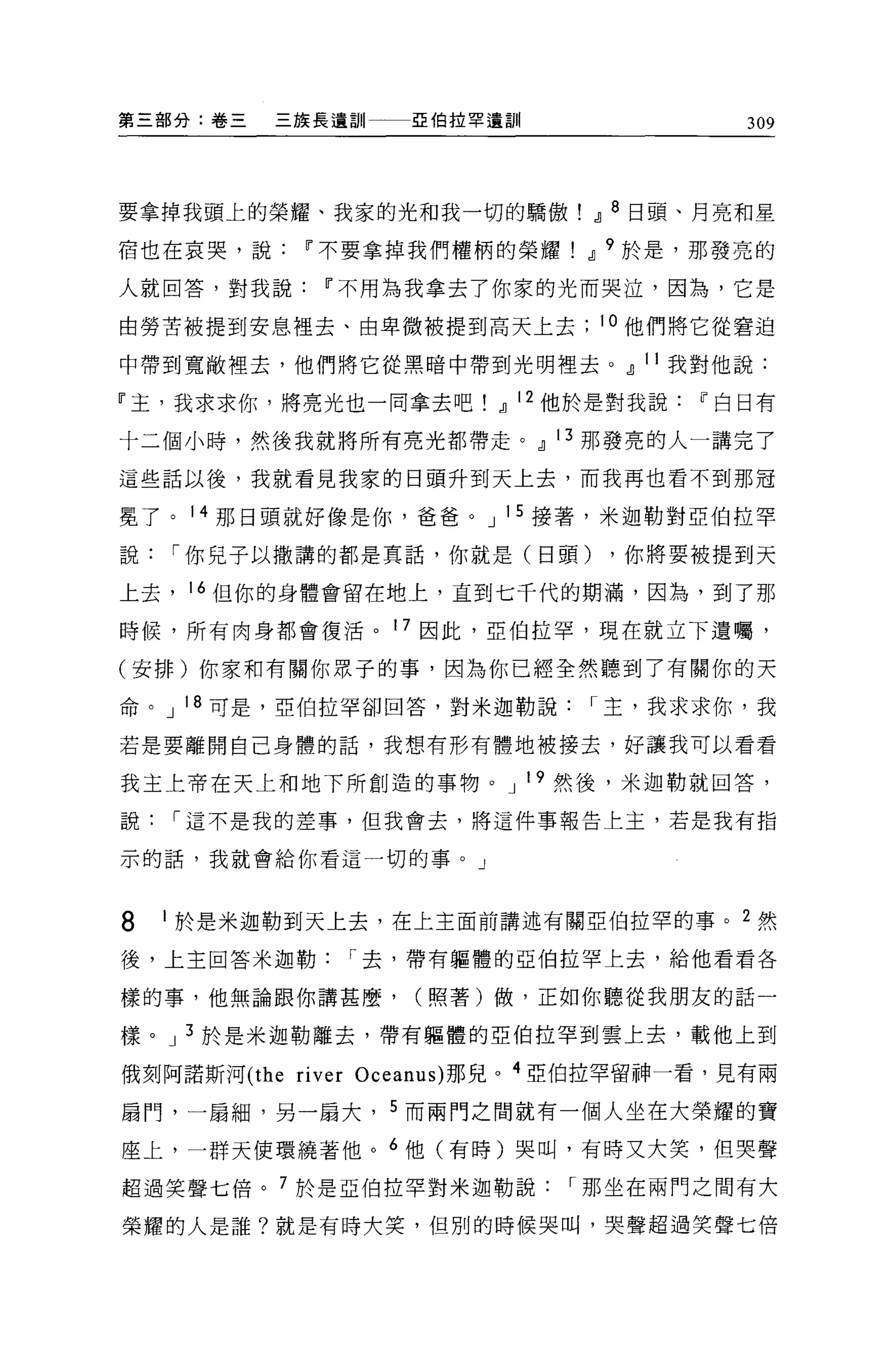 第三部分:卷三   三族長遺訓一一一亞伯拉罕遺訓                   309



要拿掉我頭上的榮耀、我家的光和我一切的驕傲! .JJ 8 日頭、月亮和星

宿也在哀哭，說     11 不要拿掉我們權柄的榮耀.JJ 9 於是，那發亮的

人就回答，對我說      11 不用為我拿去了你家的光而哭泣，因為，它是

由勞苦被提到安息裡去、由卑微被提到高天上去            10 他們將它從窘迫

中帶到寬敞裡去，他們將它從黑暗中帶到光明裡去。.JJ 11 我對他說:

『主，我求求你，將亮光也一同拿去吧.JJ 12 他於是對我說          11 白日有

十二個小時，然後我就將所有亮光都帶走。.JJ 13 那發亮的人一講完了

這些話以後，我就看見我家的日頭升到天上去，而我再也看不到那冠

冕了。 14 那日頭就好像是你，爸爸。 J 1 5 接著，米迦勒對亞伯拉罕

說1"你見子以撒講的都是真話，你就是(日頭)            ，你將要被提到天

上去， 16 但你的身體會留在地上，直到七千代的期滿，因為，到了那

時候，所有肉身都會復活。 17 因此，亞伯拉罕，現在就立下遺囑，

(安排)你家和有關你眾子的事，因為你已經全然聽到了有關你的天

命。 J 18 可是，亞伯拉罕卻回答，對米迦勒說1"主，我求求你，我

若是要離開自己身體的話，我想有形有體地被接去，好讓我可以看看

我主上帝在天上和地下所創造的事物。 J 19 然後，米迦勒就回答，

說1"這不是我的差事，但我會去，將這件事報告上主，若是我有指

示的話，我就會給你看這一切的事。」



8   1 於是米迦勒到天上去，在上主面前講述有關亞伯拉罕的事。 2 然

後，上主回答米迦勒1"去，帶有軀體的亞伯拉罕上去，給他看看各

樣的事，他無論跟你講甚麼，       (照著)做，正如你聽從我朋友的話一

樣。 J 3 於是米迦勒離去，帶有軀體的亞伯拉罕到雲上去，載他上到

俄刻阿諾斯河 (the ri ver Oceanus) 那見。 4 亞伯拉罕留神一看，見有兩

扇門，一扇細，另一扇大， 5 而兩門之間就有一個人坐在大榮耀的寶

座上，一群天使環繞著他。 6 他(有時)哭叫，有時又大笑，但哭聲

超過笑聲七倍。 7 於是亞伯拉罕對米迦勒說1"那坐在兩門之間有大

榮耀的人是誰?就是有時大笑，但別的時候哭叫，哭聲超過笑聲七倍
 