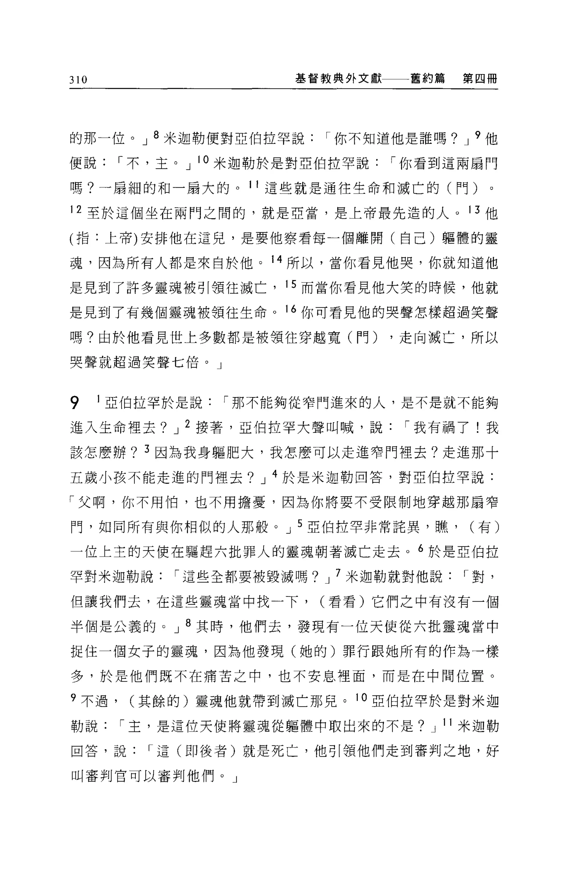 310                     基督教典外文獻一一一舊約篇   第四冊




的那一位。 J 8 米迦勒便對亞伯拉罕說       I 你不知道他是誰嗎? J 9 他

便說      I 不，主。 J 10 米迦勒於是對亞伯拉罕說   I 你看到這兩扇門

嗎?一扇細的和一扇大的。 11 這些就是通往生命和滅亡的(門)。

12 至於這個坐在兩門之間的，就是亞當，是上帝最先造的人。 13 他

(指:上帝)安排他在這兒，是要他察看每一個離開(自己)軀體的靈

魂，因為所有人都是來自於他。 14 所以，當你看見他哭，你就知道他

是見到了許多靈魂被引領往滅亡， 15 而當你看見他大笑的時候，他就

是見到了有幾個靈魂被領往生命。 16 你可看見他的哭聲怎樣超過笑聲

嗎?由於他看見世上多數都是被領往穿越寬(鬥)            ，走向滅亡，所以

哭聲就超過笑聲七倍。」



9     1 亞伯拉罕於是說   I 那不能夠從窄門進來的人，是不是就不能夠

進入生命裡去? J 2 接著，亞伯拉罕大聲叫喊，說          I 我有禍了!我

該怎麼辦? 3 因為我身軀肥大，我怎麼可以走進窄門裡去?走進那十

五歲小孩不能走進的門裡去? J 4 於是米迦勒回答，對亞伯拉罕說:

「父啊，你不用怕，也不用擔憂，因為你將要不受限制地穿越那扇窄

門，如同所有與你相似的人那般。 J 5 亞伯拉罕非常話異，瞧，          (有)

一位上主的天使在驅趕六批罪人的靈魂朝著滅亡走去。 6 於是亞伯拉

罕對米迦勒說       I 這些全都要被毀滅嗎? J 7 米迦勒就對他說   I 對，

但讓我們去，在這些靈魂當中找一下，         (看看)它們之中有沒有一個

半個是公義的。 J 8 其時，他們去，發現有一位天使從六批靈魂當中

捉住一個女子的靈魂，因為他發現(她的)罪行跟她所有的作為一樣

多，於是他們既不在痛苦之中，也不安息裡面，而是在中間位置。

9 不過，    (其餘的)靈魂他就帶到滅亡那兒。 10 亞伯拉罕於是對米迦

勒說      I 主，是這位天使將靈魂從軀體中取出來的不是? J 11 米迦勒

回答，說      I 這(即後者)就是死亡，他引領他們走到審判之地，好

叫審判官可以審判他們。」
 
