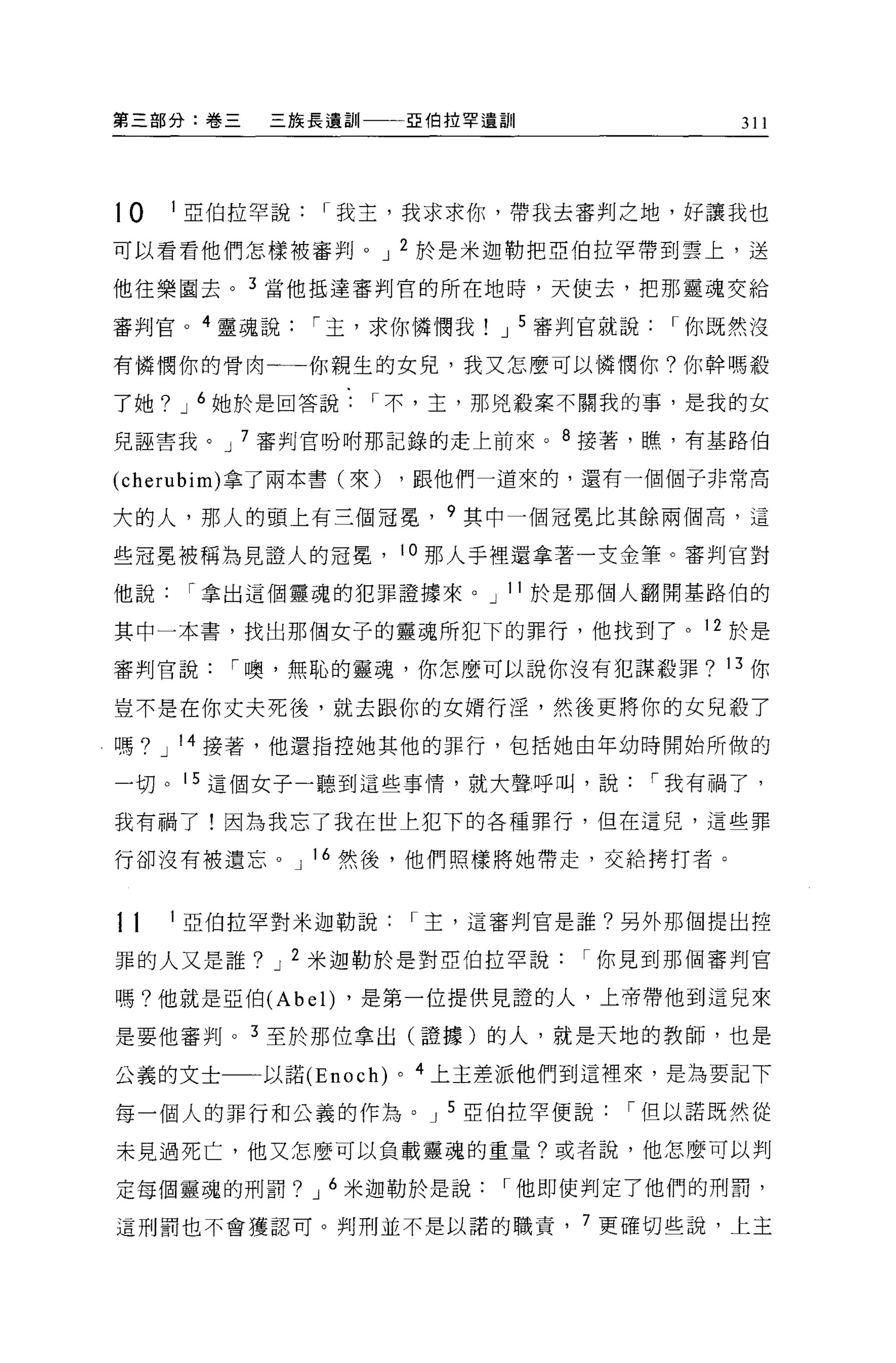 第三部分:卷三    三族長遺訓           亞伯拉罕遺訓                311




10   1 亞伯拉罕說   I 我主，我求求你，帶我去審判之地，好讓我也

可以看看他們怎樣被審判。 J 2 於是米迦勒把亞伯拉罕帶到雲上，送

他往樂園去。 3 當他抵達審判官的所在地時，天使去，把那靈魂交給

審判官。 4 靈魂說     I 主，求你憐憫我        J 5 審判官就說    I 你既然沒

有憐憫你的骨肉一一你親生的女兒，我又怎麼可以憐憫你?你幹嗎殺

了她? J 6 她於是回答說     I 不，主，那兇殺案不關我的事，是我的女

兒誣害我。 J 7 審判官吩咐那記錄的走上前來。 8 接著，瞧，有基路伯

(cherubim) 拿了兩本書(來)    ，跟他們一道來的，還有一個個于非常高

大的人，那人的頭上有三個冠冕， 9 其中一個冠冕比其餘兩個高，這

些冠冕被稱為見證人的冠冕， 10 那人手裡還拿著一支金筆。審判官對
他說    I 拿出這個靈魂的犯罪證據來。 J 11 於是那個人翻開基路伯的

其中一本書，找出那個女子的靈魂所犯下的罪行，他找到了。 12 於是

審判官說    I 噢，無恥的靈魂，你怎麼可以說你沒有犯謀殺罪? 13 你

豈不是在你丈夫死後，就去跟你的女婿行淫，然後更將你的女兒殺了

嗎? J 14 接著，他還指控她其他的罪行，包括她由年幼時開始所做的

一切。 15 這個女子一聽到這些事情，就大聲呼叫，說                  I 我有禍了，

我有禍了!因為我忘了我在世上犯下的各種罪行，但在這兒，這些罪

行卻沒有被遺忘 o J 16 然後，他們照樣將她帶走，交給拷打者。


11   1 亞伯拉罕對米迦勒說           I 主，這審判官是誰?另外那個提出控

罪的人又是誰? J 2 米迦勒於是對亞伯拉罕說              I 你見到那個審判官

嗎?他就是亞伯 (Abel) ，是第一位提供見證的人，上帝帶他到這兒來

是要他審判。 3 至於那位拿出(證據)的人，就是天地的教師，也是

公義的文士     以諾 (Enoch)   0   4 上主差派他們到這裡來，是為要記下

每一個人的罪行和公義的作為。 J 5 亞伯拉罕便說               I 但以諾既然從

未見過死亡，他又怎麼可以負載靈魂的重量?或者說，他怎麼可以判

定每個靈魂的刑罰? J 6 米迦勒於是說            I 他即使判定了他們的刑罰，

這刑罰也不會獲認可。判刑並不是以諾的職責， 7 更確切些說，上主
 