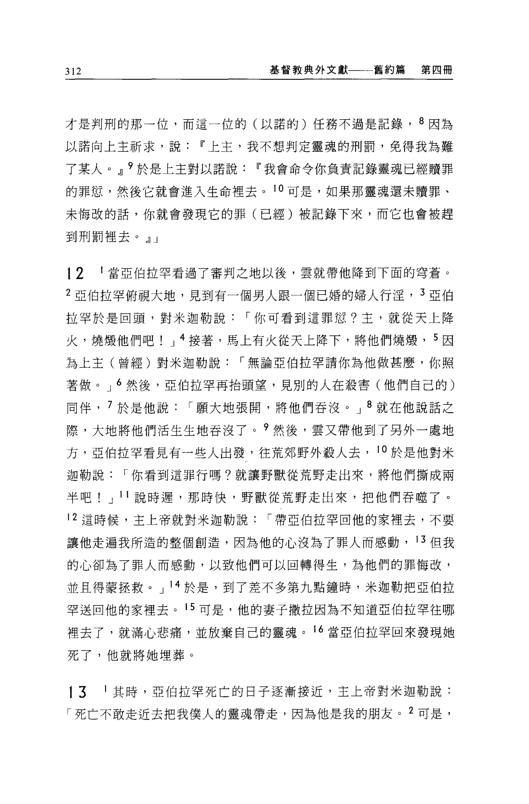 312                     基督教典外文獻   舊約篇       第四冊




才是判刑的那一位，而這一位的(以諾的)任務不過是記錄， 8 因為

以諾向上主祈求，說         11 上主，我不想判定靈魂的刑罰，免得我為難

了某人。 dl 9 於是上主對以諾說     11 我會命令你負責記錄靈魂已經贖罪

的罪恕，然後它就會進入生命裡去。 10 可是，如果那靈魂還未贖罪、

末悔改的話，你就會發現它的罪(已經)被記錄下來，而它也會被趕

到刑罰裡去。 dlJ


12    1 當亞伯拉罕看過了審判之地以後，雲就帶他降到下面的穹蒼。

2 亞伯拉罕俯視大地，見到有一個男人跟一個已婚的婦人行淫， 3 亞伯

拉罕於是回頭，對米迦勒說          I 你可看到這罪位?主，就從天上降

火，燒;顧他們吧       J 4 接著，馬上有火從天上降下，將他們燒憊， 5 因

為上主(曾經)對米迦勒說         I 無論亞伯拉罕請你為他做甚麼，你照

著做。 J 6 然後，亞伯拉罕再抬頭望，見別的人在殺害(他們自己的)

同伴， 7 於是他說       I 願大地張開，將他們吞沒。 J 8 就在他說話之

際，大地將他們活生生地吞沒了。 9 然後，雲又帶他到了另外一處地

方，亞伯拉罕看見有一些人出發，往荒郊野外般人去， 10 於是他對米
迦勒說        I 你看到這罪行嗎?就讓野獸從荒野走出來，將他們撕成兩

半吧        J 1 1 說時遲，那時快，野獸從荒野走出來，把他們吞噬了。

12 這時候，主上帝就對米迦勒說        I 帶亞伯拉罕回他的家裡去，不要

讓他走遍我所造的整個創造，因為他的心沒為了罪人而感動， 13 但我

的心卻為了罪人而感動，以致他們可以回轉得生，為他們的罪悔改，

並且得蒙拯救。 J 14 於是，到了差不多第九點鐘時，米迦勒把亞伯拉

罕送回他的家裡去。 15 可是，他的妻子撒拉因為不知道亞伯拉罕往哪

裡去了，就滿心悲痛，並放棄自己的靈魂。 16 當亞伯拉罕回來發現她

死了，他就將她埋葬。



13    1   其時，亞伯拉罕死亡的日子逐漸接近，主上帝對米迦勒說:

「死亡不敢走近去把我僕人的靈魂帶走，因為他是我的朋友。             2   可是，
 