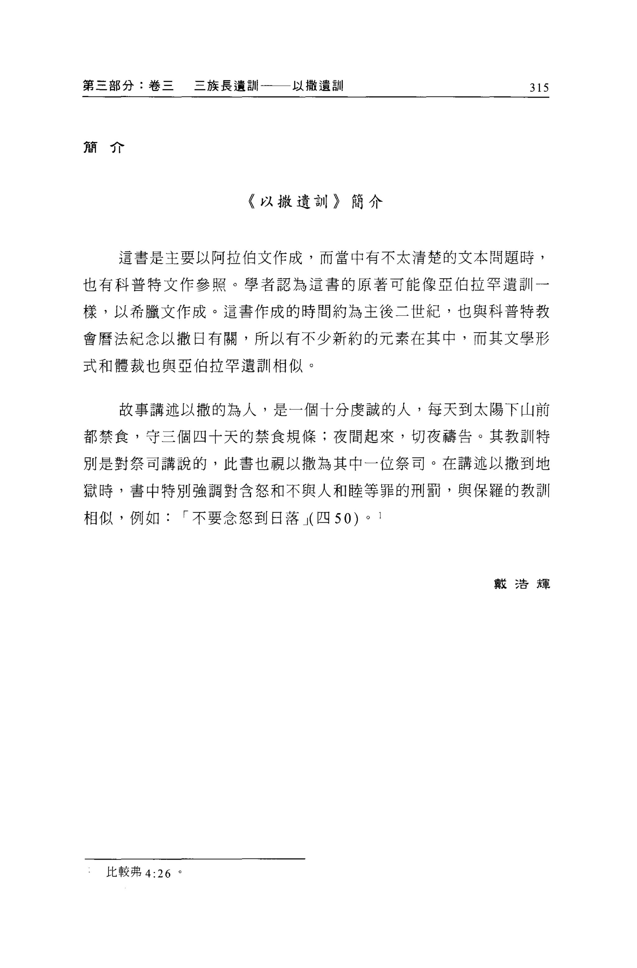 第三部分:卷三        三族長遺訓一一一以撤遺訓                 315



簡介




                    〈以撒遺言o     簡介



  這書是主要以阿拉伯文作成，而當中有不太清楚的文本問題時，

也有科普特文作參照。學者認為這書的原著可能像亞伯拉罕遺訓一

樣，以希臘文作成。這書作成的時間約為主後三世紀，也與科普特教

會曆法紀念以撒日有關，所以有不少新約的元素在其中，而其文學形

式和體裁也與亞伯拉罕遺訓中目似。


  故事講述以撒的為人，是一個十分虔誠的人，每天到太陽下山前

都禁食，守三個四十天的禁食規條:夜間起來，切夜禱告。其教訓特

別是對祭司講說的，此書也視以撒為其中一位祭司。在講述以撒到地

獄時，書中特別強調對含怒和不與人和睦等罪的刑罰，與保羅的教訓

相似，例如         I 不要念怒到日落 J( 四 50)   0   1




                                           教活現




 比較弗 4:26 。
 