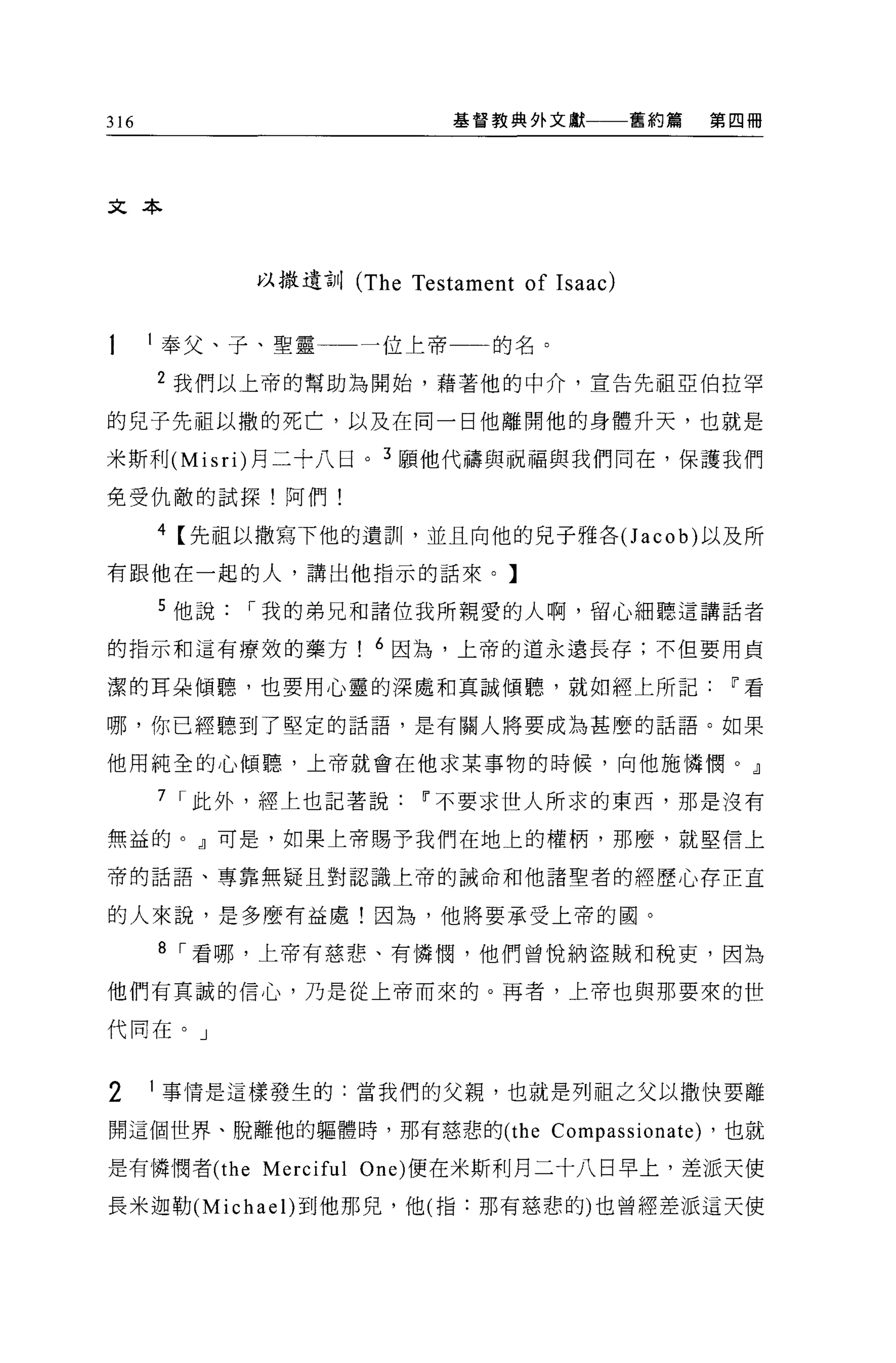 316                            基督教典外文獻        舊約篇       第四冊




文本




             以撒遺訓 (The Testament of Isaac)


      l 奉父、子、聖靈         一位上帝     的名。

      2 我們以上帝的幫助為開始，藉著他的中介，宣告先祖亞伯拉罕

的兒子先祖以撒的死亡，以及在向一日他離開他的身體升天，也就是

米斯利 (Misri) 月二十八日。 3 願他代禱與祝福與我們同在，保護我們

免受仇敵的試探!阿們!

      4 【先祖以撒寫下他的遺訓，並且向他的兒子雅各(J acob) 以及所
有跟他在一起的人，講出他指示的話來。】

      5 他說   I 我的弟兄和諸位我所親愛的人啊，留心細聽這講話者

的指示和這有療效的藥方! 6 因為，上帝的道永遠長存;不但要用貞

潔的耳朵傾聽，也要用心靈的深處和真誠傾聽，就如經上所記                              11 看

哪，你已經聽到了堅定的話語，是有關人將要成為甚麼的話語。如果

他用純全的心傾聽，上帝就會在他求某事物的時候，向他施憐憫。』

      7 I 此外，經上也記著說        11 不要求世人所求的東西，那是沒有

無益的。』可是，如果上帝賜予我們在地上的權柄，那麼，就堅信上

帝的話語、專靠無疑且對認識上帝的誡命和他諸聖者的經歷心存正宜

的人來說，是多麼有益處!因為，他將要承受上帝的圓。

      8 I 看哪，上帝有慈悲、有憐憫，他們曾悅納盜賊和稅吏，因為

他們有真誠的信心，乃是從上帝而來的。再者，上帝也與那要來的世

代同在。」



2     1 事情是這樣發生的:當我們的父親，也就是列祖之父以撒快要離

開這個世界、脫離他的軀體時，那有慈悲的 (the               Compassionate)   ，也就

是有憐憫者 (the   Merciful   One) 便在米斯利月二十八日早上，差派天使

長米迦勒 (Michae l)到他那兒，他(指:那有慈悲的)也曾經差派這天使
 