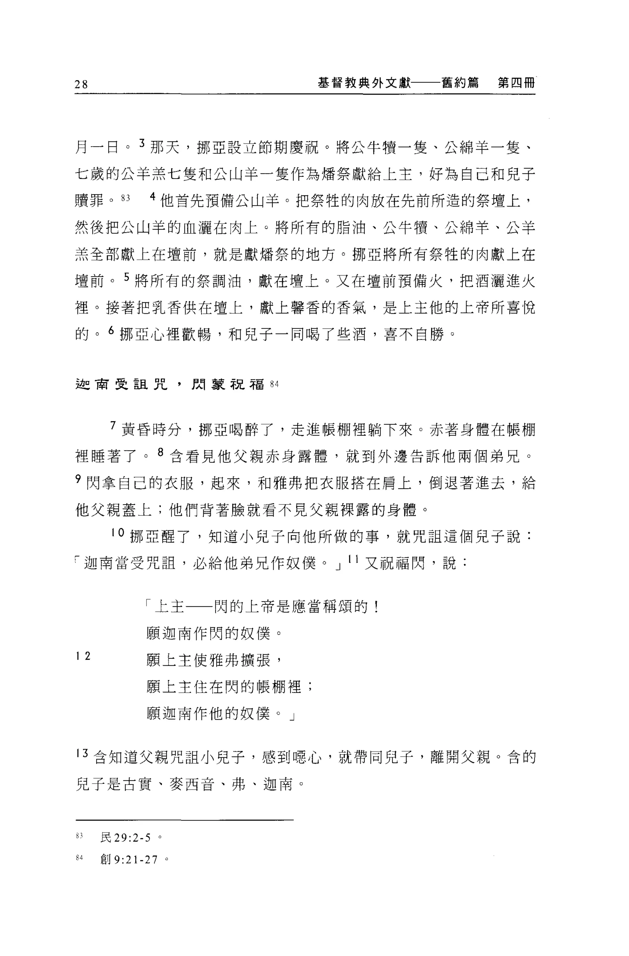 28                        基督教典外文獻   舊約篇   第四冊




月一目。 3 那天，挪亞設立節期慶祝。將公牛贖一隻、公綿羊一隻、

七歲的公羊羔七隻和公山羊一隻作為情祭獻給上主，好為自己和兒子

贖罪。的         4 他首先預備公山羊。把祭牲的肉放在先前所造的祭壇上，

然後把公山羊的血灑在肉上。將所有的脂油、公牛慣、公綿羊、公羊

羔全部獻上在壇前，就是獻矯祭的地方。挪亞將所有祭牲的肉獻上在

壇前。 5 將所有的祭調油，獻在壇上。又在壇前預備火，把酒灑進火

裡。接著把乳香供在壇上，獻上馨香的香氣，是上主他的上帝所喜悅

的。 6 挪亞心裡歡暢，和兒子一同喝了些酒，喜不自勝。



迦商旻詛咒，開蒙祝福 84




      7 黃昏時分，挪亞喝醉了，走進帳棚裡躺下來。赤著身體在帳棚

裡睡著了。 8 含看見他父親赤身露體，就到外邊告訴他兩個弟兄。

9 閃拿自己的衣服，起來，和雅弗把衣服搭在肩上，倒退著進去，給

他父親蓋上;他們背著臉就看不見父親裸露的身體。

      10 挪亞醒了，知道小兒子向他所做的事，就咒詛這個見子說:

「迦甫當受咒詛，必給他弟兄作奴僕。 J 11 又祝福閃，說:


            「上主    閃的上帝是應當稱頌的!

            願迦南作閃的奴(羹。

12          願上主使雅弗擴張，

            願上主住在閃的帳棚裡;

            願迦南作他的奴僕。」



13 合知道父親咒詛小兒子，感到噁心，就帶同兒子，離開父親 O 舍的

見于是古實、麥西音、弗、迦南 o




的民 29:2-5 。

84   創 9:21-27 。
 