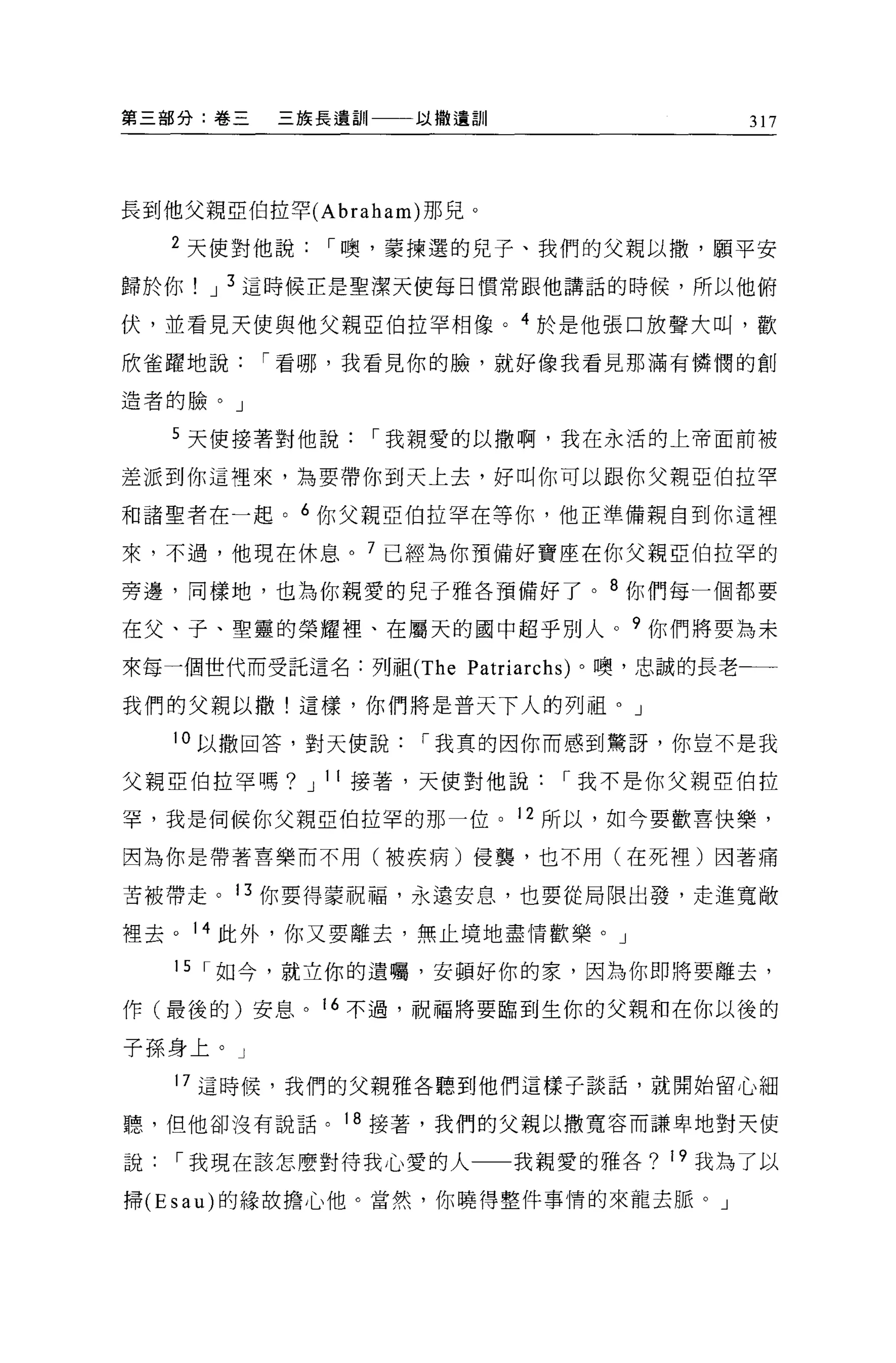 第三部分:卷三   三族長遺訓    以撒遺訓                 317




長到他父親亞伯拉罕 (Abraham) 那兒。

   2 天使對他說，-噢，蒙揀選的兒子、我們的父親以撤，願平安
歸於你   J 3 這時候正是聖潔天使每日慣常跟他講話的時候，所以他俯

伏，並看見天使與他父親亞伯拉罕相像。 4 於是他張口放聲大叫，歡

欣雀躍地說，-看哪，我看見你的臉，就好像我看見那滿有憐憫的創

造者的臉。」

   5 天使接著對他說，-我親愛的以撒啊，我在永活的上帝面前被

差派到你這裡來，為要帶你到天上去，好叫你可以跟你父親亞伯拉罕

和諸聖者在一起。 6 你父親亞伯拉罕在等你，他正準備親自到你這裡

來，不過，他現在休息。 7 已經為你預備好寶座在你父親亞伯拉罕的

旁邊，同樣地，也為你親愛的兒子雅各預備好了。 8 你們每一個都要

在父、子、聖靈的榮耀裡、在屬天的國中超乎別人。?你們將要為未

來每一個世代而受託這名:列祖 (The Patriarchs) 。噢，忠誠的長老一一

我們的父親以撒!這樣，你們將是普天下人的列祖。」

   10 以撤回答，對天使說，-我真的因你而感到驚訝，你豈不是我

父親亞伯拉罕嗎? J 11 接著，天使對他說，-我不是你父親亞伯拉

罕，我是伺候你父親亞伯拉罕的那一位。 12 所以，如今要歡喜快樂，

因為你是帶著喜樂而不用(被疾病)侵襲，也不用(在死裡)因著痛

苦被帶走。 13 你要得蒙祝福，永遠安息，也要從局限出發，走進寬敞

裡去。 14 此外，你又要離去，無止境地盡情歡樂。」

   15 ，-如今，就立你的遺囑，安頓好你的家，因為你即將要離去，

作(最後的)安息。 16 不過，祝福將要臨到生你的父親和在你以後的

子孫身上。」

   17 這時候，我們的父親雅各聽到他們這樣子談話，就開始留心細

聽，但他卻沒有說話。 18 接著，我們的父親以撒寬容而謙卑地對天使

說，-我現在該怎麼對待我心愛的人          我親愛的雅各? 19 我為了以

掃 (Esau) 的緣故擔心他。當然，你曉得整件事情的來龍去脈。」
 