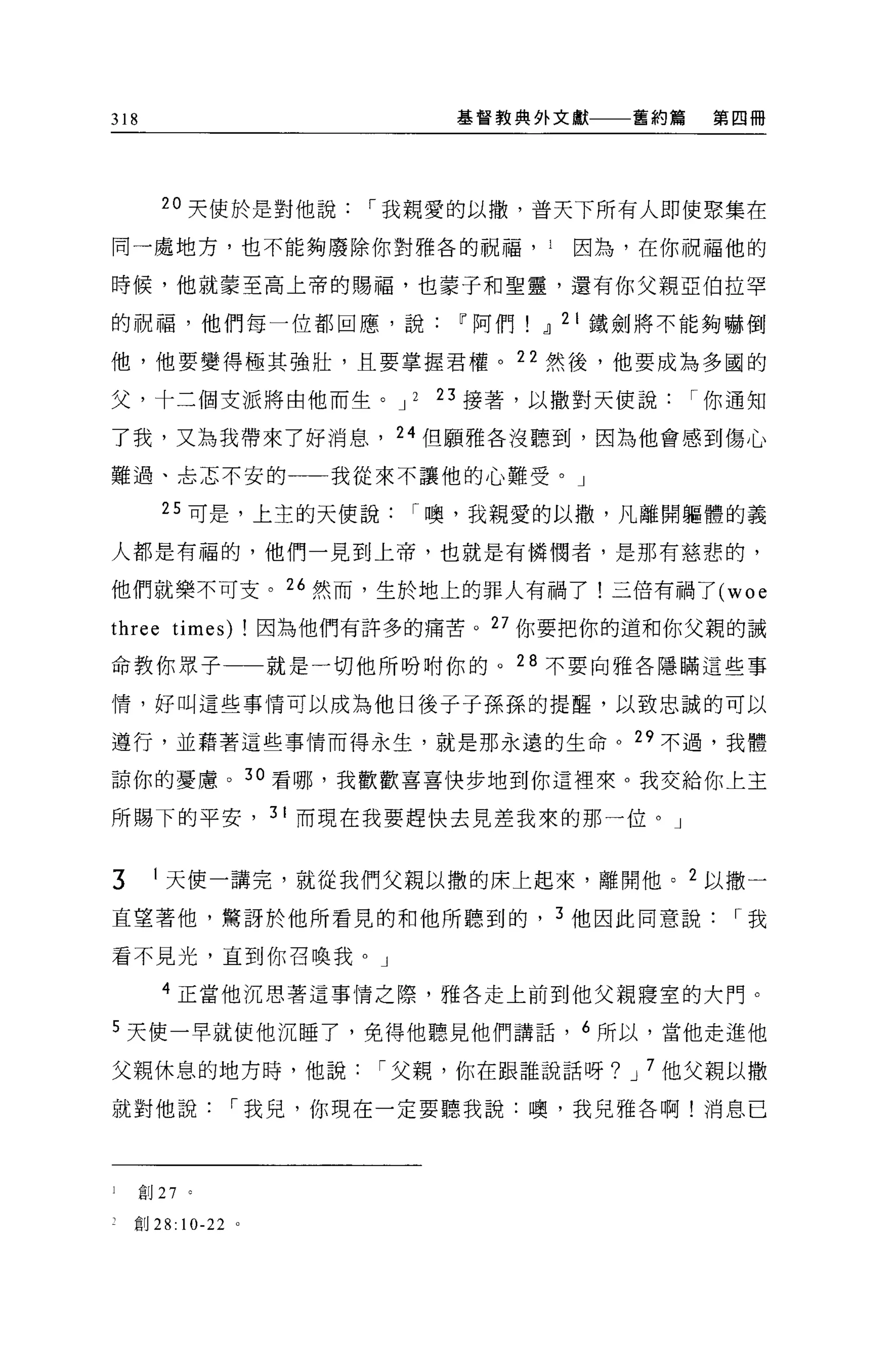 318                            基督教典外文獻       舊約篇   第四冊




        20 天使於是對他說[""我親愛的以撤，普天下所有人即使聚集在

同一處地方，也不能夠廢除你對雅各的祝福， 1                   因為，在你祝福他的

時候，他就蒙至高上帝的賜福，也蒙子和聖靈，還有你父親亞伯拉罕

的祝福，他們每一位都回應，說                 11 阿們   dl 2 I 鐵劍將不能夠嚇倒

他，他要變得極其強壯，且要掌握君權。 22 然後，他要成為多國的

父，十三個支派將由他而生。 J 2             23 接著，以撒對天使說[""你通知

了我，又為我帶來了好消息， 24 但願雅各沒聽到，因為他會感到傷心

難過、主志不安的                 我從來不讓他的心難受。」

        25 可是，上主的天便說[""噢，我親愛的以撒'凡離開軀體的義

人都是有福的，他們一見到上帝，也就是有憐憫者，是那有慈悲的，

他們就樂不可支。 26 然而，生於地上的罪人有禍了!三倍有禍了 (woe

three times) !因為他們有許多的痛苦。 27 你要把你的道和你父親的誡
命教你眾子一一就是一切他所吩咐你的。 28 不要向雅各隱瞞這些事

情，好叫這些事情可以成為他日後子子孫孫的提醒，以致忠誠的可以

遵行，並藉著這些事情而得永生，就是那永遠的生命。 29 不過，我體

諒你的憂慮。 30 看哪，我歡歡喜喜快步地到你這裡來。我交給你上主

所賜下的平安， 3 I 而現在我要趕快去見差我來的那一位。」


3      I 天使一講完，就從我們父親以撒的床上起來，離開他。 2 以撒一

直望著他，驚訝於他所看見的和他所聽到的， 3 他因此同意說[""我

看不見光，直到你召喚我 o J

        4 正當他沉思著這事情之際，雅各走上前到他父親寢室的大門。

5 天使一早就使他沉睡了，免得他聽見他們講話， 6 所以，當他走進他

父親休息的地方時，他說[""父親，你在跟誰說話呀? J 7 他父親以撒

就對他說[""我兒，你現在一定要聽我說:噢，我兒雅各啊!消息已




l     創 27 。

    直目 28:   10-22   。
 