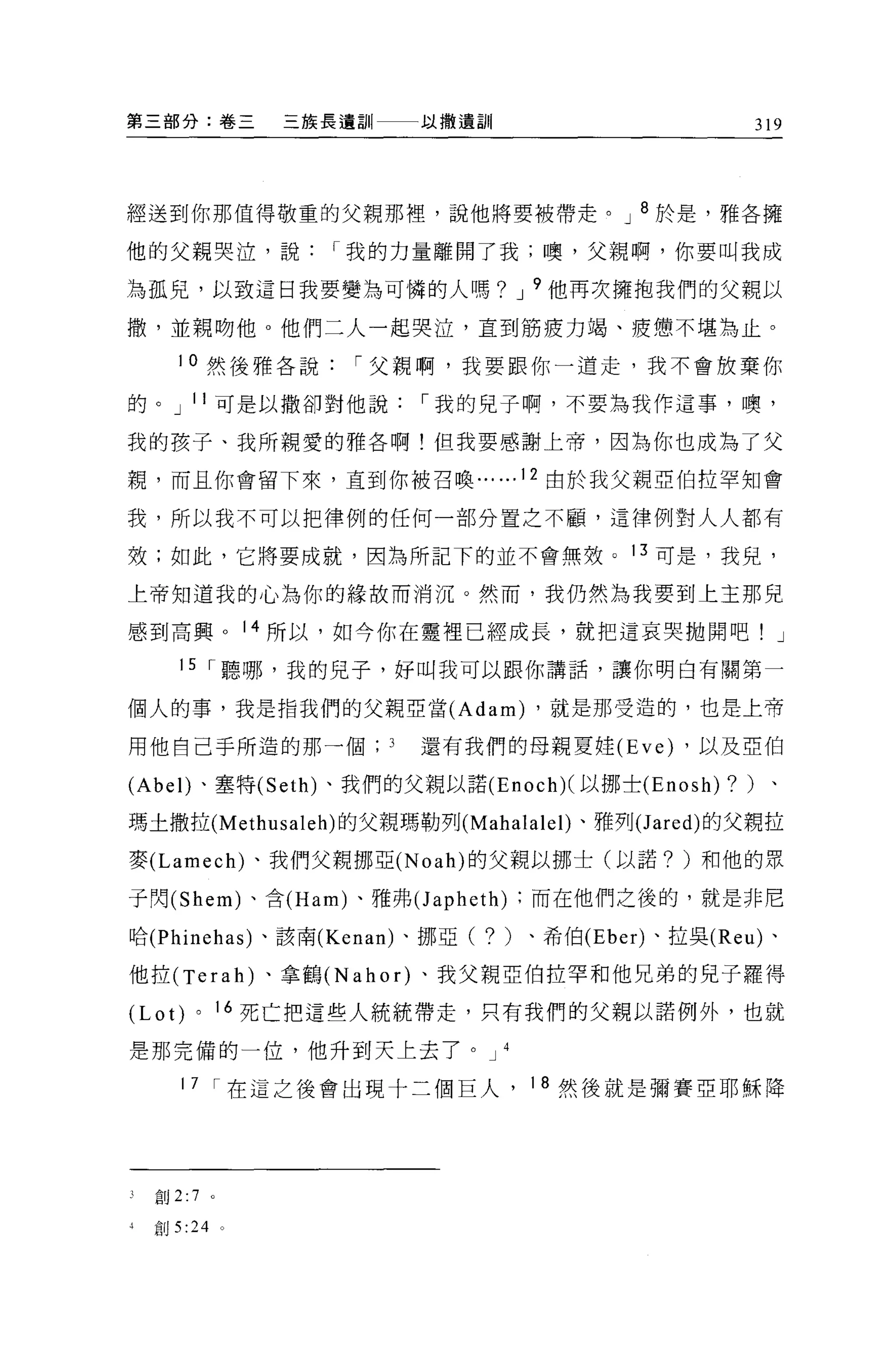 第三部分:卷三              三族長遺訓   以撒遺訓                         319




經送到你那值得敬重的父親那裡，說他將要被帶走。 J 8 於是，雅各擁

他的父親哭泣，說               I 我的力量離開了我;噢，父親啊，你要叫我成

為孤見，以致這日我要變為可憐的人嗎? J 9 他再次擁抱我們的父親以

撤，並親吻他。他們二人一起哭泣，直到筋疲力竭、疲憊不堪為止。

       10 然後雅各說          I 父親啊，我要跟你一道走，我不會放棄你

的。 J 11 可是以撒卻對他說             I 我的見子啊，不要為我作這事，噢，

我的孩子、我所親愛的雅各啊!但我要感謝上帝，因為你也成為了父

親，而且你會留下來，直到你被召喚... ...12 由於我父親亞伯拉罕知會

我，所以我不可以把律例的任何一部分置之不顧，這律例對人人都有

效;如此，它將要成就，因為所記下的並不會無效。 13 可是，我兒，

上帝知道我的心為你的緣故而消況。然而，我仍然為我要到上主那見

感到高興。 14 所以，如今你在靈裡已經成長，就把這哀哭拋開吧! J

       15 r 聽哪，我的兒子，好叫我可以跟你講話，讓你明白有關第一

個人的事，我是指我們的父親亞當 (Adam) ，就是那受造的，也是上帝

用他自己手所造的那一個                  還有我們的母親夏娃 (Eve) ，以及亞伯

(Abe l)、塞特 (Seth) 、我們的父親以諾 (Enoch)( 以挪士 (Enosh)       ?   )、

瑪土撒拉 (Methusaleh) 的父親瑪勒列 (Mahalale l)、雅列(J ared) 的父親拉

麥 (Lamech) 、我們父親挪亞 (Noah) 的父親以挪士(以諾? )和他的眾

于閃 (Shem) 、合 (Ham) 、雅弗(J apheth) ;而在他們之後的，就是非尼

哈 (Phinehas) 、該南 (Kenan) 、挪亞(   ?   )、希伯 (Eber) 、拉吳 (Reu) 、

他拉 (Terah) 、拿鶴 (Nahor) 、我父親亞伯拉罕和他兄弟的兒子羅得

(Lot)     0       16 死亡把這些人統統帶走，只有我們的父親以諾例外，也就

是那完備的一位，他升到天上去了。 J                  4


       1 7 I 在這之後會出現十二個巨人，              18 然後就是彌賽亞耶穌降




3   創 2:7     0




4   宜。 5 :24 。
 