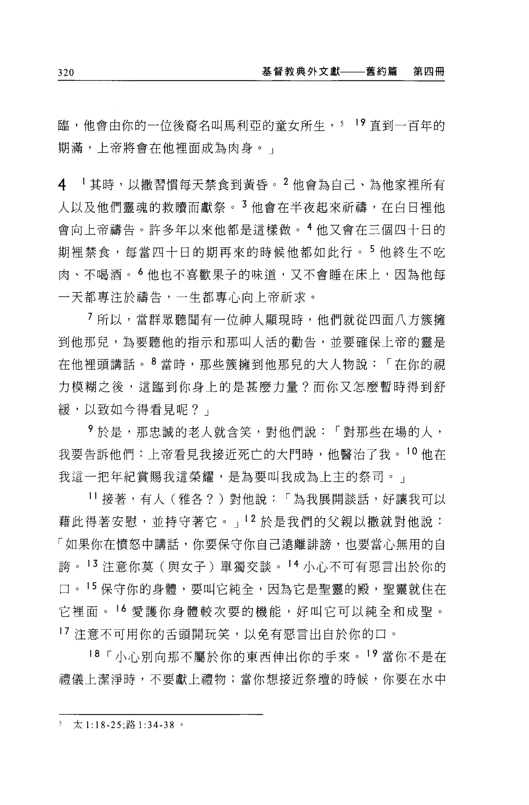 320                           基督教典外文獻    舊約篇   第四冊




臨，他會由你的一位後裔名叫馬利亞的童女所生， 5                19 直到一百年的

期滿，上帝將會在他裡面成為肉身。」



4     1 其時，以撒習慣每天禁食到黃昏。 2 他會為自己、為他家裡所有

人以及他們靈魂的救贖而獻祭。 3 他會在半夜起來祈禱，在白日裡他

會向上帝禱告。許多年以來他都是這樣做。 4 他又會在三個四十日的

期裡禁食，每當四十日的期再來的時候他都如此行。 5 他終生不吃

肉、不喝酒。 6 他也不喜歡果子的味道，又不會睡在床上，因為他每

一天都專注於禱告，一生都專心向上帝祈求。

       7 所以，當群眾聽間有一位神人顯現時，他們就從四面八方簇擁

到他那兒，為要聽他的指示和那叫人活的勸告，並要確保上帝的靈是

在他裡頭講話。 8 當時，那些簇擁到他那兒的大人物說                 í 在你的視

力模糊之後，這臨到你身上的是甚麼力量?而你又怎麼暫時得到舒

緩，以致如今得看見呢? J

       9 於是，那忠誠的老人就含笑，對他們說          í 對那些在場的人，

我要告訴他們:上帝看見我接近死亡的大門時，他醫治了我。 l 。他在

我這一把年紀賞賜我這榮耀，是為要叫我成為上主的祭司。」

       11 接著，有人(雅各? )對他說        í 為我展開談話，好讓我可以

藉此得著安慰，並持守著它。 J 12 於是我們的父親以撒就對他說:

「如果你在憤怒中講話，你要保守你自己遠離詐謗，也要當心無用的自

誇。 13 注意你莫(與女子)單獨交談。 14 小心不可有惡言出於你的

口。 15 保守你的身體，要叫它純全，因為它是聖靈的殿，聖靈就住在

它裡面。         16 愛護你身體較次要的機能，好叫它可以純全和成聖。

17 注意不可用你的舌頭開玩笑，以免有惡言出自於你的口。

       18 í 小心別向那不屬於你的東西伸出你的手來。 19 當你不是在

禮儀上潔淨時，不要獻上禮物;當你想接近祭壇的時候，你要在水中



    太 1: 18-25; 路1: 34-38 。
 