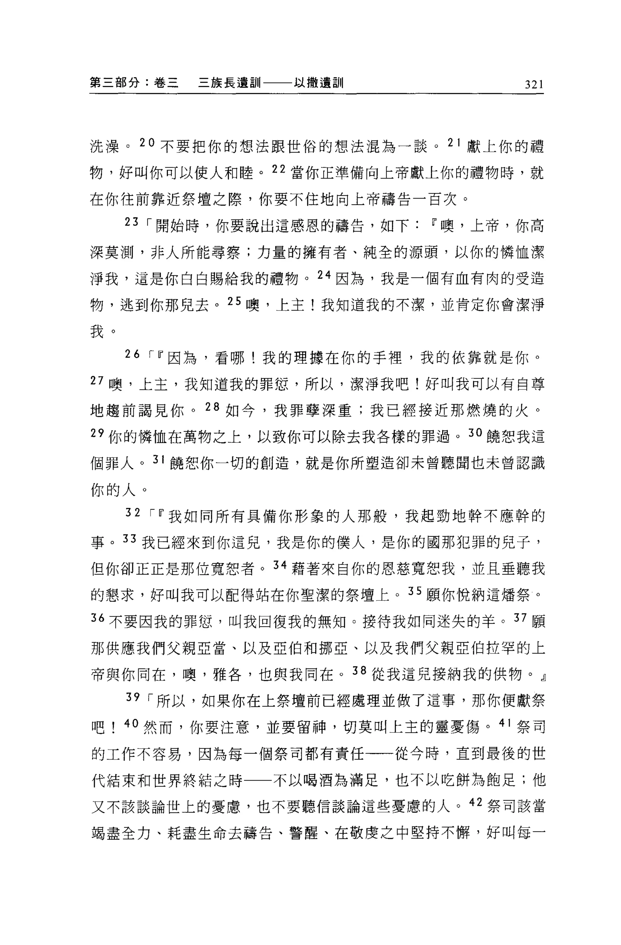 第三部分:卷三   三族長遺訓一一一以撒遺訓               321



洗澡。 20 不要把你的想法跟世俗的想法混為一談。 21 獻上你的禮

物，好叫你可以使人和睦。 22 當你正準備向上帝獻上你的禮物時，就

在你往前靠近祭壇之際，你要不住地向上帝禱告一百次。

     23 ，-開始時，你要說出這感恩的禱告，如下   w 噢，上帝，你高

深莫測，非人所能尋察;力量的擁有者、純全的源頭，以你的憐恤潔

淨我，這是你白白賜給我的禮物。 24 因為，我是一個有血有肉的受造

物，逃到你那兒去。 25 噢，上主!我知道我的不潔，並肯定你會潔淨

我。

     26 ,- w 因為，看哪!我的理據在你的手裡，我的依靠就是你。

27 噢，上主，我知道我的罪恕，所以，潔淨我吧!好叫我可以有自尊

地趨前謂見你。 28 如今，我罪孽深重;我已經接近那燃燒的火。

29 你的憐恤在萬物之上，以致你可以除去我各樣的罪過。 30 饒恕我這

個罪人。 31 饒恕你一切的創造，就是你所塑造卻未曾聽聞也未曾認識

你的人。
     32 ,- w 我如同所有具備你形象的人那骰'我起勁地幹不應幹的

事。 33 我已經來到你這見，我是你的僕人，是你的國那犯罪的兒子，

但你卻正正是那位寬恕者。 34 藉著來自你的恩慈寬恕我，並且垂聽我

的懇求，好叫我可以配得站在你聖潔的祭壇上。 35 願你悅納這;擂祭。

36 不要因我的罪恕，叫我回復我的無知。接待我如同迷失的羊。 37 願

那供應我們父親巨當、以及亞伯和挪亞、以及我們父親亞伯拉罕的上

帝與你同在，噢，雅各，也與我同在。 38 從我這兒接納我的供物。』

     39 ，-所以，如果你在上祭壇前已經處理並做了這事，那你便獻祭

吧    40 然而，你要注意，並要留神，切莫叫上主的靈憂傷。 41 祭司

的工作不容易，因為每一個祭司都有責任一一從今時，直到最後的世

代結束和世界終結之時一一不以喝酒為滿足，也不以吃餅為飽足;他

又不該談論世上的憂慮，也不要聽信談論這些憂慮的人。的祭司該當

竭盡全力、耗盡生命去禱告、警醒、在敬虔之中堅持不懈，好叫每一
 