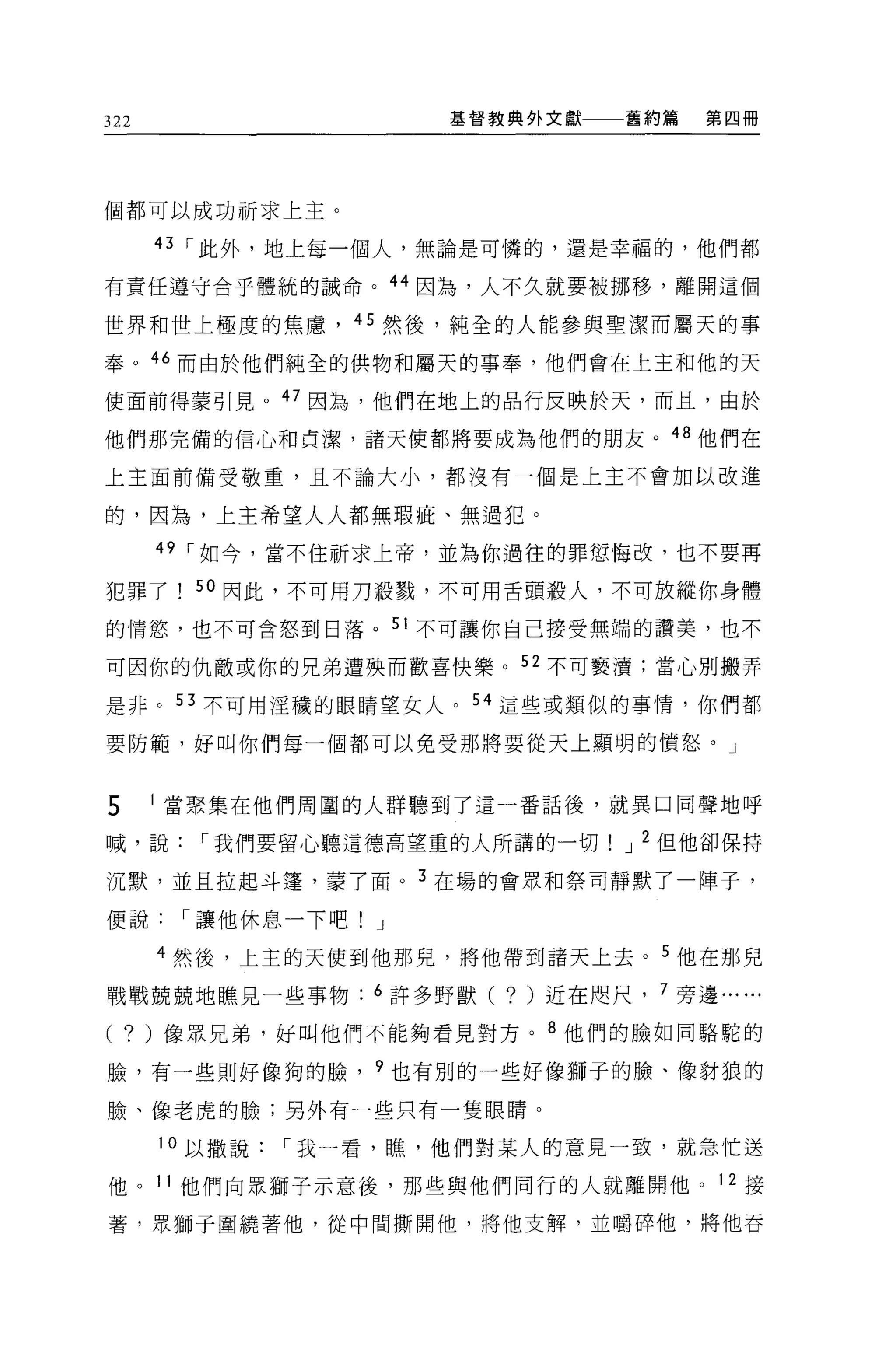 322                  基督教典外文獻    舊約篇     第四冊




個都可以成功祈求上主。

      43 ，-此外，地上每一個人，無論是可憐的，還是幸福的，他們都

有責任遵守合乎體統的誡命。 44 因為，人不久就要被挪移，離開這個

世界和世上極度的焦慮， 45 然後，純全的人能參與聖潔而屬天的事

奉。 46 而由於他們純全的供物和屬天的事奉，他們會在上主和他的天

使面前得蒙引見。 47 因為，他們在地上的品行反映於天，而且，由於

他們那完備的信心和貞潔，諸天使都將要成為他們的朋友。 48 他們在

上主面前備受敬重，且不論大小，都沒有一個是上主不會加以改進

的，因為，上主希望人人都無瑕疵、無過犯。

      49 ，-如今，當不住祈求上帝，並為你過往的罪恕悔改，也不要再

犯罪了     50 因此，不可用刀殺戮，不可用舌頭般人，不可放縱你身體

的情慾，也不可含怒到日落。 51 不可讓你自己接受無端的讚美，也不

可因你的仇敵或你的兄弟遭殃而歡喜快樂。 52 不可褻潰;當心別搬弄

是非。 53 不可用淫穢的眼睛望女人。 54 這些或類似的事情，你們都

要防範，好叫你們每一個都可以免受那將要從天上顯明的憤怒。」


5     當聚集在他們周圍的人群聽到了這一番話後，就異口同聲地呼

喊，說，-我們要留心聽這德高望重的人所講的一切         J 2 但他卻保持

沉默，並且拉起斗蓬，蒙了面。 3 在場的會眾不日祭司靜默了一陣子，

便說，-讓他休息一下吧! J

      4 然後，上主的天使到他那兒，將他帶到諸天上去。 5 他在那兒

戰戰兢兢地瞧見一些事物: 6 許多野獸(    ?   )近在咫尺   7 旁邊...   ...
( ?   )像眾兄弟，好叫他們不能夠看見對方。 8 他們的臉如同駱駝的

臉，有一些則好像狗的臉， 9 也有別的一些好像獅于的臉、像對狼的

臉、像老虎的臉;另外有一些只有一隻眼睛。

      10 以撒說，-我一看，瞧，他們對某人的意見一致，就急忙送

他。 11 他們向眾獅子示意後，那些與他們同行的人就離開他。 12 接

著，眾獅子圍繞著他，從中間撕開他，將他支解，並嚼碎他，將他吞
 