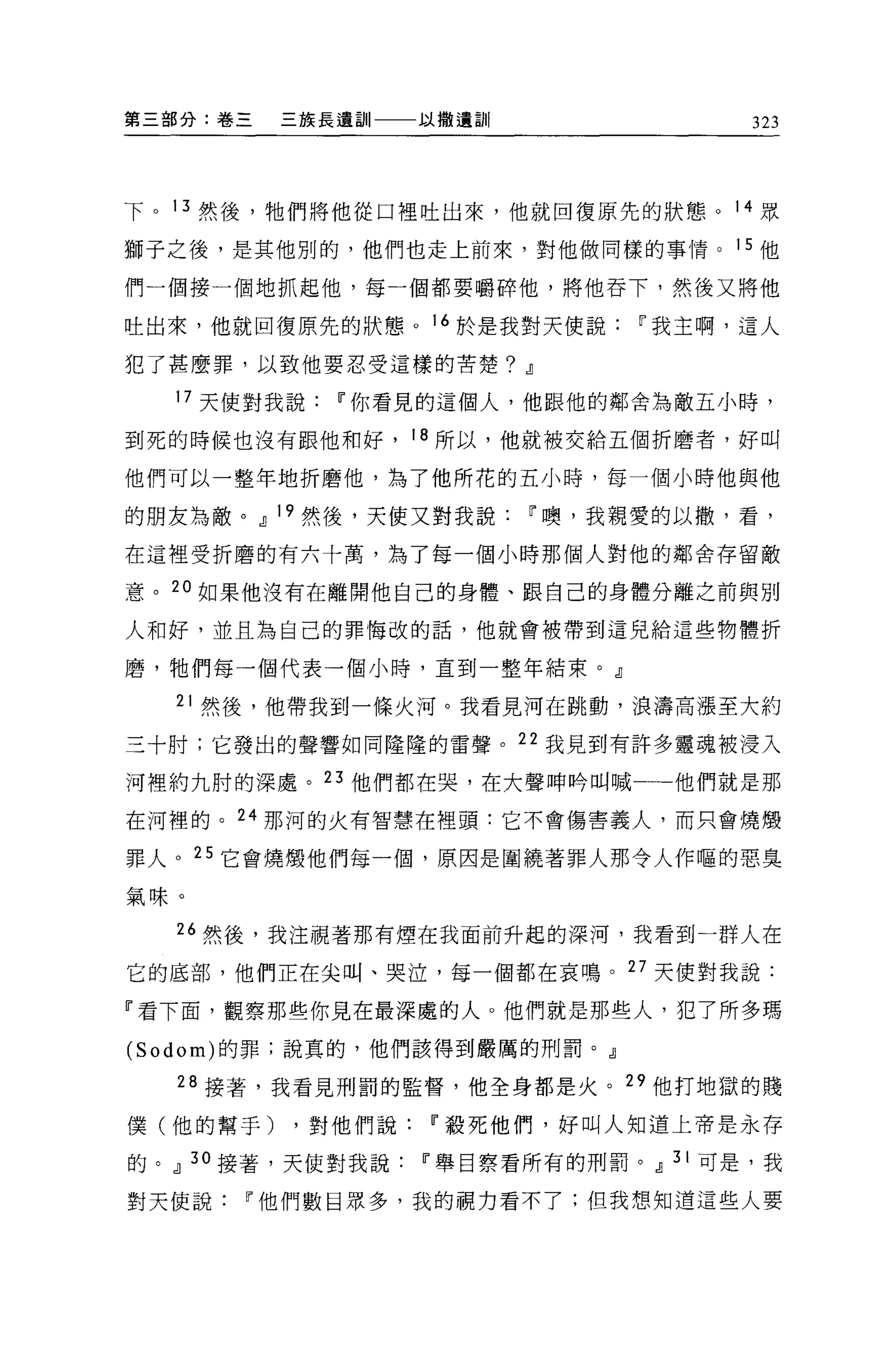 第三部分:卷三   三族長遺訓一一一以撒遺訓|               323




下。 13 然後，牠們將他從口裡吐出來，他就回復原先的狀態。 14 眾

獅子之後，是其他別的，他們也走上前來，對他做同樣的事情。 15 他

們一個接一個地抓起他，每一個都要嚼碎他，將他吞下，然後又將他

吐出來，他就回復原先的狀態。 16 於是我對天使說i'我主啊，這人

犯了甚麼罪，以致他要忍受這樣的苦楚?        .!l
  昨天使對我說i'你看見的這個人，他跟他的鄰舍為敵五小時，

到死的時候也沒有跟他和好， 18 所以，他就被交給五個折磨者，好叫

他們可以一整年地折磨他，為了他所花的五小時，每一個小時他與他

的朋友為敵。.!l 19 然後，天使又對我說i'噢，我親愛的以撤，看，

在這裡受折磨的有六十萬，為了每一個小時那個人對他的鄰舍存留敵

意。 2 。如果他沒有在離開他自己的身體、跟自己的身體分離之前與別

人和好，並且為自己的罪悔改的話，他就會被帶到這兒給這些物體折

磨，牠們每一個代表一個小時，直到一整年結束。』

  21 然後，他帶我到一條火河。我看見河在跳動，浪濤高漲至大約

三十肘;它發出的聲響如同隆隆的雷聲。 22 我見到有許多靈魂被浸入

河裡約九肘的深處。 23 他們都在哭，在大聲呻時叫喊一一他們就是那

在河裡的。 24 那河的火有智慧在裡頭:它不會傷害義人，而只會燒;顧

罪人。 25 它會燒;顧他們每一個，原因是圍繞著罪人那令人作嘔的惡臭

氣味。

  26 然後，我注視著那有煙在我面前升起的深河，我看到一群人在

它的底部，他們正在尖叫、哭泣，每一個都在哀鳴。 27 天便對我說:

『看下面，觀察那些你見在最深處的人。他們就是那些人，犯了所多瑪
(Sodom) 的罪;說真的，他們該得到嚴厲的刑罰。』

   28 接著，我看見刑罰的監督，他全身都是火。 29 他打地獄的賤

僕(他的幫手)   ，對他們說i'殺死他們，好叫人知道上帝是永存

的。.!l 30 接著，天使對我說i'舉目察看所有的刑罰。.!l 31 可是，我

對天使說i'他們數目眾多，我的關力看不了;但我想知道這些人要
 