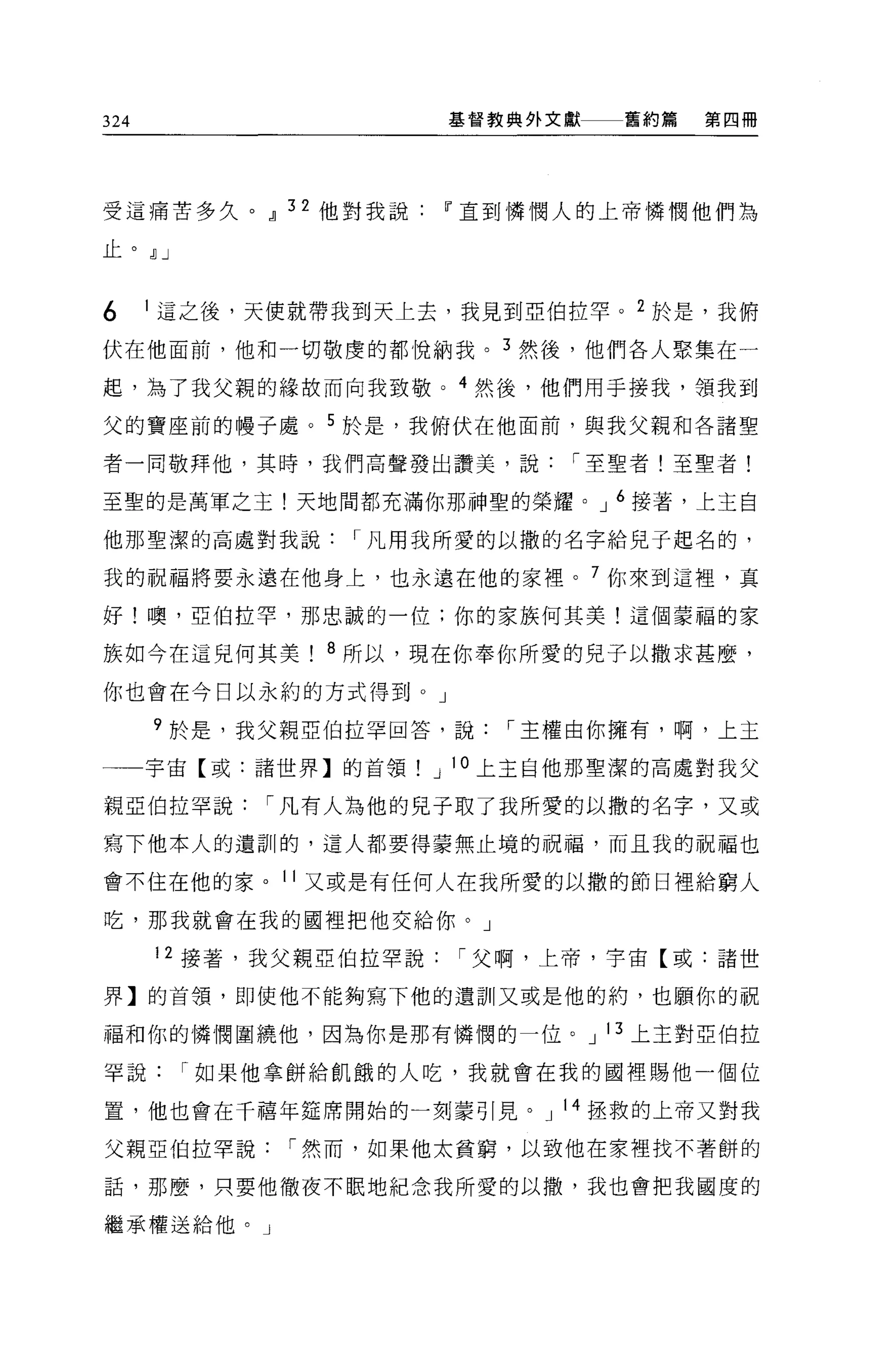 324                    基督教典外文獻   舊約篇   第四冊




受這痛苦多久。~ 32 他對我說       IF 直到憐憫人的上帝憐憫他們為

止。 ~J


6     1 這之後，天使就帶我到天上去，我見到亞伯拉罕。 2 於是，我俯

伏在他面前，他和一切敬虔的都悅納我。 3 然後，他們各人聚集在一

起，為了我父親的緣故而向我致敬。 4 然後，他們用于接我，領我到

父的寶座前的樓子處。 5 於是，我俯伏在他面前，與我父親和各諸聖

者一同敬拜他，其時，我們高聲發出讚美，說          I 至聖者!至聖者!

至聖的是萬軍之主!天地間都充滿你那神聖的榮耀。 J 6 接著，上主白

他那聖潔的高處對我說      I 凡用我所愛的以撒的名字給兒子起名的，

我的祝福將要永遠在他身上，也永遠在他的家裡。 7 你來到這裡，真

好!噢，亞伯拉罕，那忠誠的一位:你的家族何其美!這個蒙福的家

族如今在這兒何其美      8 所以，現在你奉你所愛的見子以撒求甚麼，

你也會在今日以永約的方式得到。」

      9 於是，我父親亞伯拉罕回答，說     I 主權由你擁有，啊，上王

一一宇宙【或:諸世界】的首領         J 10 上主自他那聖潔的高處對我父

親亞伯拉罕說      I 凡有人為他的見子取了我所愛的以撒的名字，又或

寫下他本人的遺訓的，這人都要得要無止境的祝福，而且我的祝福也

會不住在他的家。 11 又或是有任何人在我所愛的以撒的節日裡給窮人

吃，那我就會在我的國裡把他交給你。」

      12 接著，我父親亞伯拉罕說    I 父啊，上帝，宇宙【或:諸世

界】的首領，即使他不能夠寫下他的遺訓又或是他的約，也願你的祝

福和你的憐憫圍繞他，因為你是那有憐憫的一位。 J 13 上主對亞伯拉

罕說      I 如果他拿餅給飢餓的人吃，我就會在我的國裡賜他一個位

置，他也會在千禧年建席開始的一刻豪引見。 J 14 扭救的上帝又對我

父親亞伯拉罕說      I 然而，如果他太貧窮，以致他在家裡找不著餅的

話，那麼，只要他徹夜不眠地紀念我所愛的以撤，我也會把我國度的

繼承權送給他。」
 