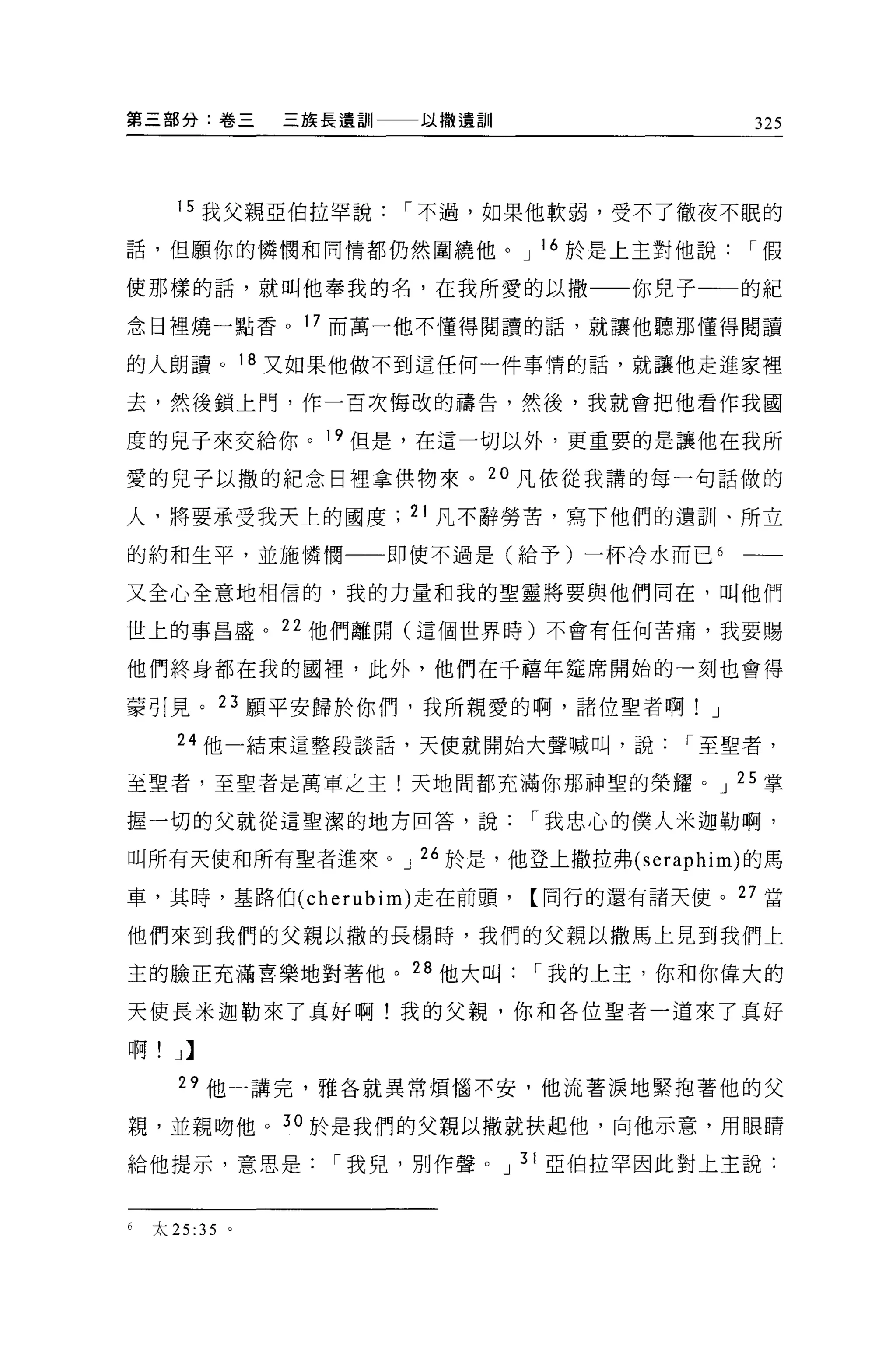 第三部分:卷三              三族長遺訓一一一以撒遺訓              325




      15 我父親亞伯拉罕說，-不過，如果他軟弱，受不了徹夜不眠的

話，但願你的憐憫和同情都仍然圍繞他。 J 16 於是上主對他說，-假

使那樣的話，就叫他奉我的名，在我所愛的以撒一一你兒子一一的紀

念日裡燒一點香。 17 而萬一他不懂得閱讀的話，就讓他聽那懂得閱讀

的人朗讀。 18 又如果他做不到這任何一件事情的話，就讓他走進家裡

去，然後鎖上門，作一百次悔改的禱告，然後，我就會把他看作我國

度的見子來交給你。 19 但是，在這一切以外，更重要的是讓他在我所

愛的兒子以撒的紀念日裡拿供物來。 20 凡依從我講的每一句話做的

人，將要承受我天上的國度; 21 凡不辭勞苦，寫下他們的遺訓、所立

的約和生平，並施憐憫                 即使不過是(給予)一杯冷水而已 6   一一

又全心全意地相信的，我的力量和我的聖靈將要與他們同在，叫他們

世上的事昌盛。 22 他們離開(這個世界時)不會有任何苦痛，我要賜

他們終身都在我的國裡，此外，他們在千禧年建席開始的一刻也會得

姜引見。 23 願平安歸於你們，我所親愛的啊，諸位聖者啊! J
      24 他一結束這整段談話，天使就開始大聲喊叫，說，-至聖者，

至聖者，至聖者是萬軍之主!天地間都充滿你那神聖的榮耀。 J 25 掌

握一切的父就從這聖潔的地方回答，說，-我忠心的僕人米迦勒啊，

叫所有天使和所有聖者進來。 J 26 於是，他登上撒拉弗 (seraphim) 的馬

車，其時，基路伯 (cherubim) 走在前頭，【同行的還有諸天使。叮當

他們來到我們的父親以撒的長楊時，我們的父親以撒馬上見到我們上

玉的臉正充滿喜樂地對著他。 28 他大叫，-我的上主，你和你偉大的

天使長米迦勒來了真好啊!我的父親，你和各位聖者一道來了真好

啊! J >

      29 他一講完，雅各就異常煩惱不安，他流著淚地緊抱著他的父

親，並親吻他 o 30 於是我們的父親以撒就扶起他，向他示意，用眼睛

給他提示，意思是，-我兒，別作聲。 J 31 亞伯拉罕因此對上主說:


6   太 25   :35   0
 