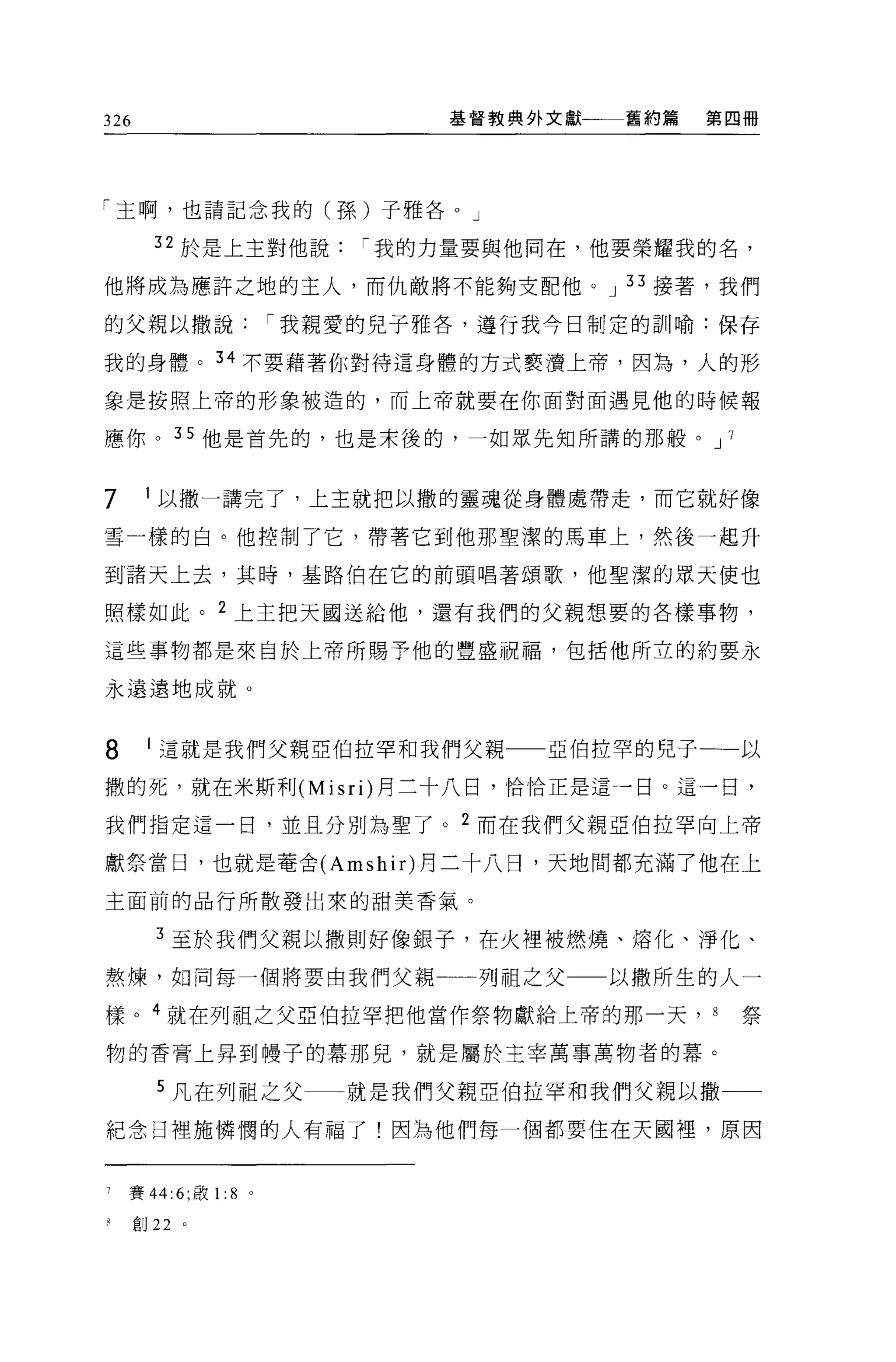 326                            基督教典外文獻   舊約篇   第四冊




「主啊，也請記念我的(孫)子雅各。」

       32 於是上主對他說          í 我的力量要與他同在，他要榮耀我的名，

他將成為應許之地的主人，而仇敵將不能夠支配他。 J 33 接著，我們

的父親以撒說                 í 我親愛的兒子雅各'遵行我今日制定的訓喻:保存

我的身體。 34 不要藉著你對待這身體的方式褻潰上帝，因為，人的形

象是按照上帝的形象被造的，而上帝就要在你面對面遇見他的時候報

應你。 35 他是首先的，也是末後的，一如眾先知所講的那般。 J 7


7     1 以撒一講完了，上主就把以撒的靈魂從身體處帶走，而它就好像

雪一樣的白。他控制了它，帶著它到他那聖潔的馬車上，然後一起升

到諸天上去，其時，基路伯在它的前頭唱著頌歌，他聖潔的眾天使也

照樣如此。 2 上主把天國送給他，還有我們的父親想要的各樣事物，

這些事物都是來自於上帝所賜予他的豐盛祝福，包括他所立的約要永

永遠遠地成就。


8     1 這就是我們父親亞伯拉罕和我們父親            亞伯拉罕的兒子一一以

撒的死，就在米斯利 (Misri) 月三十八日，恰恰正是這一日。這一日，

我們指定這一日，並且分別為聖了。 2 而在我們父親亞伯拉罕向上帝

獻祭當日，也就是奄舍 (Amshir) 月二十八日，天地間都充滿了他在上

主面前的品行所散發出來的甜美香氣。

       3 至於我們父親以撒則好像銀子，在火裡被燃燒、熔化、淨化、

熬煉，如同每一個將要由我們父親一一列祖之父一一以撒所生的人一

樣。 4 就在列祖之父亞伯拉罕把他當作祭物獻給上帝的那一天，                 8   祭

物的香膏上昇到樓子的幕那兒，就是屬於主宰萬事萬物者的幕。

       5 凡在列祖之父           就是我們父親亞伯拉罕和我們父親以撒一一
紀念日裡施憐憫的人有福了!因為他們每一個都要住在天國裡'原因



7   賽 44:6; 敢 1: 8 。

來創 22     。
 