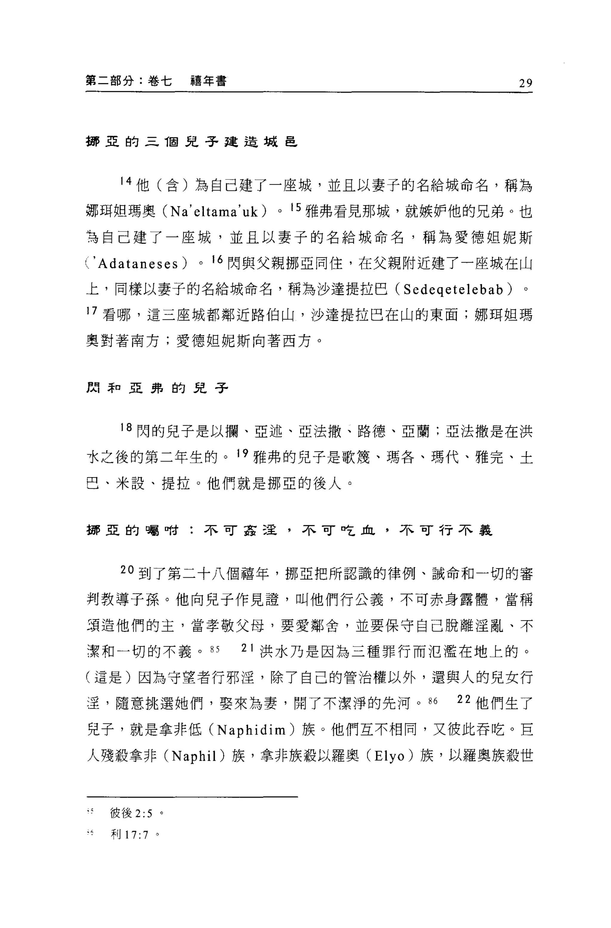 第二部分:卷七          禧年書                            29



挪亞的三 T固兒子建造械皂



    14 他(含)為自己建了一座城，並且以妻子的名給城命名，稱為

挪用姐瑪奧 CNa'eltama'uk)     0   15 雅弗看見那城，就嫉妒他的兄弟 O 也

有自己建了一座城，並且以妻子的名給城命名，稱為愛德姐妮斯

人 'Adataneses)   0   16 閃與父親挪亞同住，在父親附近建了一座城在山

上，同樣以妻子的名給城命名，稱為沙達提拉巴 C Sedeqetelebab)           。

17 看哪，這三座城都鄰近路伯山，沙達提拉巴在山的東面;挪用姐瑪

翼對著南方;愛德姐妮斯向著西方。



間年口亞弗的兒子



    18 閃的兒子是以攔、亞述、亞法撒、路德、亞蘭;亞法撒是在洪

水之後的第二年生的。 19 雅弗的兒子是歌蔑、瑪各、瑪代、雅完、土

巴、米設、提拉。他們就是挪亞的後人。



挪亞的囑咐:不可茲逞，不可吃血，不可行不義




    20 到了第二十八個禧年，挪亞把所認識的律例、誡命和一切的審

判教導子孫。他向兒子作見證'叫他們行公義，不可赤身露體，當稱

項造他們的主，當孝敬父母，要愛鄰舍，並要保守自己脫離淫亂、不

潔和一切的不義。口              21 洪水乃是因為三種罪行而氾濫在地上的。

(這是)因為守望者行邪淫，除了自己的管治權以外，還與人的兒女行

:呈，隨意挑選她們，娶來為妻，開了不潔淨的先河。“                  22 他們生了

兒子，就是拿非低 (Naphidim) 族。他們互不相同，又彼此吞吃。 E

人殘骰拿非 (Naphil) 族，拿非族般以羅奧 (Elyo) 族，以羅奧族殺世



   彼後 2:5 。

   利 17: 7 。
 