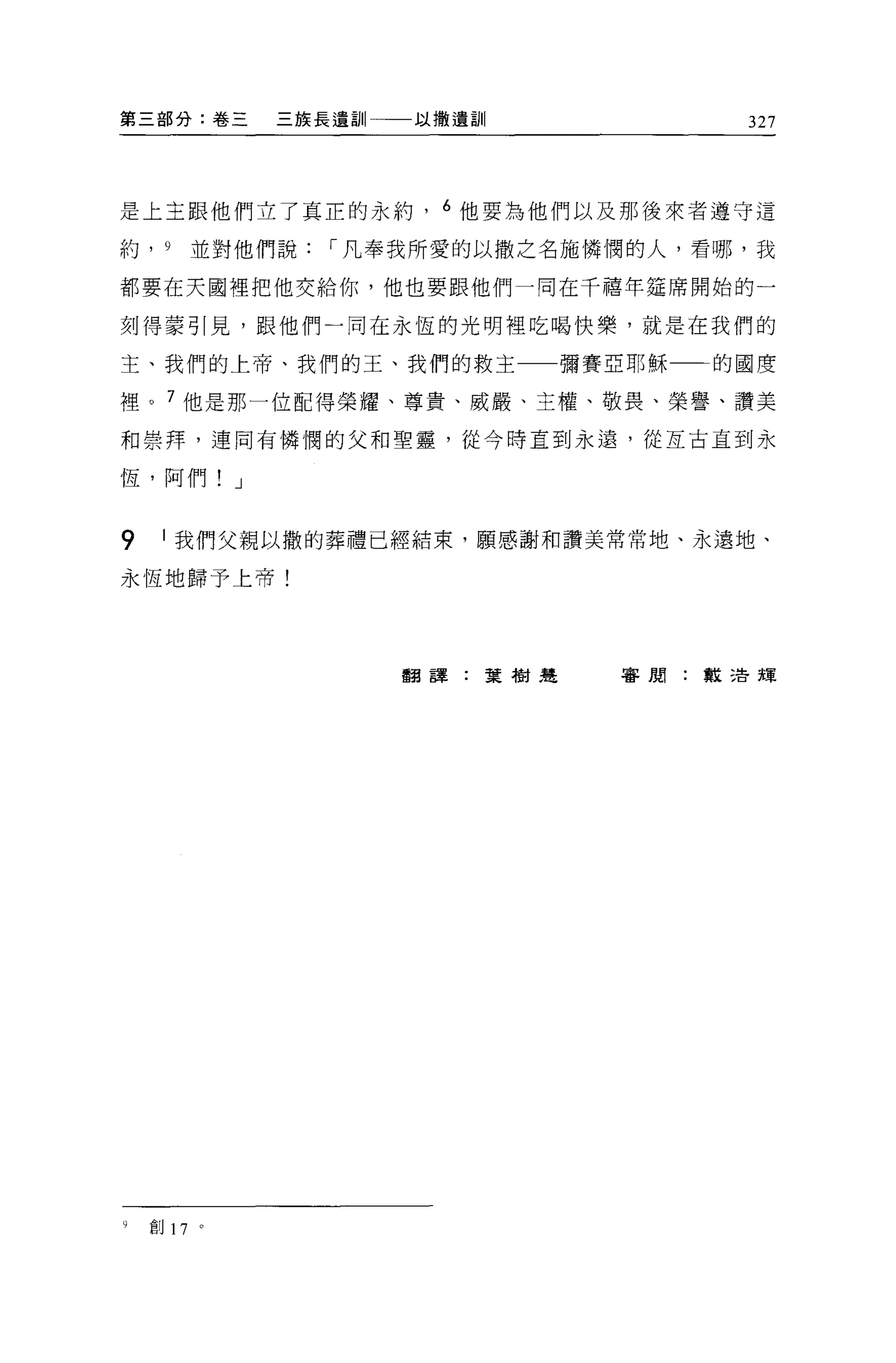 第三部分:卷三      三族長遺訓   以撒遺訓           327




是上主跟他們立了真正的永約         6 他要為他們以及那後來者遵守這

約， 9    並對他們說   í 凡奉我所愛的以撒之名施憐憫的人，看哪，我

都要在天國裡把他交給你，他也要跟他們一同在千禧年建席開始的一

刻得蒙引見，跟他們一同在永恆的光明裡吃喝快樂，就是在我們的

主、我們的上帝、我們的王、我們的救主一一彌賽亞耶穌          的國度

裡。 7 他是那一位配得榮耀、尊貴、威嚴、主權、敬畏、榮譽、讚美

和崇拜，連同有憐憫的父和聖靈，從今時直到永遠，從互古直到永

恆，阿們! J


9    1 我們父親以撒的葬禮已經結束，願感謝和讚美常常地、永遠地、

永恆地歸予上帝!




                     翻譯:葉樹建   審閱:教活輝




9   創 17 。
 