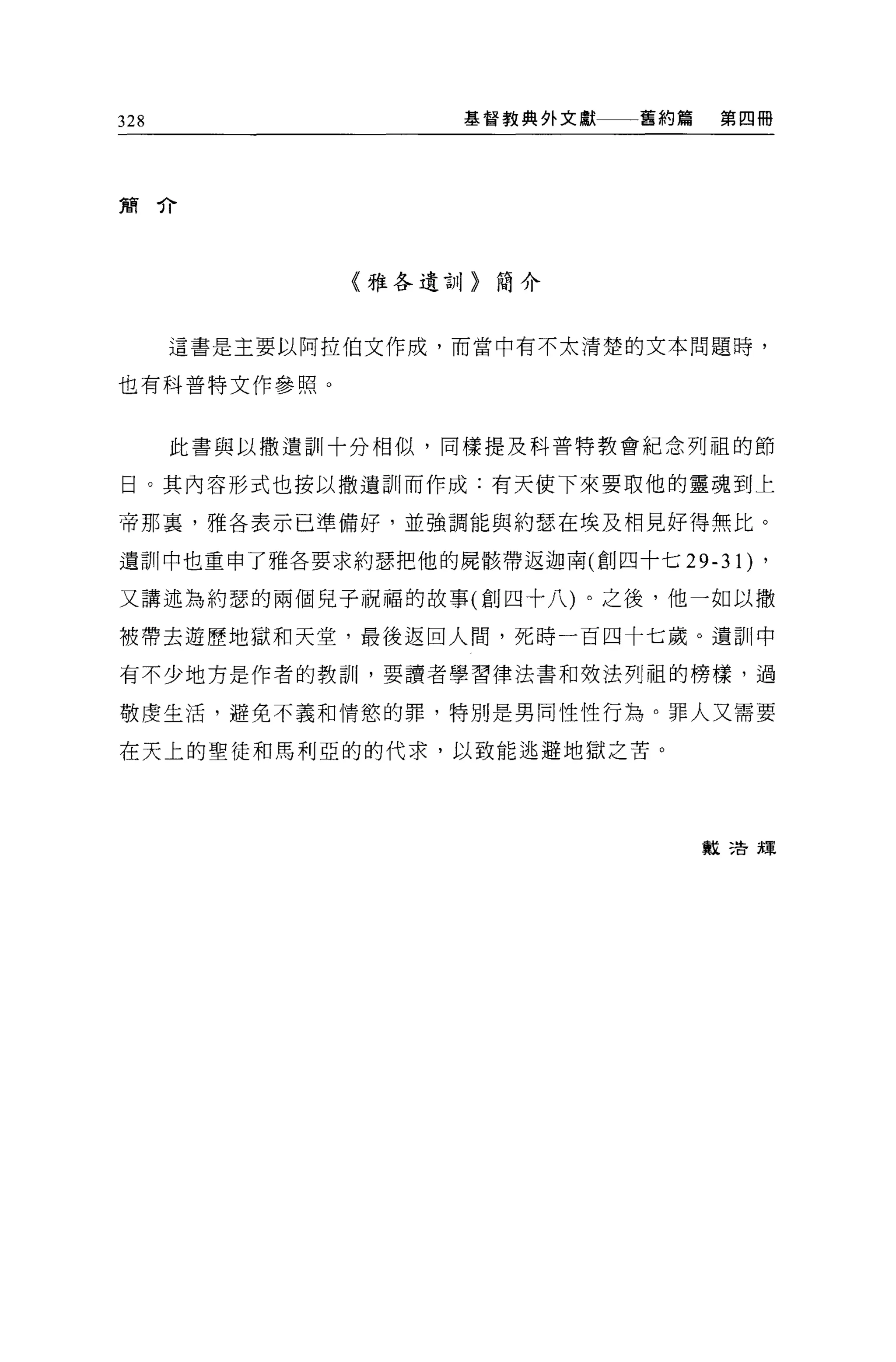 328                基督教典外文獻一一一舊約篇    第四冊




簡介




              〈雅各遺言1/>簡介



      這書是主要以阿拉伯文作成，而當中有不太清楚的文本問題時，

也有科普特文作參照 O



      此書與以撒遺訓十分相似，同樣提及科普特教會紀念列祖的節

日。其內容形式也按以撒遺訓而作成:有天使下來要取他的靈魂到上

帝那裹，雅各表示已準備好，並強調能與約瑟在埃及相見好得無比。

遺訓中也重申了雅各要求約瑟把他的屍骸帶返迦南(創四十七 29-31)    ,
又講述為約瑟的兩個兒子祝福的故事(創四十八)。之後，他一如以撒

被帶去遊歷地獄和天堂，最後返回人問，死時一百四十七歲。遺訓中

有不少地方是作者的教訓，要讀者學習律法書和效法列祖的榜樣，過

敬虔生活，避免不義和情慾的罪，特別是男同性性行為。罪人又需要

在天上的聖徒和馬利亞的的代求，以致能逃避地獄之苦。




                                   教三告輝
 