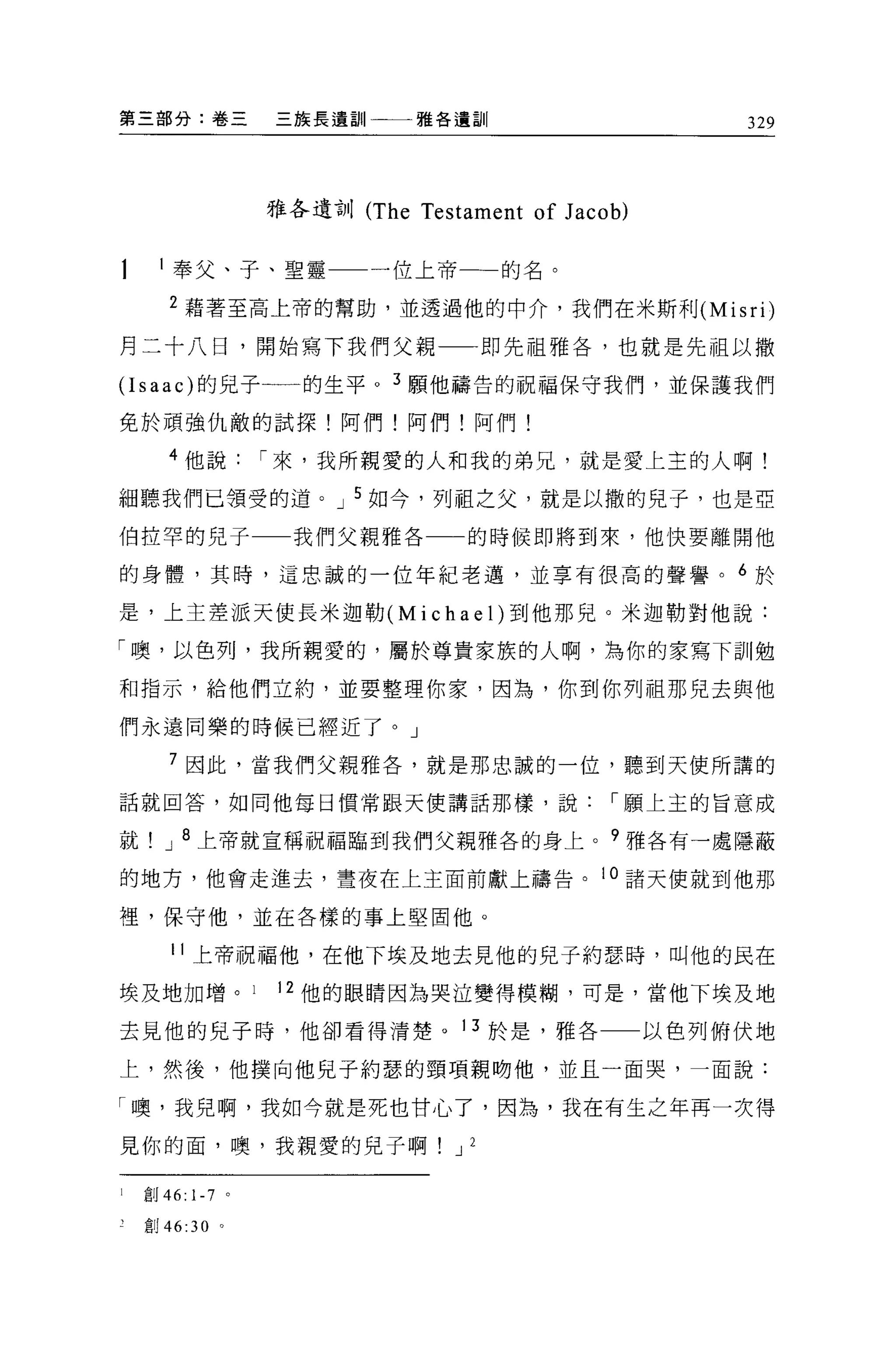 第三部分:卷三           三族長遺訓       雅各遺訓                        329




                  雅各遺訓 (The   Testament of J aco b)

      l 奉父、子、聖靈一一一位上帝一一的名。

       2 藉著至高上帝的幫助，並透過他的中介，我們在米斯利 (Misri)

月二十八日，開始寫下我們父親一一即先祖雅各，也就是先祖以撒

(I saac) 的見于一一的生平。 3 願他禱告的祝福保守我們，並保護我們
免於頑強仇敵的試探!阿們!阿們!阿們!

       4 他說       í 來，我所親愛的人和我的弟兄，就是愛上主的人啊!
細聽我們已領受的道。 J 5 如今，列祖之父，就是以撒的兒子，也是亞

伯拉罕的兒子             我們父親雅各         的時候即將到來，他快要離開他

的身體，其時，這忠誠的一位年紀老邁，並享有很高的聲譽。 6 於

是，上主差派天使長米迦勒 (Michael) 到他那兒。米迦勒對他說:

「噢，以色列，我所親愛的，屬於尊貴家族的人啊，為你的家寫下訓勉

和指示，給他們立約，並要整理你家，因為，你到你列祖那兒去與他

們永遠同樂的時候已經近了。」

       7 因此，當我們父親雅各，就是那忠誠的一位，聽到天使所講的

話就回答，如同他每日慣常跟天使講話那樣，說                            í 願上玉的旨意成

就     J 8 上帝就宣稱祝福臨到我們父親雅各的身上。?雅各有一處隱蔽

的地方，他會走進去，晝夜在上主面前獻上禱告。 10 諸天便就到他那

裡，保守他，並在各樣的事上堅固他。

       11 上帝祝福他，在他下埃及地去見他的兒子約瑟時，叫他的民在

埃及地加增。            12 他的眼睛因為哭泣變得模糊，可是，當他下埃及地

去見他的兒子時，他卻看得清楚。 13 於是，雅各                              以色列俯伏地

上，然後，他撲向他兒子約瑟的頸項親吻他，並且一面哭，一面說:

「噢，我兒啊，我如今就是死也甘心了，因為，我在有生之年再一次得

見你的面，噢，我親愛的兒子啊                   J 2

1   創 46: 1-7 。

    創 46:30 。
 