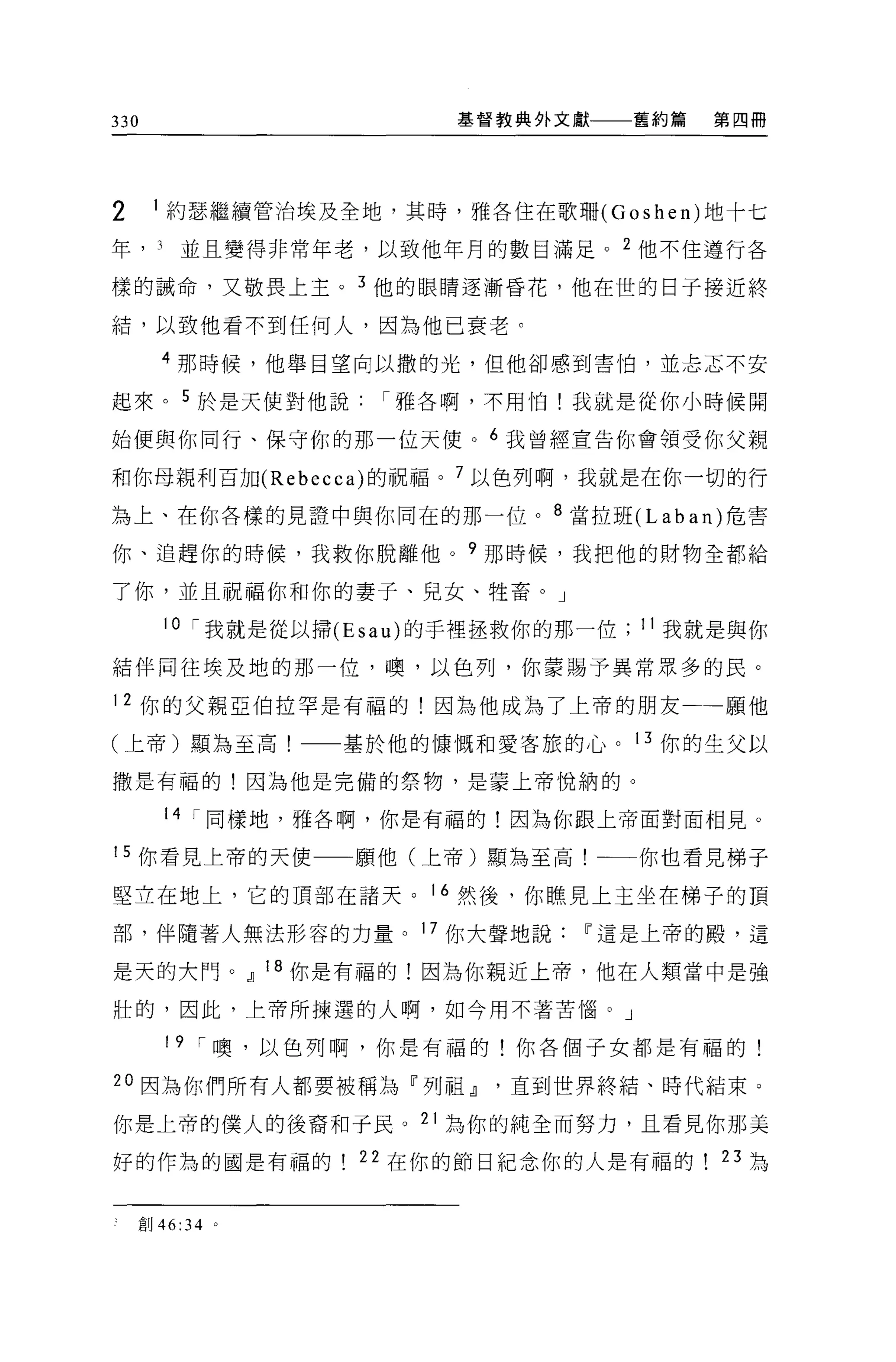 330                      基督教典外文獻       舊約篇   第四冊




2     1 約瑟繼續管治埃及全地，其時，雅各住在歌珊 (Goshen) 地十七

年， J    並且變得非常年老，以致他年月的數目滿足。 2 他不住遵行各

樣的誡命，又敬畏上主。 3 他的眼睛逐漸昏花，他在世的日子接近終

結，以致他看不到任何人，因為他已衰老。

      4 那時候，他舉目望向以撒的光，但他卻感到害怕，並志志不安

起來。 5 於是天使對他說雅各啊，不用怕!我就是從你小時候開

始便與你同行、保守你的那一位天便。 6 我曾經宣告你會領受你父親

和你母親利百加 (Rebecca) 的祝福。 7 以色列啊，我就是在你一切的行

為上、在你各樣的見證中與你同在的那一位。 8 當拉班 (Laban) 危害

你、追趕你的時候，我救你脫離他。?那時候，我把他的財物全都給

了你，並且祝福你和你的妻子、兒女、牲畜。」

       10 í 我就是從以掃 (Esau) 的手裡拯救你的那一位   11 我就是與你

結伴同往埃及地的那一位，噢，以色列，你蒙賜予異常眾多的民。

12 你的父親亞伯拉罕是有福的!因為他成為了上帝的朋友                  一一願他

(上帝)顯為至高!         基於他的慷慨和愛客旅的心。 13 你的生父以

撒是有福的!因為他是完備的祭物，是姜上帝悅納的。

       14 í 同樣地，雅各啊，你是有福的!因為你跟上帝面對面相見。

15 你看見上帝的天使        願他(上帝)顯為至高!一一你也看見梯子

堅立在地上，它的頂部在諸天。 16 然後，你瞧見上主坐在梯子的頂

部，伴隨著人無法形容的力量。 17 你大聲地說           11 這是上帝的殿，這

是天的大門。.IJ 18 你是有福的!因為你親近上帝，他在人類當中是強

壯的，因此，上帝所揀選的人啊，如今用不著苦惱。」

       19 í 噢，以色列啊，你是有福的!你各個子女都是有福的!

20 因為你們所有人都要被稱為「列祖.IJ直到世界終結、時代結束。

你是上帝的僕人的後裔和于民。 21 為你的純全而努力，且看見你那美
好的作為的國是有福的         22 在你的節日紀念你的人是有福的          23 為


    創 46:34 。
 