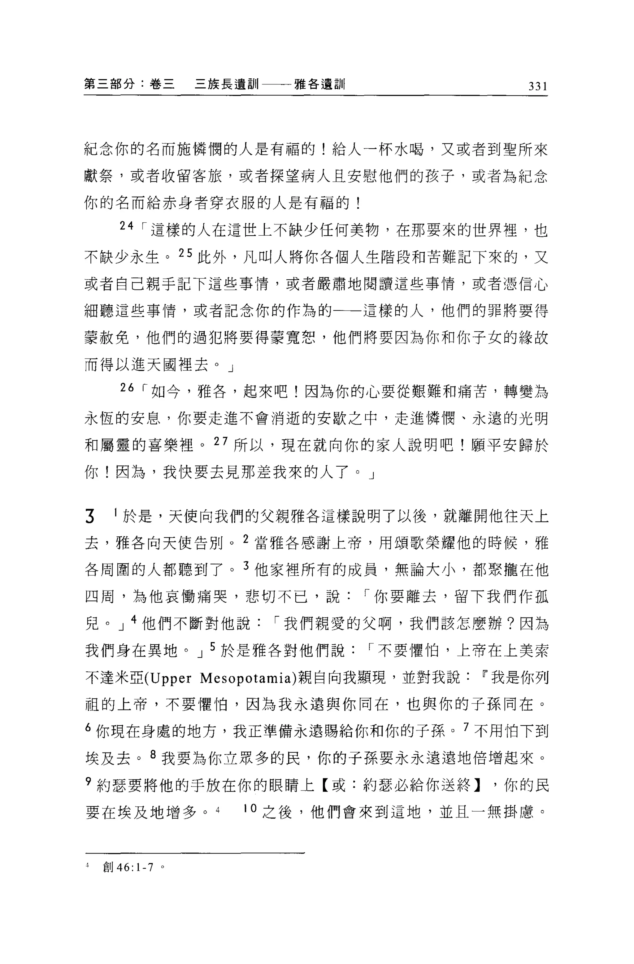 第三部分:卷三                三族長遺訓一一一雅各遺訓               331




紀念你的名而施憐憫的人是有福的!給人一杯水喝，又或者到聖所來

獻祭，或者收留客旅，或者探望病人且安慰他們的孩子，或者為紀念

你的名而給赤身者穿衣服的人是有福的!

       24 I 這樣的人在這世上不缺少任何美物，在那要來的世界裡，也

不缺少永生。 25 此外，凡叫人將你各個人生階段和苦難記下來的，又
或者自己親于記下這些事情，或者巖肅地閱讀這些事情，或者憑信心

細聽這些事情，或者記念你的作為的一一這樣的人，他們的罪將要得

蒙赦免，他們的過犯將要得蒙寬恕，他們將要因為你和你子女的緣故

而得以進天國裡去。」

       26 I 如今，雅各，起來吧!因為你的心要從艱難和痛苦，轉變為

永恆的安息，你要走進不會消逝的安歇之中，走進憐憫、永遠的光明

和屬靈的喜樂裡。 27 所以，現在就向你的家人說明吧!願平安歸於

你!因為，我快要去見那差我來的人了。」


3     1 於是，天使向我們的父親雅各這樣說明了以後，就離開他往天上

去，雅各向天使告別。 2 當雅各感謝上帝，用頌歌榮耀他的時候，雅

各周圍的人都聽到了。 3 他家裡所有的成員，無論大小，都聚攏在他

四周，為他哀慟痛哭，悲切不已，說                      I 你要離去，留下我們作孤

兒。 J 4 他們不斷對他說               I 我們親愛的父啊，我們該怎麼辦?因為

我們身在異地。 J 5 於是雅各對他們說                  I 不要懼怕，上帝在上美索

不達米亞 (Upper Mesopotamia) 親自向我顯現，並對我說          IF 我是你列

祖的上帝，不要懼怕，因為我永遠與你同在，也與你的子孫同在。

6 你現在身處的地方，我正準備永遠賜給你和你的子孫。 7 不用怕下到

埃及去。 8 我要為你立眾多的民，你的于孫要永永遠遠地倍增起來。

9 約瑟要將他的于放在你的眼睛上【或:約瑟必給你送終】，你的民

要在埃及地增多。                  10 之後，他們會來到這地，並且一無掛慮。



4   宜。 46:   1-7   0
 