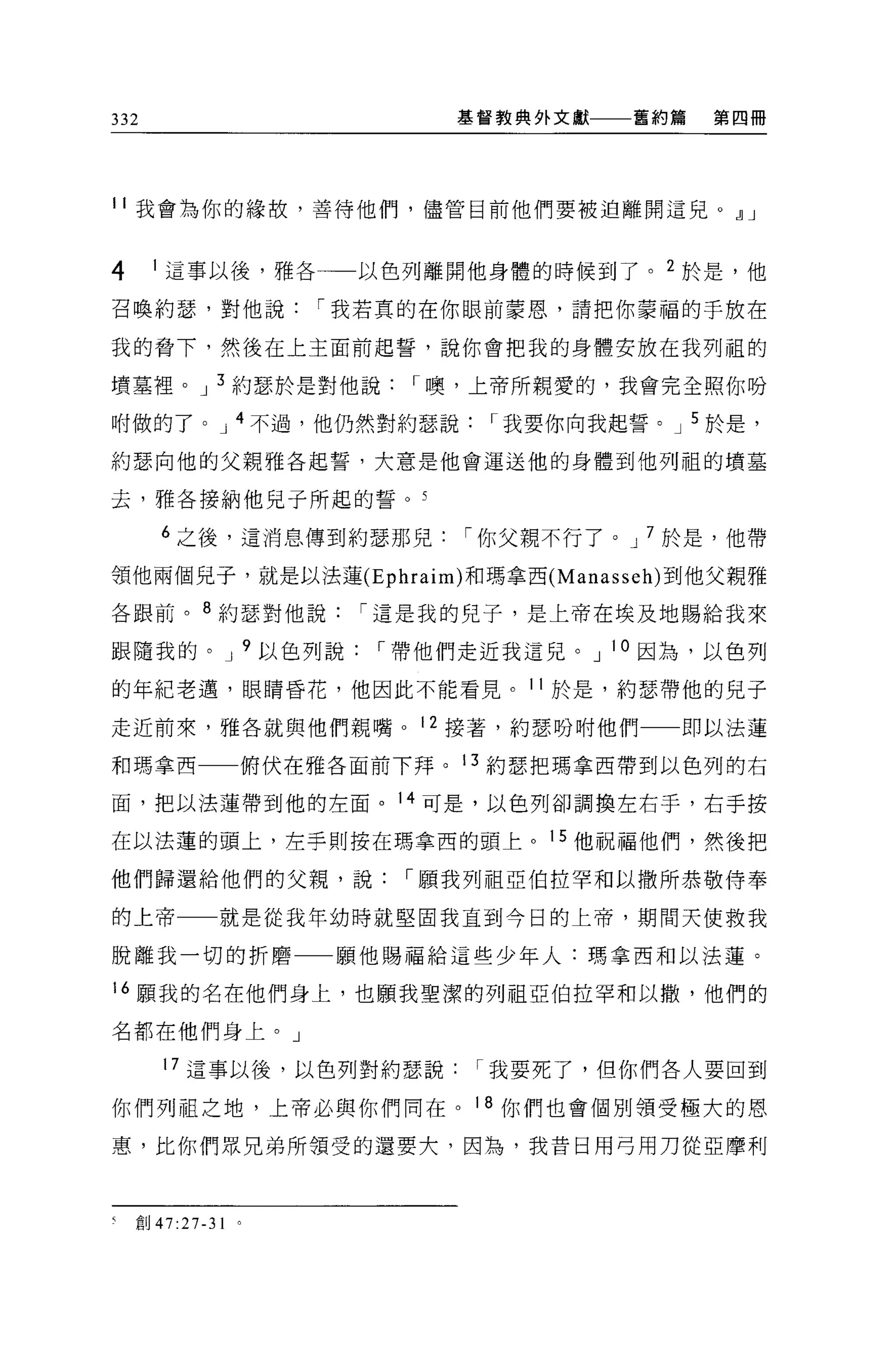 332                       基督教典外文獻   舊約篇   第四冊




11 我會為你的緣故，善待他們，儘管目前他們要被迫離開這兒。eJ J


4     1 這事以後，雅各一一以色列離開他身體的時候到了。 2 於是，他

召喚約瑟，對他說[我若真的在你眼前蒙恩，請把你蒙福的于放在

我的脅下，然後在上主面前起誓，說你會把我的身體安放在我列祖的

墳墓裡。 J 3 約瑟於是對他說[噢，上帝所親愛的，我會完全照你吩

咐做的了。 J 4 不過，他仍然對約瑟說[我要你向我起誓。 J 5 於是，

約瑟向他的父親雅各起誓，大意是他會運送他的身體到他列租的墳墓

去，雅各接納他兒子所起的誓。 5

      6 之後，這消息傳到約瑟那兒[你父親不行了。 J 7 於是，他帶

領他兩個見子，就是以法蓮 (Ephraim) 和瑪拿西 (Manasseh) 到他父親雅

各跟前。 8 約瑟對他說[這是我的兒子，是上帝在埃及地賜給我來

跟隨我的。 J 9 以色列說[帶他們走近我這兒。 J 10 因為，以色列

的年紀老邁，眼睛昏花，他因此不能看見。 11 於是，約瑟帶他的兒子

走近前來，雅各就與他們親嘴。 12 接著，約瑟吩咐他們一一即以法蓮

和瑪拿西           俯伏在雅各面前下拜。 13 約瑟把瑪拿西帶到以色列的右

面，把以法蓮帶到他的左面。 14 可是，以色列卻調換左右手，右手按

在以法蓮的頭上，左手則按在瑪拿西的頭上。 15 他祝福他們，然後把

他們歸還給他們的父親，說[願我列祖亞伯拉罕和以撒所恭敬侍奉

的上帝        就是從我年幼時就堅固我直到今日的上帝，期間天使救我

脫離我一切的折磨           顧他賜福給這些少年人:瑪拿西和以法蓮。

16 願我的名在他們身上，也顧我聖潔的列祖亞伯拉罕和以撒，他們的

名都在他們身上。」

      17 這事以後，以色列對約瑟說[我要死了，但你們各人要回到

你們列祖之地，上帝必與你們同在。 18 你們也會個別領受極大的恩

惠，比你們眾兄弟所領受的還要大，因為，我昔日用弓用刀從亞摩利




汽車。 47:27-31
 