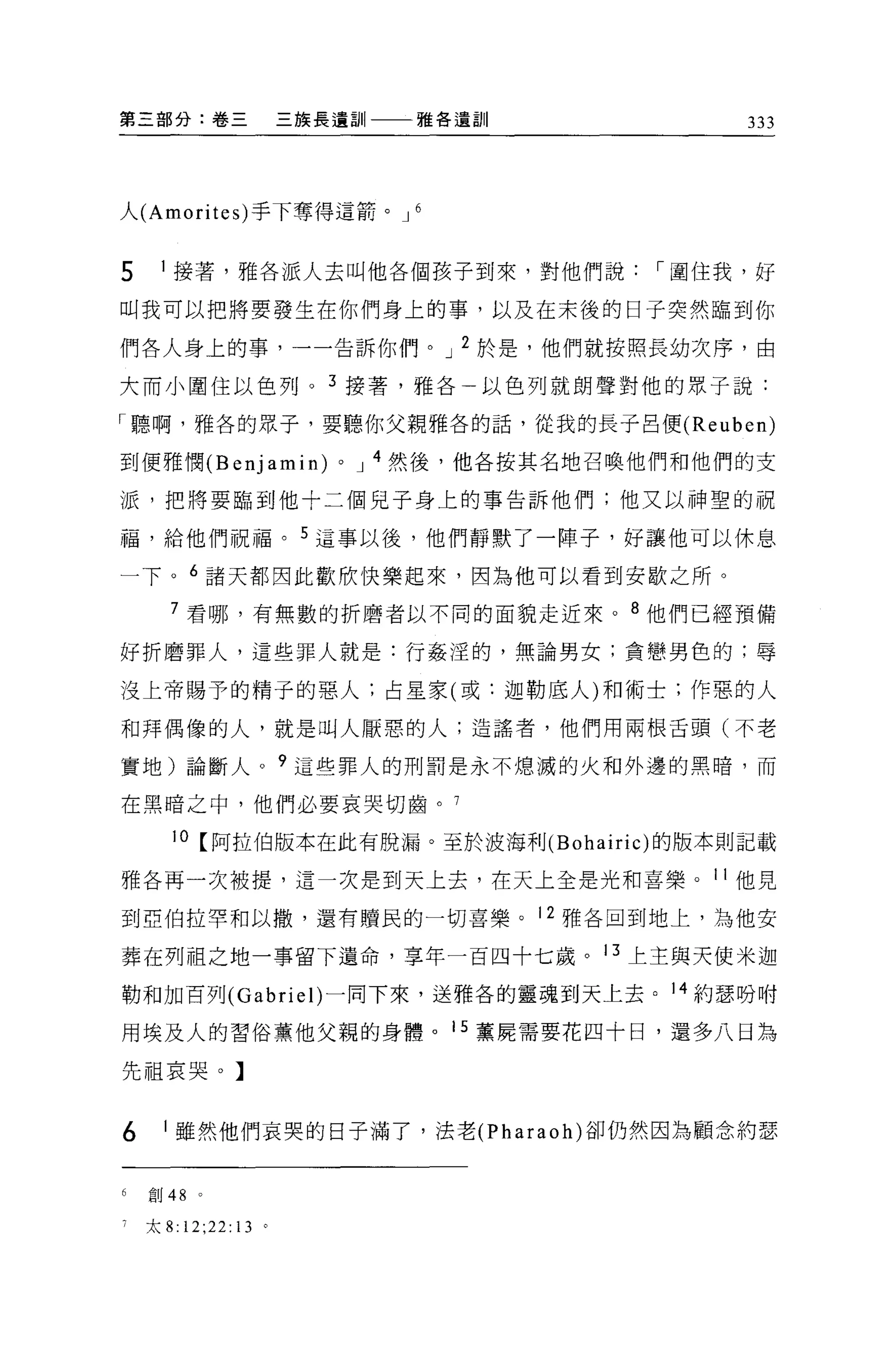 第三部分:卷三                    三族長遺訓     雅各遺訓             333




人 (Amorites) 手下奪得這箭。 J               6



5    1 接著，雅各派人去叫他各個孩子到來，對他們說，-圍住我，好

叫我可以把將要發生在你們身上的事，以及在末後的日子突然臨到你

們各人身上的事，一一告訴你們。 J 2 於是，他們就按照長幼次序，由

大而小圍住以色列。 3 接薯，雅各                        以色列就朗聲對他的眾子說:

「聽啊，雅各的眾子，要聽你父親雅各的話，從我的長子呂便 (Reuben)

到便雅憫 (Benjamin)               0   J 4 然後，他各按其名地召喚他們和他們的支

派，把將要臨到他十二個見子身上的事告訴他們;他又以神聖的祝

福，給他們祝福。 5 這事以後，他們靜默了一陣子，好讓他可以休息

一下。 6 諸天都因此歡欣快樂起來，因為他可以看到安歇之所。

       7 看哪，有無數的折磨者以不同的面貌走近來。 8 他們已經預備

好折磨罪人，這些罪人就是:行姦涅的，無論男女;貪戀男色的;辱

沒上帝賜予的精于的惡人;占星家(或:迦勒底人)和術士;作惡的人

和拜偶像的人，就是叫人厭惡的人;造謠者，他們用兩根舌頭(不老

實地)論斷人。?這些罪人的刑罰是永不熄滅的火和外邊的黑暗，而

在黑暗之中，他們必要哀哭切齒。 7

       10 【阿拉伯版本在此有脫漏。至於波海利 (Bohairic) 的版本則記載

雅各再一次被提，這一次是到天上去，在天上全是光和喜樂。 11 他見

到亞伯拉罕和以撒，還有贖民的一切喜樂。 12 雅各回到地上，為他安

葬在列祖之地一事留下遺命，享年一百四十七歲。 13 上主與天使米迦

勒和加百列 (Gabrie l)一同下來，送雅各的靈魂到天上去。 14 約瑟吩咐

用埃及人的習俗薰他父親的身體。 15 薰屍需要花四十日，還多八日為

先祖哀哭。】


6     1 雖然他們哀哭的日子滿了，法老 (Pharaoh) 卻仍然因為顧念約瑟


6   自U 48   。

    太 8:   12;22:   13 。
 